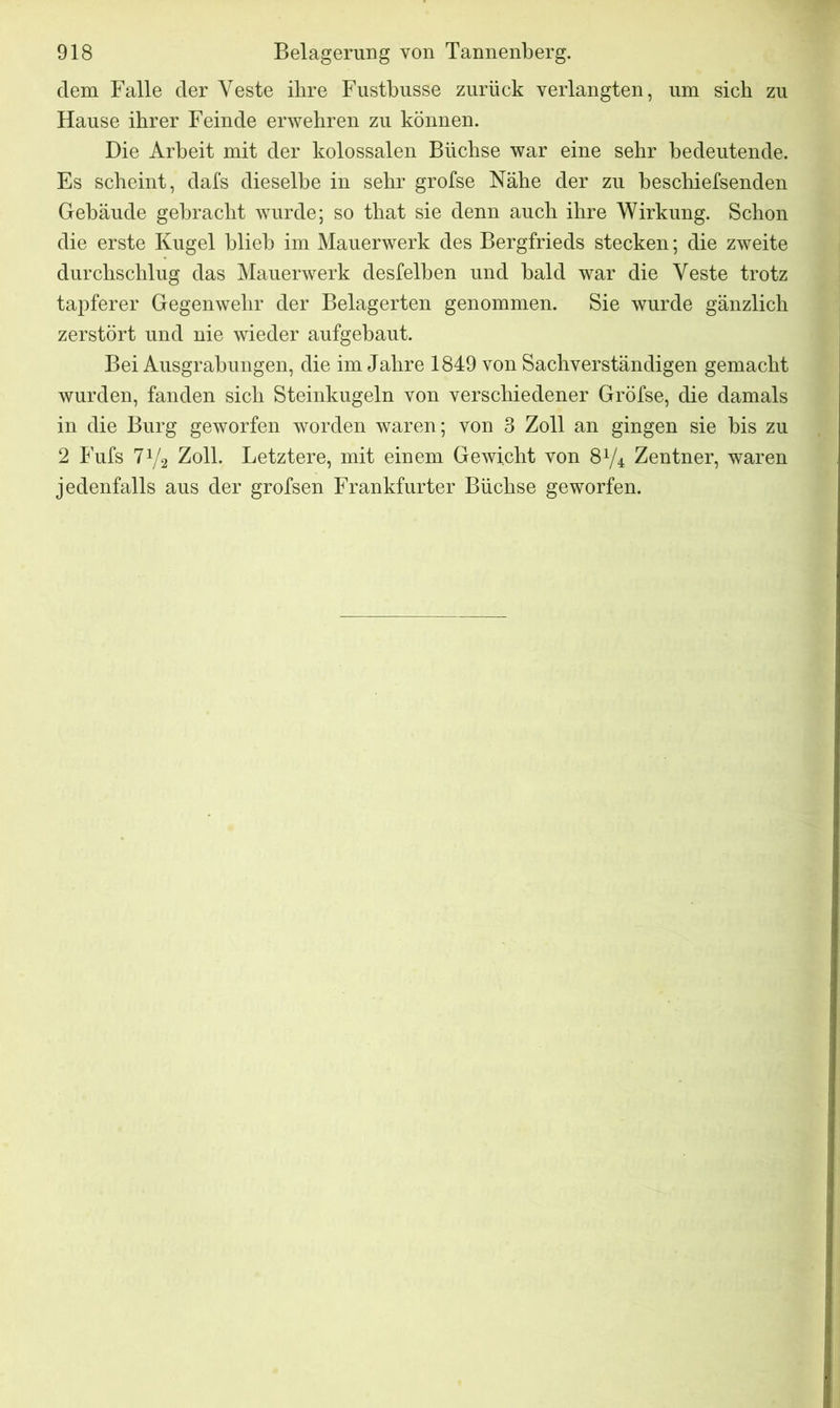 dem Falle der Veste ihre Fustbusse zurück verlangten, um sieb zu Hause ihrer Feinde erwehren zu können. Die Arbeit mit der kolossalen Büchse war eine sehr bedeutende. Es scheint, dafs dieselbe in sehr grofse Nähe der zu beschiefsenden Gebäude gebracht wurde; so that sie denn auch ihre Wirkung. Schon die erste Kugel blieb im Mauerwerk des Bergfrieds stecken; die zweite durchschlug das Mauerwerk desfelben und bald war die Veste trotz tapferer Gegenwehr der Belagerten genommen. Sie wurde gänzlich zerstört und nie wieder aufgebaut. Bei Ausgrabungen, die im Jahre 1849 von Sachverständigen gemacht wurden, fanden sich Steinkugeln von verschiedener Gröfse, die damals in die Burg geworfen worden waren; von 3 Zoll an gingen sie bis zu 2 Fufs iy2 Zoll. Letztere, mit einem Gewicht von &1/± Zentner, waren jedenfalls aus der grofsen Frankfurter Büchse geworfen.
