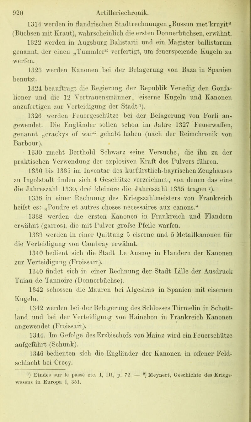 1314 werden in flandrischen Stadtrechnungen „Bussun met'kruyit“ (Büchsen mit Kraut), wahrscheinlich die ersten Donnerbüchsen, erwähnt. 1322 werden in Augsburg Balistarii und ein Magister ballistarum genannt, der einen „Tummler“ verfertigt, um feuerspeiende Kugeln zu werfen. 1323 werden Kanonen hei der Belagerung von Baza in Spanien benutzt. 1324 beauftragt die Regierung der Republik Venedig den Gonfa- lioner und die 12 Vertrauensmänner, eiserne Kugeln und Kanonen anzufertigen zur Verteidigung der Stadt1). 1326 werden Feuergeschütze bei der Belagerung von Forli an- gewendet. Die Engländer sollen schon im Jahre 1327 Feuerwaffen, genannt „crackys of war“ gehabt haben (nach der Reimchronik von Barbour). 1330 macht Berthold Schwarz seine Versuche, die ihn zu der praktischen Verwendung der explosiven Kraft des Pulvers führen. 1330 bis 1335 im Inventar des kurfürstlich-bayrischen Zeughauses zu Ingolstadt finden sich 4 Geschütze verzeichnet, von denen das eine die Jahreszahl 1330, drei kleinere die Jahreszahl 1335 tragen 2). 1338 in einer Rechnung des Kriegszahlmeisters von Frankreich heifst es: „Poudre et autres choses necessaires aux canons.“ 1338 werden die ersten Kanonen in Frankreich und Flandern erwähnt (garros), die mit Pulver grofse Pfeile warfen. 1339 werden in einer Quittung 5 eiserne und 5 Metallkanonen für die Verteidigung von Cambray erwähnt. 1340 bedient sich die Stadt Le Ausnoy in Flandern der Kanonen zur Verteidigung (Froissart). 1340 findet sich in einer Rechnung der Stadt Lille der Ausdruck Tuiau de Tannoire (Donnerbüchse). 1342 schossen die Mauren bei Algesiras in Spanien mit eisernen Kugeln. 1342 werden hei der Belagerung des Schlosses Türmelin in Schott- land und bei der Verteidigung von Hainebon in Frankreich Kanonen angewendet (Froissart). 1344. Im Gefolge des Erzbischofs von Mainz wird ein Feuerschütze aufgeführt (Schunk). 1346 bedienten sich die Engländer der Kanonen in offener Feld- schlacht bei Cregy. J) Etudes sur le passe etc. I, III, p. 72. — 2) Meynert, Geschichte des Kriegs- wesens in Europa I, 351.
