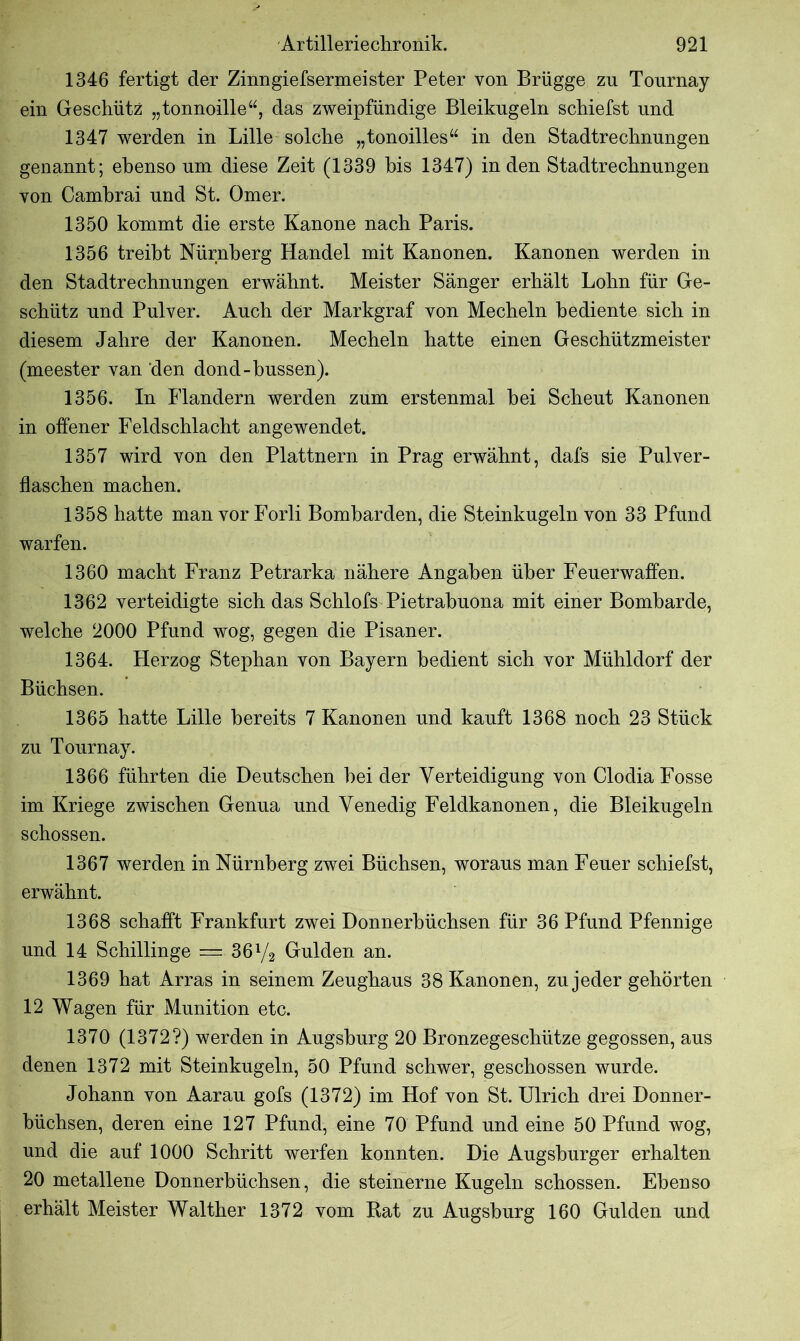 1346 fertigt der Zinngiefsermeister Peter von Brügge zu Tournay ein Geschütz „tonnoille“, das zweipfündige Bleikugeln schiefst und 1347 werden in Lille solche „tonoilles“ in den Stadtrechnungen genannt; ebenso um diese Zeit (1339 bis 1347) in den Stadtrechnungen von Camhrai und St. Omer. 1350 kommt die erste Kanone nach Paris. 1356 treibt Nürnberg Handel mit Kanonen. Kanonen werden in den Stadtrechnungen erwähnt. Meister Sänger erhält Lohn für Ge- schütz und Pulver. Auch der Markgraf von Mecheln bediente sich in diesem Jahre der Kanonen. Mecheln hatte einen Geschützmeister (meester van den dond-hussen). 1356. In Flandern werden zum erstenmal hei Scheut Kanonen in offener Feldschlacht angewendet. 1357 wird von den Plattnern in Prag erwähnt, dafs sie Pulver- flaschen machen. 1358 hatte man vor Forli Bomharden, die Steinkugeln von 33 Pfund warfen. 1360 macht Franz Petrarka nähere Angaben über Feuerwaffen. 1362 verteidigte sich das Schlofs Pietrabuona mit einer Bombarde, welche 2000 Pfund wog, gegen die Pisaner. 1364. Herzog Stephan von Bayern bedient sich vor Mühldorf der Büchsen. 1365 hatte Lille bereits 7 Kanonen und kauft 1368 noch 23 Stück zu Tournay. 1366 führten die Deutschen hei der Verteidigung von Clodia Fosse im Kriege zwischen Genua und Venedig Feldkanonen, die Bleikugeln schossen. 1367 werden in Nürnberg zwei Büchsen, woraus man Feuer schiefst, erwähnt. 1368 schafft Frankfurt zwei Donnerbüchsen für 36 Pfund Pfennige und 14 Schillinge — 361/8 Gulden an. 1369 hat Arras in seinem Zeughaus 38 Kanonen, zu jeder gehörten 12 Wagen für Munition etc. 1370 (1372?) werden in Augsburg 20 Bronzegeschütze gegossen, aus denen 1372 mit Steinkugeln, 50 Pfund schwer, geschossen wurde. Johann von Aarau gofs (1372) im Hof von St. Ulrich drei Donner- büchsen, deren eine 127 Pfund, eine 70 Pfund und eine 50 Pfund wog, und die auf 1000 Schritt werfen konnten. Die Augsburger erhalten 20 metallene Donnerbüchsen, die steinerne Kugeln schossen. Ebenso erhält Meister Walther 1372 vom Rat zu Augsburg 160 Gulden und
