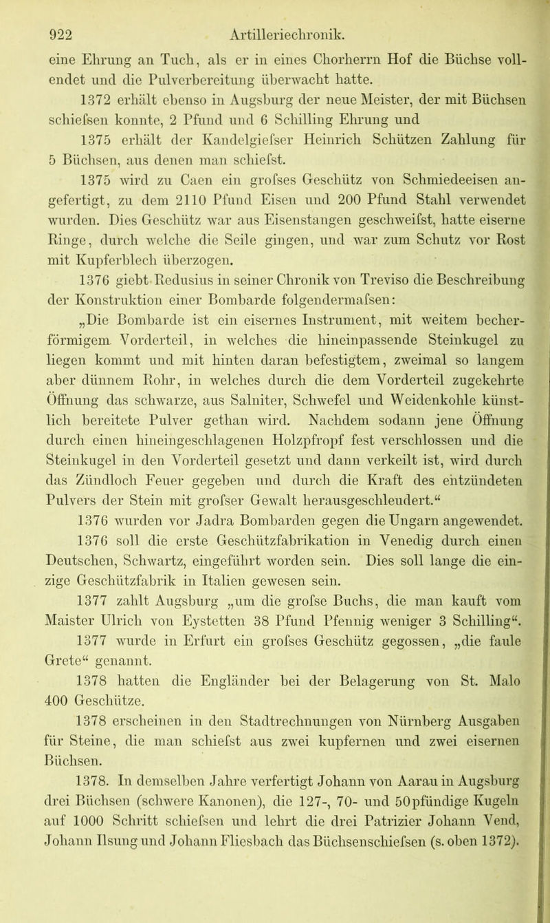 eine Ehrung an Tuch, als er in eines Chorherrn Hof die Büchse voll- endet und die Pulverbereitung überwacht hatte. 1372 erhält ebenso in Augsburg der neue Meister, der mit Büchsen schiefsen konnte, 2 Pfund und 6 Schilling Ehrung und 1375 erhält der Kandelgiefser Heinrich Schützen Zahlung für 5 Büchsen, aus denen man schiefst. 1375 wird zu Caen ein grofses Geschütz von Schmiedeeisen an- gefertigt, zu dem 2110 Pfund Eisen und 200 Pfund Stahl verwendet wurden. Dies Geschütz war aus Eisenstangen geschweifst, hatte eiserne Hinge, durch welche die Seile gingen, und war zum Schutz vor Rost mit Kupferblech überzogen. 1376 giebt Redusius in seiner Chronik von Treviso die Beschreibung der Konstruktion einer Bombarde folgendermafsen: „Die Bombarde ist ein eisernes Instrument, mit weitem becher- förmigem. Vorderteil, in welches die hineinpassende Steinkugel zu liegen kommt und mit hinten daran befestigtem, zweimal so langem aber dünnem Rohr, in welches durch die dem Vorderteil zugekehrte Öffnung das schwarze, aus Salniter, Schwefel und Weidenkohle künst- lich bereitete Pulver gethan wird. Nachdem sodann jene Öffnung durch einen hineingeschlagenen Holzpfropf fest verschlossen und die Steinkugel in den Vorderteil gesetzt und dann verkeilt ist, wird durch das Zündloch Feuer gegeben und durch die Kraft des entzündeten Pulvers der Stein mit grofser Gewalt herausgeschleudert.“ 1376 wurden vor Jadra Bombarden gegen die Ungarn angewendet. 1376 soll die erste Geschützfabrikation in Venedig durch einen Deutschen, Schwartz, eingeführt worden sein. Dies soll lange die ein- zige Geschützfabrik in Italien gewesen sein. 1377 zahlt Augsburg „um die grofse Buchs, die man kauft vom Maister Ulrich von Eystetten 38 Pfund Pfennig weniger 3 Schilling“. 1377 wurde in Erfurt ein grofses Geschütz gegossen, „die faule Grete“ genannt. 1378 hatten die Engländer bei der Belagerung von St. Malo 400 Geschütze. 1378 erscheinen in den Stadtrechnungen von Nürnberg Ausgaben für Steine, die man schiefst aus zwei kupfernen und zwei eisernen Büchsen. 1378. In demselben Jahre verfertigt Johann von Aarau in Augsburg drei Büchsen (schwere Kanonen), die 127-, 70- und 50pfündige Kugeln auf 1000 Schritt schiefsen und lehrt die drei Patrizier Johann Vend, Johann Ilsungund Johann Fliesbach das Büchsenschiefsen (s. oben 1372).