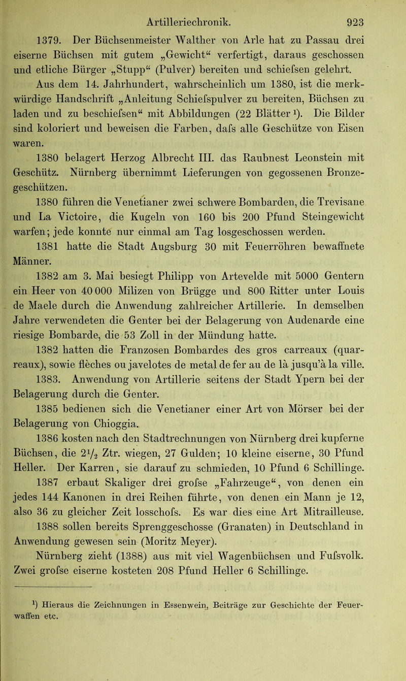 1379. Der Biichsenmeister Walther von Arle hat zu Passau drei eiserne Büchsen mit gutem „Gewicht.“ verfertigt, daraus geschossen und etliche Bürger „Stupp“ (Pulver) bereiten und schiefsen gelehrt. Aus dem 14. Jahrhundert, wahrscheinlich um 1380, ist die merk- würdige Handschrift „Anleitung Schiefspulver zu bereiten, Büchsen zu laden und zu beschiefsen“ mit Abbildungen (22 Blätter *). Die Bilder sind koloriert und beweisen die Farben, dafs alle Geschütze von Eisen waren. 1380 belagert Herzog Albrecht III. das Raubnest Leonstein mit Geschütz. Nürnberg übernimmt Lieferungen von gegossenen Bronze- geschützen. 1380 führen die Yenetianer zwei schwere Bomharden, die Trevisane und La Victoire, die Kugeln von 160 bis 200 Pfund Steingewicht warfen; jede konnte nur einmal am Tag losgeschossen werden. 1381 hatte die Stadt Augsburg 30 mit Feuerrohren bewaffnete Männer. 1382 am 3. Mai besiegt Philipp von Artevelde mit 5000 Gentern ein Heer von 40 000 Milizen von Brügge und 800 Ritter unter Louis de Maele durch die Anwendung zahlreicher Artillerie. In demselben Jahre verwendeten die Genter hei der Belagerung von Audenarde eine riesige Bombarde, die 53 Zoll in der Mündung hatte. 1382 hatten die Franzosen Bombardes des gros carreaux (quar- reaux), sowie fleches ou javelotes de metal de fer au de lä jusqu’äla ville. 1383. Anwendung von Artillerie seitens der Stadt Ypern hei der Belagerung durch die Genter. 1385 bedienen sich die Yenetianer einer Art von Mörser hei der Belagerung von Chioggia. 1386 kosten nach den Stadtrechnungen von Nürnberg drei kupferne Büchsen, die 2^2 Ztr. wiegen, 27 Gulden; 10 kleine eiserne, 30 Pfund Heller. Der Karren, sie darauf zu schmieden, 10 Pfund 6 Schillinge. 1387 erbaut Skaliger drei grofse „Fahrzeuge“, von denen ein jedes 144 Kanonen in drei Reihen führte, von denen ein Mann je 12, also 36 zu gleicher Zeit losschofs. Es war dies eine Art Mitrailleuse. 1388 sollen bereits Sprenggeschosse (Granaten) in Deutschland in Anwendung gewesen sein (Moritz Meyer). Nürnberg zieht (1388) aus mit viel Wagenbüchsen und Fufsvolk. Zwei grofse eiserne kosteten 208 Pfund Heller 6 Schillinge. 9 Hieraus die Zeichnungen in Essenwein, Beiträge zur Geschichte der Feuer- waffen etc.