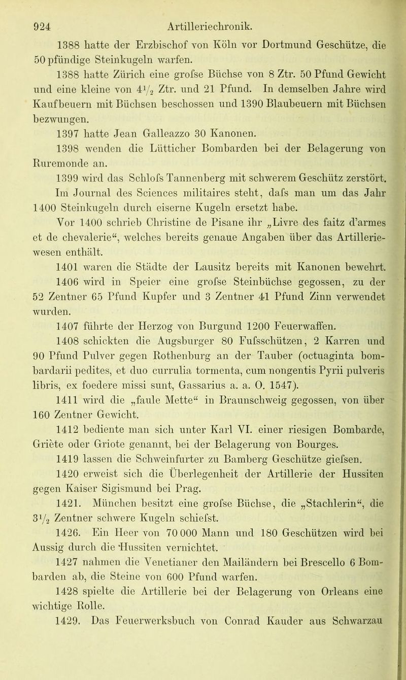 1388 hatte der Erzbischof von Köln vor Dortmund Geschütze, die ÖOpfündige Steinkugeln warfen. 1388 hatte Zürich eine grofse Büchse von 8 Ztr. 50 Pfund Gewicht und eine kleine von 41/2 Ztr. und 21 Pfund. In demselben Jahre wird Kauf heuern mit Büchsen beschossen und 1390 Blauheuern mit Büchsen bezwungen. 1397 hatte Jean Galleazzo 30 Kanonen. 1398 wenden die Lütticher Bomharden hei der Belagerung von Ruremonde an. 1399 wird das Schlofs Tannenberg mit schwerem Geschütz zerstört. Im Journal des Sciences militaires steht, dafs man um das Jahr 1400 Steinkugeln durch eiserne Kugeln ersetzt habe. Vor 1400 schrieb Christine de Pisane ihr „Livre des faitz d’armes et de chevalerie“, welches bereits genaue Angaben über das Artillerie- wesen enthält. 1401 waren die Städte der Lausitz bereits mit Kanonen bewehrt. 1406 wird in Speier eine grofse Steinbüchse gegossen, zu der 52 Zentner 65 Pfund Kupfer und 3 Zentner 41 Pfund Zinn verwendet wurden. 1407 führte der Herzog von Burgund 1200 Feuerwaffen. 1408 schickten die Augsburger 80 Fufsschützen, 2 Karren und 90 Pfund Pulver gegen Rothenburg an der Tauber (octuaginta bom- hardarii pedites, et duo currulia tormenta, cum nongentis Pyrii pulveris libris, ex foedere missi sunt, Gassarius a. a. 0. 1547). 1411 wird die „faule Mette“ in Braunschweig gegossen, von über 160 Zentner Gewicht. 1412 bediente man sich unter Karl YI. einer riesigen Bombarde, Griete oder Griote genannt, bei der Belagerung von Bourges. 1419 lassen die Schweinfurter zu Bamberg Geschütze giefsen. 1420 erweist sich die Überlegenheit der Artillerie der Hussiten gegen Kaiser Sigismund bei Prag. 1421. München besitzt eine grofse Büchse, die „Stachlerin“, die 3Va Zentner schwere Kugeln schiefst. 1426. Ein Heer von 70 000 Mann und 180 Geschützen wird bei Aussig durch die Hussiten vernichtet. 1427 nahmen die Venetianer den Mailändern hei Brescello 6 Bom- barden ah, die Steine von 600 Pfund warfen. 1428 spielte die Artillerie hei der Belagerung von Orleans eine wichtige Rolle. 1429. Das Feuerwerkshuch von Conrad Kauder aus Schwarzau