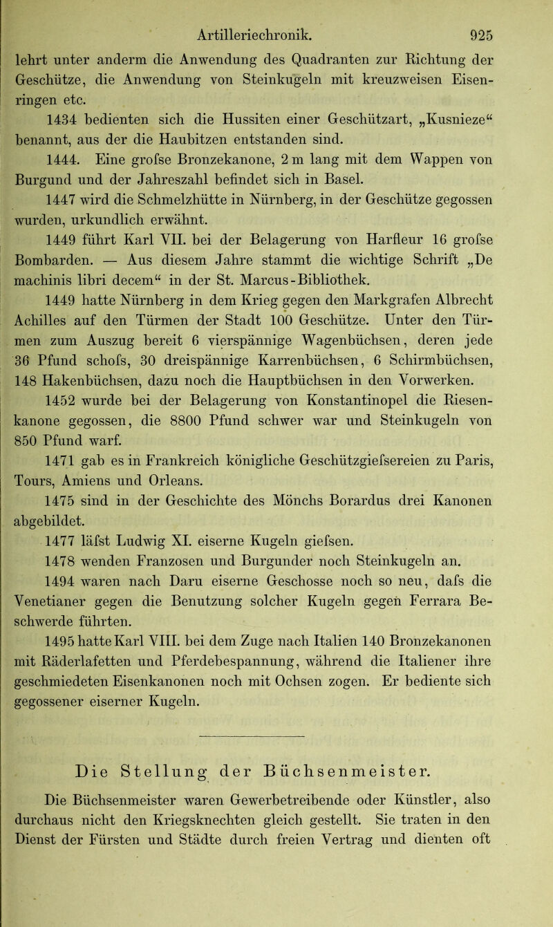 lehrt unter anderm die Anwendung des Quadranten zur Richtung der Geschütze, die Anwendung von Steinkugeln mit kreuzweisen Eisen- ringen etc. 1434 bedienten sich die Hussiten einer Geschützart, „Kusnieze“ benannt, aus der die Haubitzen entstanden sind. 1444. Eine grofse Bronzekanone, 2 m lang mit dem Wappen von Burgund und der Jahreszahl befindet sich in Basel. 1447 wird die Schmelzhütte in Nürnberg, in der Geschütze gegossen wurden, urkundlich erwähnt. 1449 führt Karl VII. bei der Belagerung von Harfleur 16 grofse Bombarden. — Aus diesem Jahre stammt die wichtige Schrift „De machinis libri decem“ in der St. Marcus - Bibliothek. 1449 hatte Nürnberg in dem Krieg gegen den Markgrafen Albrecht Achilles auf den Türmen der Stadt 100 Geschütze. Unter den Tür- men zum Auszug bereit 6 vierspännige Wagenbüchsen, deren jede 36 Pfund schofs, 30 dreispännige Karrenbüchsen, 6 Schirmbüchsen, 148 Hakenbüchsen, dazu noch die Hauptbüchsen in den Vorwerken. 1452 wurde bei der Belagerung von Konstantinopel die Riesen- kanone gegossen, die 8800 Pfund schwer war und Steinkugeln von 850 Pfund warf. 1471 gab es in Frankreich königliche Geschützgiefsereien zu Paris, Tours, Amiens und Orleans. 1475 sind in der Geschichte des Mönchs Borardus drei Kanonen abgebildet. 1477 läfst Ludwig XI. eiserne Kugeln giefsen. 1478 wenden Franzosen und Burgunder noch Steinkugeln an. 1494 waren nach Daru eiserne Geschosse noch so neu, dafs die Venetianer gegen die Benutzung solcher Kugeln gegen Ferrara Be- schwerde führten. 1495 hatte Karl VIII. bei dem Zuge nach Italien 140 Bronzekanonen mit Räderlafetten und Pferdebespannung, während die Italiener ihre geschmiedeten Eisenkanonen noch mit Ochsen zogen. Er bediente sich gegossener eiserner Kugeln. Die Stellung der Büclisenmeister. Die Büchsenmeister waren Gewerbetreibende oder Künstler, also durchaus nicht den Kriegsknechten gleich gestellt. Sie traten in den Dienst der Fürsten und Städte durch freien Vertrag und dienten oft