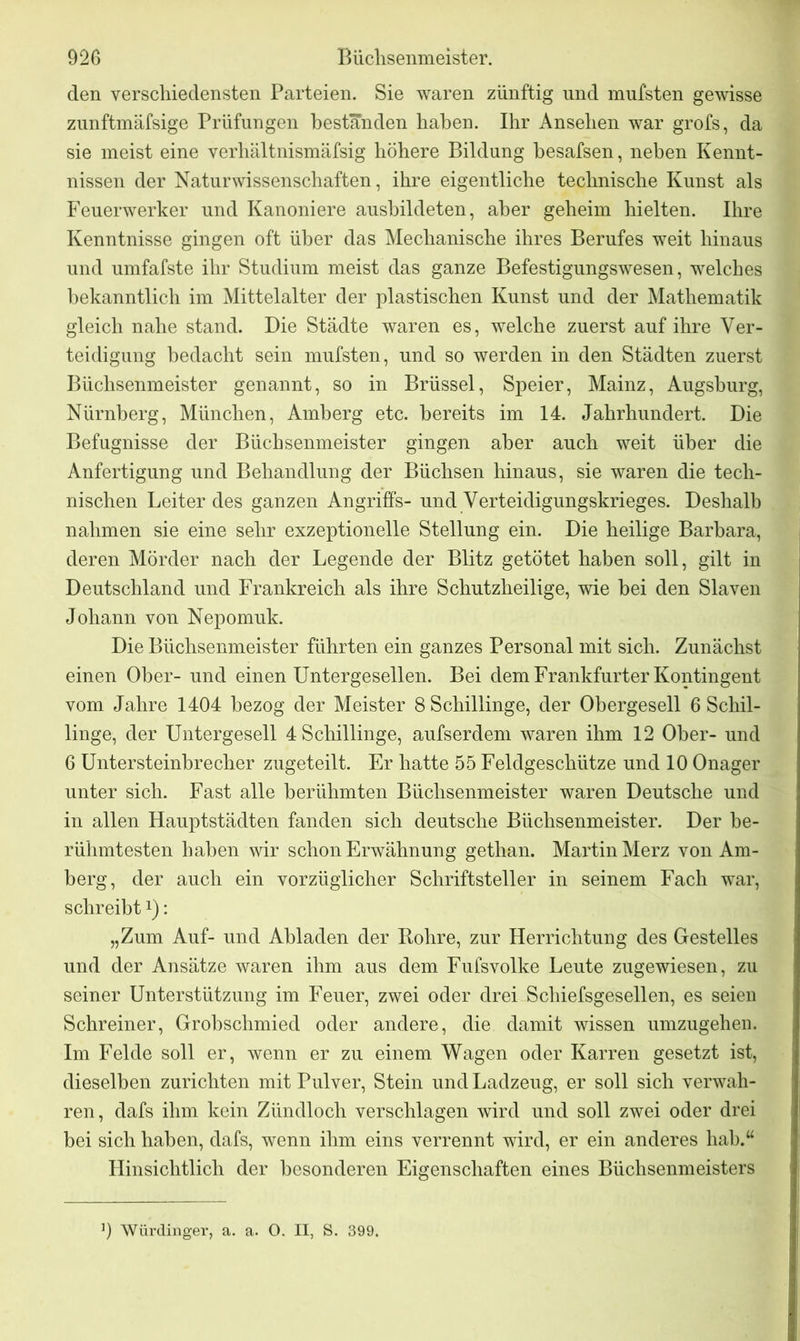 den verschiedensten Parteien. Sie waren zünftig und mufsten gewisse znnftmäfsige Prüfungen bestanden haben. Ihr Ansehen war grofs, da sie meist eine verhältnismäfsig höhere Bildung hesafsen, neben Kennt- nissen der Naturwissenschaften, ihre eigentliche technische Kunst als Feuerwerker und Kanoniere ausbildeten, aber geheim hielten. Ihre Kenntnisse gingen oft über das Mechanische ihres Berufes weit hinaus und umfafste ihr Studium meist das ganze Befestigungswesen, welches bekanntlich im Mittelalter der plastischen Kunst und der Mathematik gleich nahe stand. Die Städte waren es, welche zuerst auf ihre Ver- teidigung bedacht sein mufsten, und so werden in den Städten zuerst Büchsenmeister genannt, so in Brüssel, Speier, Mainz, Augsburg, Nürnberg, München, Amberg etc. bereits im 14. Jahrhundert. Die Befugnisse der Büchsenmeister gingen aber auch weit über die Anfertigung und Behandlung der Büchsen hinaus, sie waren die tech- nischen Leiter des ganzen Angriffs- und Verteidigungskrieges. Deshalb nahmen sie eine sehr exzeptionelle Stellung ein. Die heilige Barbara, deren Mörder nach der Legende der Blitz getötet haben soll, gilt in Deutschland und Frankreich als ihre Schutzheilige, wie bei den Slaven Johann von Nepomuk. Die Büchsenmeister führten ein ganzes Personal mit sich. Zunächst einen Ober- und einen Untergesellen. Bei dem Frankfurter Kontingent vom Jahre 1404 bezog der Meister 8 Schillinge, der Obergesell 6 Schil- linge, der Untergesell 4 Schillinge, aufserdem waren ihm 12 Ober- und 6 Untersteinbrecher zugeteilt. Er hatte 55 Feldgeschütze und 10 Onager unter sich. Fast alle berühmten Büchsenmeister waren Deutsche und in allen Hauptstädten fanden sich deutsche Büchsenmeister. Der be- rühmtesten haben wir schon Erwähnung gethan. Martin Merz von Am- berg, der auch ein vorzüglicher Schriftsteller in seinem Fach war, schreibt*): „Zum Auf- und Abladen der Rohre, zur Herrichtung des Gestelles und der Ansätze waren ihm aus dem Fufsvolke Leute zugewiesen, zu seiner Unterstützung im Feuer, zwei oder drei Schiefsgesellen, es seien Schreiner, Grobschmied oder andere, die damit wissen umzugehen. Im Felde soll er, wenn er zu einem Wagen oder Karren gesetzt ist, dieselben zurichten mit Pulver, Stein und Ladzeug, er soll sich verwah- ren, dafs ihm kein Zündloch verschlagen wird und soll zwei oder drei bei sich haben, dafs, wenn ihm eins verrennt wird, er ein anderes hab.M Hinsichtlich der besonderen Eigenschaften eines Büchsenmeisters 0 Würdinger, a. a. O. II, S. 399.