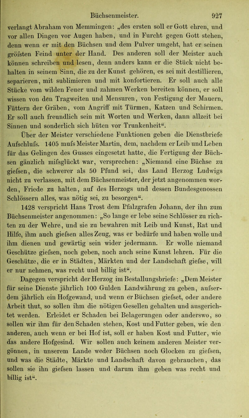 verlangt Abraham von Memmingen: „des ersten soll er Gott ehren, und vor allen Dingen vor Augen haben, und in Furcht gegen Gott stehen, denn wenn er mit den Büchsen und dem Pulver umgeht, hat er seinen gröfsten Feind unter der Hand. Des anderen soll der Meister auch können schreiben und lesen, denn anders kann er die Stück nicht be- halten in seinem Sinn, die zu der Kunst gehören, es sei mit destillieren, separieren, mit sublimieren und mit konfortieren. Er soll auch alle Stücke vom wilden Feuer und zahmen Werken bereiten können, er soll wissen von den Tragweiten und Mensuren, von Festigung der Mauern, Füttern der Gräben, vom Angriff mit Türmen, Katzen und Schirmen. Er soll auch freundlich sein mit Worten und Werken, dann allzeit bei Sinnen und sonderlich sich hüten vor Trunkenheit“. Über der Meister verschiedene Funktionen geben die Dienstbriefe Aufschlufs. 1405 mufs Meister Martin, dem, nachdem er Leib und Lehen für das Gelingen des Gusses eingesetzt hatte, die Fertigung der Büch- sen gänzlich mifsglückt war, versprechen: „Niemand eine Büchse zu giefsen, die schwerer als 50 Pfund sei, das Land Herzog Ludwigs nicht zu verlassen, mit dem Büchsenmeister, der jetzt angenommen worr den, Friede zu halten, auf des Herzogs und dessen Bundesgenossen Schlössern alles, was nötig sei, zu besorgen“. 1428 verspricht Hans Trost dem Pfalzgrafen Johann, der ihn zum Büchsenmeister angenommen: „So lange er lebe seine Schlösser zu rich- | ten zu der Wehre, und sie zu bewahren mit Leib und Kunst, Rat und I Hilfe, ihm auch giefsen alles Zeug, was er bedürfe und haben wolle und ihm dienen und gewärtig sein wider jedermann. Er wolle niemand Geschütze giefsen, noch geben, noch auch seine Kunst lehren. Für die Geschütze, die er in Städten, Märkten und der Landschaft giefse, will er nur nehmen, was recht und billig ist“. ' Dagegen verspricht der Herzog im Bestallungsbriefe: „Dem Meister für seine Dienste jährlich 100 Gulden Landwährung zu geben, aufser- dem jährlich ein Hofgewand, und wenn er Büchsen giefset, oder andere Arbeit thut, so sollen ihm die nötigen Gesellen gehalten und ausgerich- tet werden. Erleidet er Schaden bei Belagerungen oder anderswo, so sollen wir ihm für den Schaden stehen, Kost und Futter geben, wie den anderen, auch wenn er bei Hof ist, soll er haben Kost und Futter, wie das andere Hofgesind. Wir sollen auch keinem anderen Meister ver- j gönnen, in unserem Lande weder Büchsen noch Glocken zu giefsen, und was die Städte, Märkte und Landschaft davon gebrauchen, das sollen sie ihn giefsen lassen und darum ihm geben was recht und | billig ist“.