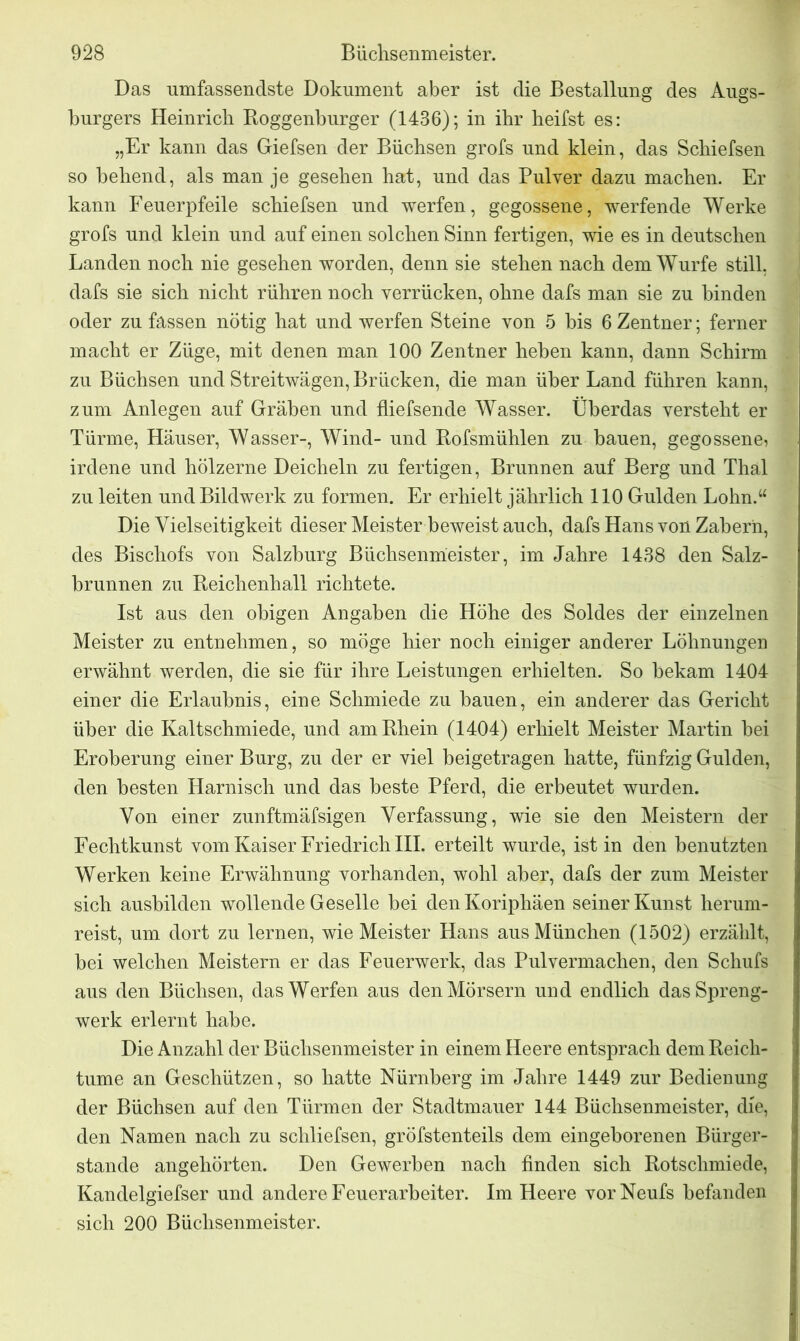 Das umfassendste Dokument aber ist die Bestallung des Augs- burgers Heinrich Roggenburger (1436); in ihr heilst es: „Er kann das Giefsen der Büchsen grofs und klein, das Schiefsen so behend, als man je gesehen hat, und das Pulver dazu machen. Er kann Feuerpfeile schiefsen und werfen, gegossene, werfende Werke grofs und klein und auf einen solchen Sinn fertigen, wie es in deutschen Landen noch nie gesehen worden, denn sie stehen nach dem Wurfe still, dafs sie sich nicht rühren noch verrücken, ohne dafs man sie zu binden oder zu fassen nötig hat und werfen Steine von 5 bis 6 Zentner; ferner macht er Züge, mit denen man 100 Zentner heben kann, dann Schirm zu Büchsen und Streitwagen, Brücken, die man über Land führen kann, zum Anlegen auf Gräben und fliefsende Wasser. Überdas versteht er Türme, Häuser, Wasser-, Wind- und Rofsmühlen zu bauen, gegossene, irdene und hölzerne Deichein zu fertigen, Brunnen auf Berg und Thal zu leiten und Bildwerk zu formen. Er erhielt jährlich 110 Gulden Lohn.“ Die Vielseitigkeit dieser Meister beweist auch, dafs Hans von Zaberh, des Bischofs von Salzburg Büchsenmeister, im Jahre 1438 den Salz- brunnen zu Reichenhall richtete. Ist aus den obigen Angaben die Höhe des Soldes der einzelnen Meister zu entnehmen, so möge hier noch einiger anderer Löhnungen erwähnt werden, die sie für ihre Leistungen erhielten. So bekam 1404 einer die Erlaubnis, eine Schmiede zu bauen, ein anderer das Gericht über die Kaltschmiede, und am Rhein (1404) erhielt Meister Martin bei Eroberung einer Burg, zu der er viel beigetragen hatte, fünfzig Gulden, den besten Harnisch und das beste Pferd, die erbeutet wurden. Von einer zunftmäfsigen Verfassung, wie sie den Meistern der Fechtkunst vom Kaiser Friedrich III. erteilt wurde, ist in den benutzten Werken keine Erwähnung vorhanden, wohl aber, dafs der zum Meister sich ausbilden wollende Geselle bei denKoriphäen seiner Kunst herum- reist, um dort zu lernen, wie Meister Hans aus München (1502) erzählt, bei welchen Meistern er das Feuerwerk, das Pulvermachen, den Schufs aus den Büchsen, das Werfen aus den Mörsern und endlich dasSpreng- werk erlernt habe. Die Anzahl der Büchsenmeister in einem Heere entsprach dem Reich- tume an Geschützen, so hatte Nürnberg im Jahre 1449 zur Bedienung der Büchsen auf den Türmen der Stadtmauer 144 Büchsenmeister, die, den Namen nach zu schliefsen, gröfstenteils dem eingeborenen Bürger- stande angehörten. Den Gewerben nach finden sich Rotschmiede, Kandelgiefser und andere Feuerarbeiter. Im Heere vorNeufs befanden sich 200 Büchsenmeister.