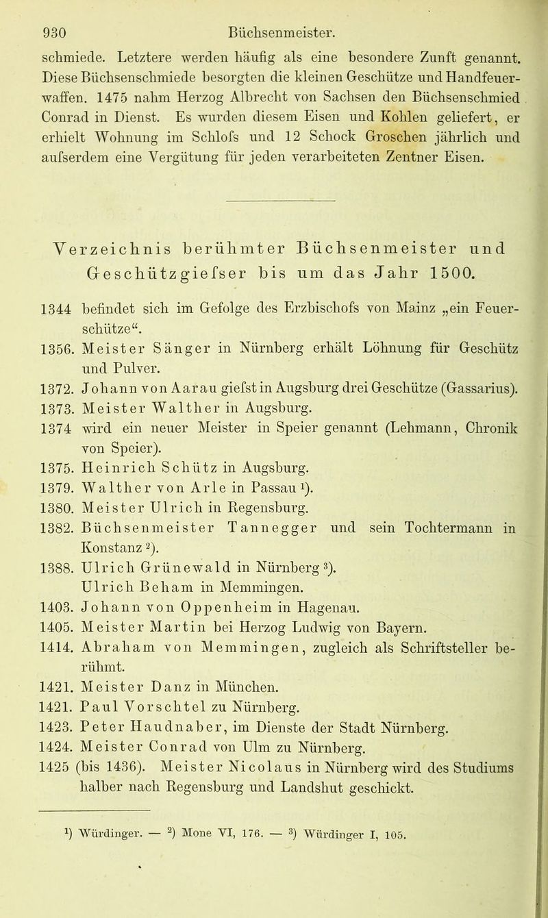 schmiede. Letztere werden häufig als eine besondere Zunft genannt. Diese Biichsenschmiede besorgten die kleinen Geschütze und Handfeuer- waffen. 1475 nahm Herzog Albrecht von Sachsen den Büchsenschmied Conrad in Dienst. Es wurden diesem Eisen und Kohlen geliefert, er erhielt Wohnung im Schlofs und 12 Schock Groschen jährlich und aufserdem eine Vergütung für jeden verarbeiteten Zentner Eisen. Verzeichnis berühmter Büchsenmeister und Geschütz giefser bis um das Jahr 1500. 1344 befindet sich im Gefolge des Erzbischofs von Mainz „ein Feuer- schütze 1356. Meister Sänger in Nürnberg erhält Löhnung für Geschütz und Pulver. 1372. Johann von Aarau giefst in Augsburg drei Geschütze (Gassarius). 1373. Meister Walther in Augsburg. 1374 wird ein neuer Meister in Speier genannt (Lehmann, Chronik von Speier). 1375. Heinrich Schütz in Augsburg. 1379. Walther von Arle in Passau *). 1380. Meister Ulrich in Regensburg. 1382. Büchsenmeister Tannegger und sein Tochtermann in Konstanz2). 1388. Ulrich Grünewald in Nürnberg3). Ulrich Beham in Memmingen. 1403. Johann von Oppenheim in Hagenau. 1405. Meister Martin bei Herzog Ludwig von Bayern. 1414. Ahraham von Memmingen, zugleich als Schriftsteller be- rühmt. 1421. Meister Danz in München. 1421. Paul Vorschtel zu Nürnberg. 1423. Peter Haudnaber, im Dienste der Stadt Nürnberg. 1424. Meister Conrad von Ulm zu Nürnberg. 1425 (bis 1436). Meister Nicolaus in Nürnberg wird des Studiums halber nach Regensburg und Landshut geschickt. 9 Würdinger. — 2) Mone VI, 176. — 3) Würdinger I, 105.