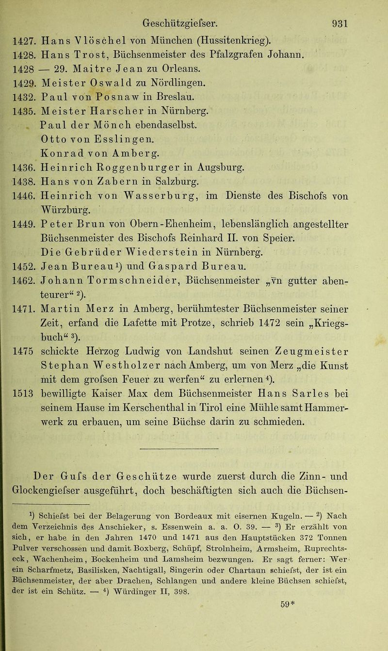 1427. Hans Vlöschel von München (Hussitenkrieg). 1428. Hans Trost, Büchsenmeister des Pfalzgrafen Johann. 1428 — 29. Maitre Jean zn Orleans. 1429. Meister Oswald zn Nördlingen. 1432. Paul von Posnaw in Breslau. 1435. Meister Harscher in Nürnberg. Paul der Mönch ebendaselbst. Otto von Esslingen. Konrad von Amberg. 1436. Heinrich Roggenhurger in Augsburg. 1438. Hans von Zabern in Salzburg. 1446. Heinrich von Wasserburg, im Dienste des Bischofs von Würzburg. 1449. Peter Brun von Obern-Ebenbeim, lebenslänglich angestellter Büchsenmeister des Bischofs Reinhard II. von Speier. Die Gebrüder Wiederstein in Nürnberg. 1452. Jean Bureau1) und Gaspard Bureau. 1462. Johann Tormscbneider, Büchsenmeister „vn gutter aben- teurer“ 2). 1471. Martin Merz in Amberg, berühmtester Büchsenmeister seiner Zeit, erfand die Lafette mit Protze, schrieb 1472 sein „Kriegs- buch“ 3). 1475 schickte Herzog Ludwig von Landsbut seinen Zeugmeister Stephan Westbolz er nach Amberg, um von Merz „die Kunst mit dem grofsen Feuer zu werfen“ zu erlernen 4). 1513 bewilligte Kaiser Max dem Büchsenmeister Hans Sarles bei seinem Hause im Kerscbenthal in Tirol eine Mühle samt Hammer- werk zu erbauen, um seine Büchse darin zu schmieden. Der Gufs der Geschütze wurde zuerst durch die Zinn- und Glockengiefser ausgeführt, doch beschäftigten sich auch die Büchsen- 9 Schierst bei der Belagerung von Bordeaux mit eisernen Kugeln. — 2) Nach dem Verzeichnis des Anschieker, s. Essenwein a. a. 0. 39. — 3) Er erzählt von sich, er habe in den Jahren 1470 und 1471 aus den Hauptstücken 372 Tonnen Pulver verschossen und damit Boxberg, Schüpf, Strolnheim, Armsheim,. Buprechts- eck, Wachenheim, Bockenheim und Lamsheim bezwungen. Er sagt ferner: Wer ein Scharfmetz, Basüisken, Nachtigall, Singerin oder Chartaun schiefst, der ist ein Büchsenmeister, der aber Drachen, Schlangen und andere kleine Büchsen schiefst, der ist ein Schütz. — 4) Würdinger II, 398. 59*