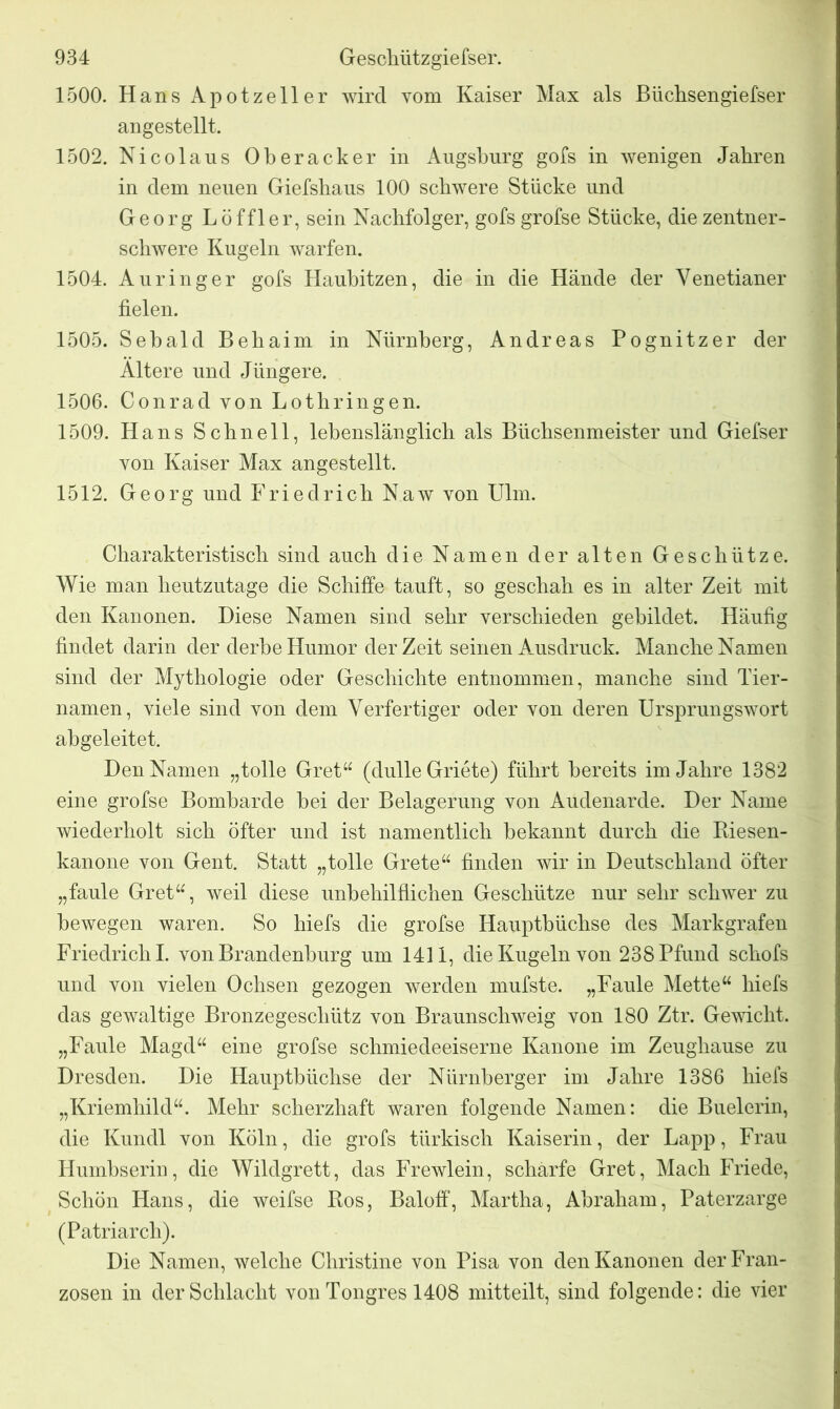 1500. Hans Apotzeller wird vom Kaiser Max als Büchsengiefser angestellt. 1502. Nicolaus Oberacker in Augsburg gofs in wenigen Jabren in dem neuen Giefshaus 100 schwere Stücke und Georg Löffler, sein Nachfolger, gofs grofse Stücke, die zentner- schwere Kugeln warfen. 1504. Auringer gofs Haubitzen, die in die Hände der Venetianer fielen. 1505. Sebald Behaim in Nürnberg, Andreas Pognitzer der Altere und Jüngere. 1506. Conrad von Lothringen. 1509. Hans Schnell, lebenslänglich als Büchsenmeister und Giefser von Kaiser Max angestellt. 1512. Georg und Friedrich Naw von Ulm. Charakteristisch sind auch die Namen der alten Geschütze. Wie man heutzutage die Schiffe tauft, so geschah es in alter Zeit mit den Kanonen. Diese Namen sind sehr verschieden gebildet. Häufig findet darin der derbe Humor der Zeit seinen Ausdruck. Manche Namen sind der Mythologie oder Geschichte entnommen, manche sind Tier- namen, viele sind von dem Verfertiger oder von deren Ursprungswort abgeleitet. Den Namen „tolle Gret“ (dulle Griete) führt bereits im Jahre 1382 eine grofse Bombarde bei der Belagerung von Audenarde. Der Name wiederholt sich öfter und ist namentlich bekannt durch die Kiesen- kanone von Gent. Statt „tolle Grete“ finden wir in Deutschland öfter „faule Gret“, weil diese unbehilflichen Geschütze nur sehr schwer zu bewegen waren. So liiefs die grofse Hauptbüchse des Markgrafen Friedrich I. von Brandenburg um 1411, die Kugeln von 238 Pfund schofs und von vielen Ochsen gezogen werden mufste. „Faule Mette“ hiefs das gewaltige Bronzegeschütz von Braunschweig von 180 Ztr. Gewicht. „Faule Magd“ eine grofse schmiedeeiserne Kanone im Zeughause zu Dresden. Die Hauptbüchse der Nürnberger im Jahre 1386 hiefs „Kriemhild“. Mehr scherzhaft waren folgende Namen: die Buelerin, die Kundl von Köln, die grofs türkisch Kaiserin, der Lapp, Frau Plumbserin, die Wildgrett, das Frewlein, schärfe Gret, Mach Friede, Schön Hans, die weifse Kos, Baloff, Martha, Abraham, Paterzarge (Patriarch). Die Namen, welche Christine von Pisa von den Kanonen der Fran- zosen in der Schlacht von Tongres 1408 mitteilt, sind folgende: die vier