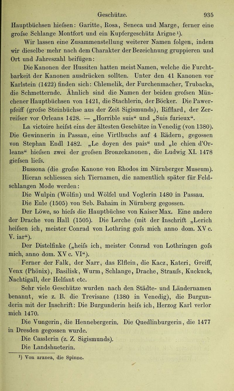 Hauptbüchsen hiefsen: Garitte, Rosa, Seneca und Marge, ferner eine grofse Schlange Montfort und ein Kupfergeschütz Arigne*). Wir lassen eine Zusammenstellung weiterer Namen folgen, indem wir dieselbe mehr nach dem Charakter der Bezeichnung gruppieren und Ort und Jahreszahl beifügen: Die Kanonen der Hussiten hatten meist Namen, welche die Furcht- barkeit der Kanonen ausdrücken sollten. Unter den 41 Kanonen vor Karlstein (1422) finden sich: Chlemelik, der Furchenmacher, Trubacka, die Schmetternde. Ähnlich sind die Namen der beiden grofsen Mün- chener Hauptbüchsen von 1421, die Stachlerin, derBöcker. DiePawer- pfeiff (grofse Steinbüchse aus der Zeit Sigismunds), Rifflard, der Zer- reifser vor Orleans 1428. — „Horrible suis“ und „Suis furieux“. La victoire heifst eins der ältesten Geschütze in Venedig (von 1380). Die Gewinnerin in Passau, eine Virtlbuchs auf 4 Bädern, gegossen von Stephan Endl 1482. „Le doyen des pais“ und „le chien d’Or- leans“ hiefsen zwei der grofsen Bronzekanonen, die Ludwig XI. 1478 giefsen liefs. Bussona (die grofse Kanone von Rhodos im Nürnberger Museum). Hieran schliessen sich Tiernamen, die namentlich später für Feld- schlangen Mode werden: Die Wulpin (Wölfin) und Wölfel und Voglerin 1480 in Passau. Die Eule (1505) von :Seb. Bahaim in Nürnberg gegossen. Der Löwe, so hiefs die Hauptbüchse von Kaiser Max. Eine andere der Drache von Hall (1505). Die Lerche (mit der Inschrift „Lerich heifsen ich, meister Conrad von Lothring gofs mich anno dom. XV c. V. iar“). Der Distelfinke („heifs ich, meister Conrad von Lothringen gofs mich, anno dom. XV c. VI“). Ferner der Falk, der Narr, das Elflein, die Kacz, Kateri, Greift, Venx (Phönix), Basilisk, Wurm, Schlange, Drache, Straufs, Kuckuck, Nachtigall, der Helfant etc. Sehr viele Geschütze wurden nach den Städte- und Ländernamen benannt, wie z. B. die Trevisane (1380 in Venedig), die Burgun- derin mit der Inschrift: Die Burgunderin heifs ich, Herzog Karl verlor mich 1470. Die Vungerin, die Hennebergerin. Die Quedlinburgerin, die 1477 in Dresden gegossen wurde. Die Casslerin (z. Z. Sigismunds). Die Landshueterin. *) Von aranea, die Spinne.