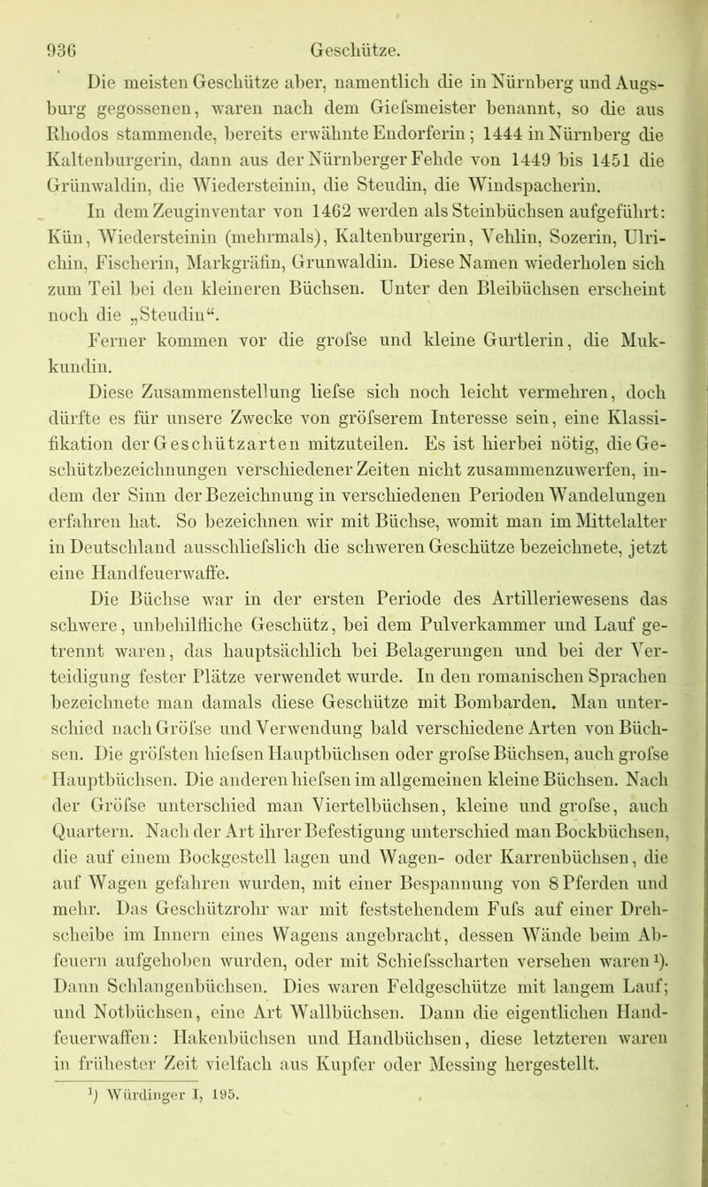 Die meisten Geschütze aber, namentlich die in Nürnberg nncl Augs- burg gegossenen, waren nach dem Giefsmeister benannt, so die aus Rhodos stammende, bereits erwähnte Endorferin; 1444 in Nürnberg die Kaltenburgerin, dann aus der Nürnberger Fehde von 1449 bis 1451 die Grünwaldin, die Wiedersteinin, die Steudin, die Windspacherin. In dem Zeuginventar von 1462 werden als Steinbüchsen aufgeführt: Kün, Wiedersteinin (mehrmals), Kaltenburgerin, Vehlin, Sozerin, Ulri- chin, Fischerin, Markgräfin, Grunwaldin. Diese Namen wiederholen sich zum Teil hei den kleineren Büchsen. Unter den Bleibüchsen erscheint noch die „Steudin“. Ferner kommen vor die grofse und kleine Gurtlerin, die Muk- kundin. Diese Zusammenstellung liefse sich noch leicht vermehren, doch dürfte es für unsere Zwecke von gröfserem Interesse sein, eine Klassi- fikation der Geschützarten mitzuteilen. Es ist hierbei nötig, die Ge- schützbezeichnungen verschiedener Zeiten nicht zusammenzuwerfen, in- dem der Sinn der Bezeichnung in verschiedenen Perioden Wandelungen erfahren hat. So bezeichnen wir mit Büchse, womit man im Mittelalter in Deutschland ausschliefslich die schweren Geschütze bezeichnete, jetzt eine Handfeuerwaffe. Die Büchse war in der ersten Periode des Artilleriewesens das schwere, unbehilfliche Geschütz, hei dem Pulverkammer und Lauf ge- trennt waren, das hauptsächlich bei Belagerungen und bei der Ver- teidigung fester Plätze verwendet wurde. In den romanischen Sprachen bezeichnete man damals diese Geschütze mit Bombarden. Man unter- schied nachGröfse und Verwendung bald verschiedene Arten von Büch- sen. Die gröfsten hiefsen Hauptbüchsen oder grofse Büchsen, auch grofse Hauptbüchsen. Die anderen hiefsen im allgemeinen kleine Büchsen. Nach der Grofse unterschied man Viertelbüchsen, kleine und grofse, auch Quartern. Nach der Art ihrer Befestigung unterschied man Bockbüchsen, die auf einem Bockgestell lagen und Wagen- oder Karrenbüchsen, die auf Wagen gefahren wurden, mit einer Bespannung von 8 Pferden und mehr. Das Geschützrohr war mit feststehendem Fufs auf einer Dreh- scheibe im Innern eines Wagens angebracht, dessen Wände beim Ab- feuern aufgehoben wurden, oder mit Schiefsscharten versehen waren*). Dann Schlangenbüchsen. Dies waren Feldgeschütze mit langem Lauf; und Notbüchsen, eine Art Wallbüchsen. Dann die eigentlichen Hand- feuerwaffen: Hakenbüchsen und Handbüchsen, diese letzteren waren in frühester Zeit vielfach aus Kupfer oder Messing hergestellt. 1) Würdinger I, 195.