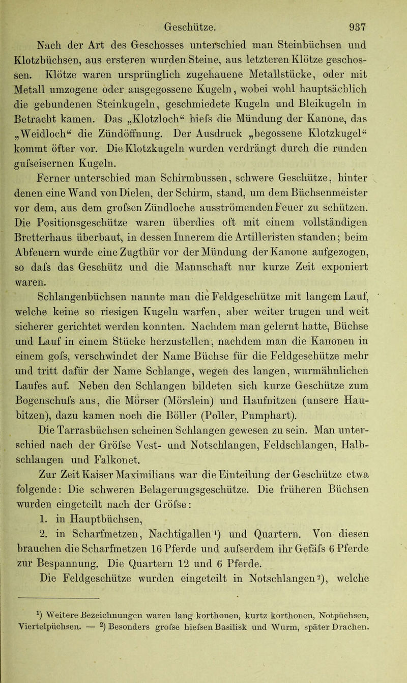 Nach der Art des Geschosses unterschied man Steinbüchsen und Klotzbüchsen, aus ersteren wurden Steine, aus letzteren Klötze geschos- sen. Klötze waren ursprünglich zugehauene Metallstücke, oder mit Metall umzogene oder ausgegossene Kugeln, wobei wohl hauptsächlich die gebundenen Steinkugeln, geschmiedete Kugeln und Bleikugeln in Betracht kamen. Das „Klotzloch“ hiefs die Mündung der Kanone, das „Weidloch“ die Zündöffnung. Der Ausdruck „begossene Klotzkugel“ kommt öfter vor. Die Klotzkugeln wurden verdrängt durch die runden gufseisernen Kugeln. Ferner unterschied man Schirmhussen, schwere Geschütze, hinter denen eine Wand von Dielen, der Schirm, stand, um dem Büchsenmeister vor dem, aus dem grofsen Zündloche ausströmenden Feuer zu schützen. Die Positionsgeschütze waren überdies oft mit einem vollständigen Bretterhaus überbaut, in dessen Innerem die Artilleristen standen; heim Ahfeuern wurde eine Zugthür vor der Mündung der Kanone aufgezogen, so dafs das Geschütz und die Mannschaft nur kurze Zeit exponiert waren. Schlangenhüchsen nannte man die Feldgeschütze mit langem Lauf, welche keine so riesigen Kugeln warfen, aber weiter trugen und weit sicherer gerichtet werden konnten. Nachdem man gelernt hatte, Büchse und Lauf in einem Stücke herzustellen, nachdem man die Kanonen in einem gofs, verschwindet der Name Büchse für die Feldgeschütze mehr und tritt dafür der Name Schlange, wegen des langen, wurmähnlichen Laufes auf. Neben den Schlangen bildeten sich kurze Geschütze zum Bogenschufs aus, die Mörser (Mörslein) und Haufnitzen (unsere Hau- bitzen), dazu kamen noch die Böller (Poller, Pumphart). Die Tarrasbüchsen scheinen Schlangen gewesen zu sein. Man unter- schied nach der Gröfse Yest- und Notschlangen, Feldschlangen, Halb- schlangen und Falkonet. Zur Zeit Kaiser Maximilians war die Einteilung der Geschütze etwa folgende: Die schweren Belagerungsgeschütze. Die früheren Büchsen wurden eingeteilt nach der Gröfse: 1. in Haupthüchsen, 2. in Scharfmetzen, Nachtigallen1) und Quartern. Von diesen brauchen die Scharfmetzen 16 Pferde und aufserdem ihrGefäfs 6 Pferde zur Bespannung. Die Quartern 12 und 6 Pferde. Die Feldgeschütze wurden eingeteilt in Notschlangen2), welche 9 Weitere Bezeichnungen waren lang korthonen, kurtz korthonen, Notpüchsen, Viertelpüchsen. — 2) Besonders gröfse hiefsen Basilisk und Wurm, später Drachen.