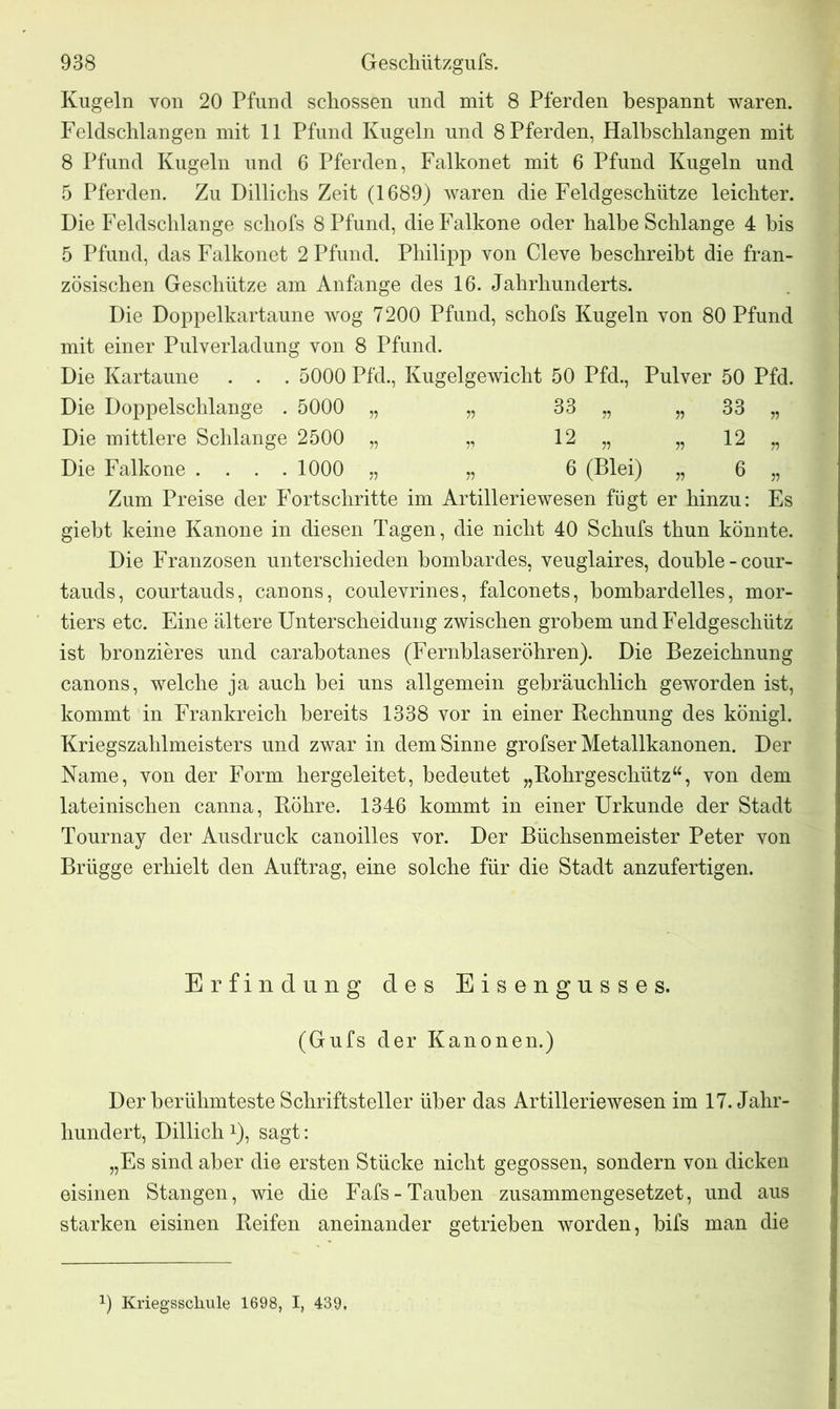 Kugeln von 20 Pfund schossen und mit 8 Pferden bespannt waren. Feldschlangen mit 11 Pfund Kugeln und 8 Pferden, Halbschlangen mit 8 Pfund Kugeln und 6 Pferden, Falkonet mit 6 Pfund Kugeln und 5 Pferden. Zu Dillichs Zeit (1689) waren die Feldgeschütze leichter. Die Feldschlange schofs 8 Pfund, dieFalkone oder halbe Schlange 4 bis 5 Pfund, das Falkonet 2 Pfund. Philipp yon Cleve beschreibt die fran- zösischen Geschütze am Anfänge des 16. Jahrhunderts. Die Doppelkartaune wog 7200 Pfund, schofs Kugeln von 80 Pfund mit einer Pulverladung von 8 Pfund. Die Kartaune . . . 5000 Pfd., Kugelgewicht 50 Pfd., Pulver 50 Pfd. Die Doppelschlange . 5000 „ „ 33 „ „ 33 „ Die mittlere Schlange 2500 „ „ 12 „ „ 12 „ Die Falkone .... 1000 „ „ 6 (Blei) „ 6 „ Zum Preise der Fortschritte im Artilleriewesen fügt er hinzu: Es giebt keine Kanone in diesen Tagen, die nicht 40 Schufs thun könnte. Die Franzosen unterschieden bombardes, veuglaires, double-cour- tauds, courtauds, canons, coulevrines, falconets, bombardelles, mor- tiers etc. Eine ältere Unterscheidung zwischen grobem und Feldgeschütz ist bronzieres und carabotanes (Fernblaseröhren). Die Bezeichnung canons, welche ja auch bei uns allgemein gebräuchlich geworden ist, kommt in Frankreich bereits 1338 vor in einer Rechnung des königl. Kriegszahlmeisters und zwar in dem Sinne grofser Metallkanonen. Der Name, von der Form hergeleitet, bedeutet „Rohrgeschütz“, von dem lateinischen canna, Röhre. 1346 kommt in einer Urkunde der Stadt Tournay der Ausdruck canoilles vor. Der Büchsenmeister Peter von Brügge erhielt den Auftrag, eine solche für die Stadt anzufertigen. Erfindung des Eisengusses. (Gufs der Kanonen.) Der berühmteste Schriftsteller über das Artilleriewesen im 17. Jahr- hundert, Dillich!), sagt: „Es sind aber die ersten Stücke nicht gegossen, sondern von dicken eisinen Stangen, wie die Fafs-Tauben zusammengesetzet, und aus starken eisinen Reifen aneinander getrieben worden, bifs man die x) Kriegsschule 1698, I, 439,
