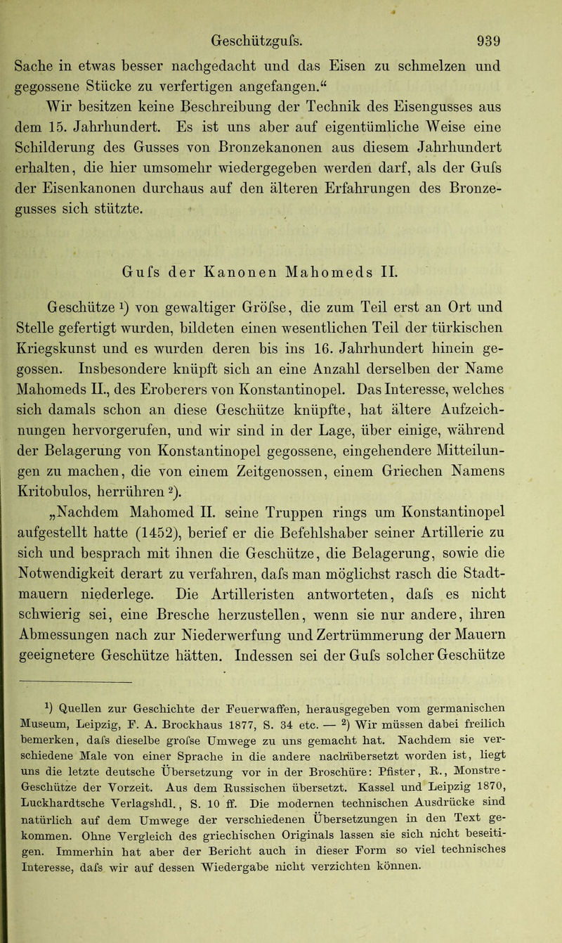 Sache in etwas besser nachgedacht und das Eisen zu schmelzen und gegossene Stücke zu verfertigen angefangen.“ Wir besitzen keine Beschreibung der Technik des Eisengusses aus dem 15. Jahrhundert. Es ist uns aber auf eigentümliche Weise eine Schilderung des Gusses von Bronzekanonen aus diesem Jahrhundert erhalten, die hier umsomehr wiedergegeben werden darf, als der Gufs der Eisenkanonen durchaus auf den älteren Erfahrungen des Bronze- gusses sich stützte. Gufs der Kanonen Mahomeds II. Geschütze *) von gewaltiger Gröfse, die zum Teil erst an Ort und Stelle gefertigt wurden, bildeten einen wesentlichen Teil der türkischen Kriegskunst und es wurden deren bis ins 16. Jahrhundert hinein ge- gossen. Insbesondere knüpft sich an eine Anzahl derselben der Name Mahomeds IL, des Eroberers von Konstantinopel. Das Interesse, welches sich damals schon an diese Geschütze knüpfte, hat ältere Aufzeich- nungen hervorgerufen, und wir sind in der Lage, über einige, während der Belagerung von Konstantinopel gegossene, eingehendere Mitteilun- gen zu machen, die von einem Zeitgenossen, einem Griechen Namens Kritohulos, herrühren1 2). „Nachdem Mahomed II. seine Truppen rings um Konstantinopel aufgestellt hatte (1452), berief er die Befehlshaber seiner Artillerie zu sich und besprach mit ihnen die Geschütze, die Belagerung, sowie die Notwendigkeit derart zu verfahren, dafs man möglichst rasch die Stadt- mauern niederlege. Die Artilleristen antworteten, dafs es nicht schwierig sei, eine Bresche herzustellen, wenn sie nur andere, ihren Abmessungen nach zur Niederwerfung und Zertrümmerung der Mauern geeignetere Geschütze hätten. Indessen sei der Gufs solcher Geschütze 1) Quellen zur Geschichte der Feuerwaffen, herausgegeben vom germanischen Museum, Leipzig, F. A. Brockhaus 1877, S. 34 etc. — 2) Wir müssen dabei freilich bemerken, dafs dieselbe grofse Umwege zu uns gemacht hat. Nachdem sie ver- schiedene Male von einer Sprache in die andere nachübersetzt worden ist, liegt uns die letzte deutsche Übersetzung vor in der Broschüre: Pfister, B., Monstre- Geschütze der Vorzeit. Aus dem Bussischen übersetzt. Kassel und Leipzig 1870, Luckhardtsche Verlagshdl. - S. 10 ff. Die modernen technischen Ausdrücke sind natürlich auf dem Umwege der verschiedenen Übersetzungen in den Text ge- kommen. Ohne Vergleich des griechischen Originals lassen sie sich nicht beseiti- gen. Immerhin hat aber der Bericht auch in dieser Form so viel technisches Interesse, dafs wir auf dessen Wiedergabe nicht verzichten können.