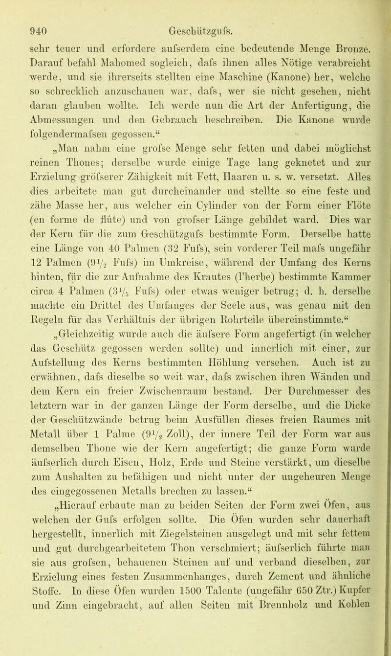 sehr teuer und erfordere aufserdem eine bedeutende Menge Bronze. Darauf befahl Mahomed sogleich, dafs ihnen alles Nötige verabreicht werde, und sie ihrerseits stellten eine Maschine (Kanone) her, welche so schrecklich anzuschauen war, dafs, wer sie nicht gesehen, nicht daran glauben wollte. Ich werde nun die Art der Anfertigung, die Abmessungen und den Gebrauch beschreiben. Die Kanone wurde folgendermafsen gegossen.“ „Man nahm eine grofse Menge sehr fetten und dabei möglichst reinen Thones; derselbe wurde einige Tage lang geknetet und zur Erzielung gröfserer Zähigkeit mit Fett, Haaren u. s. w. versetzt. Alles dies arbeitete man gut durcheinander und stellte so eine feste und zähe Masse her, aus welcher ein Cylinder von der Form einer Flöte (en forme de flute) und von grofser Länge gebildet ward. Dies war der Kern für die zum Geschützgufs bestimmte Form. Derselbe hatte eine Länge von 40 Palmen (32 Fufs), sein vorderer Teil mafs ungefähr 12 Palmen (9y2 Fufs) im Umkreise, während der Umfang des Kerns hinten, für die zur Aufnahme des Krautes (Pherbe) bestimmte Kammer circa 4 Palmen (3y5 Fufs) oder etwas weniger betrug; d. h. derselbe machte ein Drittel des Umfanges der Seele aus, was genau mit den Kegeln für das Verhältnis der übrigen Rohrteile überein stimmte.“ „Gleichzeitig wurde auch die äufsere Form an gefertigt (in welcher das Geschütz gegossen werden sollte) und innerlich mit einer, zur Aufstellung des Kerns bestimmten Höhlung versehen. Auch ist zu erwähnen, dafs dieselbe so weit war, dafs zwischen ihren Wänden und dem Kern ein freier Zwischenraum bestand. Der Durchmesser des letztem war in der ganzen Länge der Form derselbe, und die Dicke der Geschützwände betrug heim Ausfüllen dieses freien Raumes mit Metall über 1 Palme (9y2 Zoll), der innere Teil der Form war aus demselben Tlione wie der Kern angefertigt; die ganze Form wurde äufserlich durch Eisen, Holz, Erde und Steine verstärkt, um dieselbe zum Aushalten zu befähigen und nicht unter der ungeheuren Menge des eingegossenen Metalls brechen zu lassen.“ „Hierauf erbaute man zu beiden Seiten der Form zwei Öfen, aus welchen der Gufs erfolgen sollte. Die Öfen wurden sehr dauerhaft hergestellt, innerlich mit Ziegelsteinen ausgelegt und mit sehr fettem und gut durchgearbeitetem Thon verschmiert; äufserlich führte man sie aus grofsen, behauenen Steinen auf und verband dieselben, zur Erzielung eines festen Zusammenhanges, durch Zement und ähnliche Stoffe. In diese Öfen wurden 1500 Talente (ungefähr 650 Ztr.) Kupfer und Zinn eingebracht, auf allen Seiten mit Brennholz und Kohlen