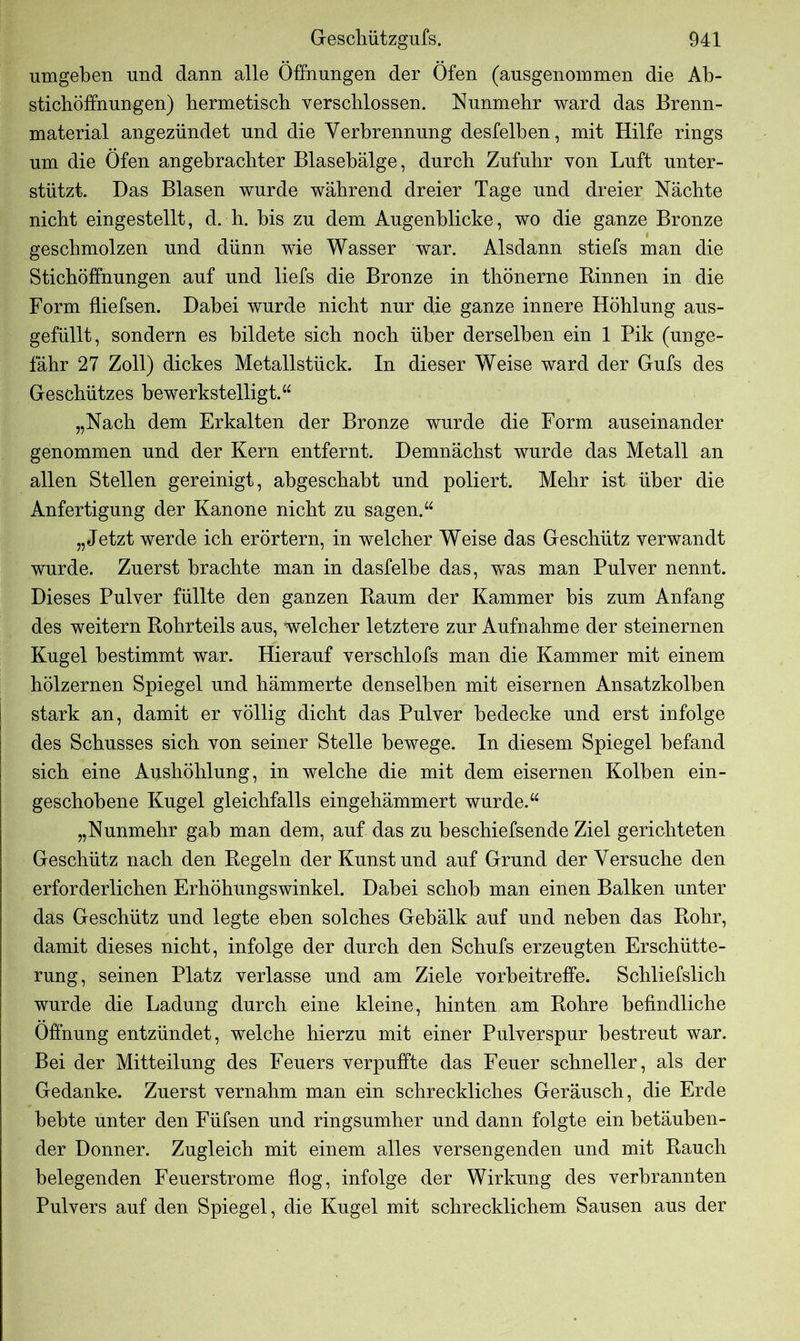umgeben und dann alle Öffnungen der Öfen (ausgenommen die Ab- stichöffnungen) hermetisch verschlossen. Nunmehr ward das Brenn- material angezündet und die Verbrennung desfelben, mit Hilfe rings um die Öfen angebrachter Blasebälge, durch Zufuhr von Luft unter- stützt. Das Blasen wurde während dreier Tage und dreier Nächte nicht eingestellt, d. h. bis zu dem Augenblicke, wo die ganze Bronze geschmolzen und dünn wie Wasser war. Alsdann stiefs man die Stichöffnungen auf und liefs die Bronze in thönerne Binnen in die Form fliefsen. Dabei wurde nicht nur die ganze innere Höhlung aus- gefüllt, sondern es bildete sich noch über derselben ein 1 Pik (unge- fähr 27 Zoll) dickes Metallstück. In dieser Weise ward der Gufs des Geschützes bewerkstelligt.“ „Nach dem Erkalten der Bronze wurde die Form auseinander genommen und der Kern entfernt. Demnächst wurde das Metall an allen Stellen gereinigt, abgeschabt und poliert. Mehr ist über die Anfertigung der Kanone nicht zu sagen.“ „Jetzt werde ich erörtern, in welcher Weise das Geschütz verwandt wurde. Zuerst brachte man in dasfelbe das, was man Pulver nennt. Dieses Pulver füllte den ganzen Baum der Kammer bis zum Anfang des weitern Bohrteils aus, welcher letztere zur Aufnahme der steinernen Kugel bestimmt war. Hierauf verschlofs man die Kammer mit einem hölzernen Spiegel und hämmerte denselben mit eisernen Ansatzkolben ! stark an, damit er völlig dicht das Pulver bedecke und erst infolge des Schusses sich von seiner Stelle bewege. In diesem Spiegel befand sich eine Aushöhlung, in welche die mit dem eisernen Kolben ein- geschobene Kugel gleichfalls eingehämmert wurde.“ „Nunmehr gab man dem, auf das zu beschiefsende Ziel gerichteten Geschütz nach den Begeln der Kunst und auf Grund der Versuche den erforderlichen Erhöhungswinkel. Dabei schob man einen Balken unter das Geschütz und legte eben solches Gebälk auf und neben das Bohr, damit dieses nicht, infolge der durch den Schufs erzeugten Erschütte- rung, seinen Platz verlasse und am Ziele vorbeitreffe. Schliefslich wurde die Ladung durch eine kleine, hinten am Bohre befindliche Öffnung entzündet, welche hierzu mit einer Pulverspur bestreut war. Bei der Mitteilung des Feuers verpuffte das Feuer schneller, als der Gedanke. Zuerst vernahm man ein schreckliches Geräusch, die Erde behte unter den Füfsen und ringsumher und dann folgte ein betäuben- der Donner. Zugleich mit einem alles versengenden und mit Bauch belegenden Feuerstrome flog, infolge der Wirkung des verbrannten Pulvers auf den Spiegel, die Kugel mit schrecklichem Sausen aus der