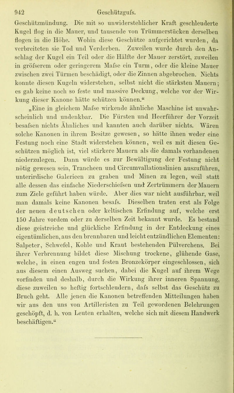 Geschützmündung. Die mit so unwiderstehlicher Kraft geschleuderte Kugel flog in die Mauer, und tausende von Trümmerstücken derselben flogen in die Höhe. Wohin diese Geschütze aufgerichtet wurden, da verbreiteten sie Tod und Verderben. Zuweilen wurde durch den An- schlag der Kugel ein Teil oder die Hälfte der Mauer zerstört, zuweilen in gröfserem oder geringerem Mafse ein Turm, oder die kleine Mauer zwischen zwei Türmen beschädigt, oder die Zinnen abgebrochen. Nichts konnte diesen Kugeln widerstehen, selbst nicht die stärksten Mauern; es gab keine noch so feste und massive Deckung, welche vor der Wir- kung dieser Kanone hätte schützen können.“ „Eine in gleichem Mafse wirkende ähnliche Maschine ist unwahr- scheinlich und undenkbar. Die Fürsten und Heerführer der Vorzeit besafsen nichts Ähnliches und kannten auch darüber nichts. Wären solche Kanonen in ihrem Besitze gewesen, so hätte ihnen weder eine Festung noch eine Stadt widerstehen können, weil es mit diesen Ge- schützen möglich ist, viel stärkere Mauern als die damals vorhandenen niederzulegen. Dann würde es zur Bewältigung der Festung nicht nötig gewesen sein, Trancheen und Circumvallationslinien auszuführen, unterirdische Galerieen zu graben und Minen zu legen, weil statt alle dessen das einfache Niederschiefsen und Zertrümmern der Mauern zum Ziele geführt haben würde. Aber dies war nicht ausführbar, weil man damals keine Kanonen besafs. Dieselben traten erst als Folge der neuen deutschen oder keltischen Erfindung auf, welche erst 150 Jahre vordem oder zu derselben Zeit bekannt wurde. Es bestand diese geistreiche und glückliche Erfindung in der Entdeckung eines eigentümlichen, aus den brennbaren und leicht entzündlichen Elementen: Salpeter, Schwefel, Kohle und Kraut bestehenden Pülverchens. Bei ihrer Verbrennung bildet diese Mischung trockene, glühende Gase, welche, in einen engen und festen Bronzekörper eingeschlossen, sich aus diesem einen Ausweg suchen, dabei die Kugel auf ihrem Wege vorfinden und deshalb, durch die Wirkung ihrer inneren Spannung, diese zuweilen so heftig fortschleudern, dafs selbst das Geschütz zu Bruch geht. Alle jenen die Kanonen betreffenden Mitteilungen haben wir aus den uns von Artilleristen zu Teil gewordenen Belehrungen geschöpft, d. h. von Leuten erhalten, welche sich mit diesem Handwerk beschäftigen.“