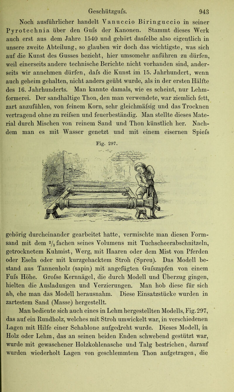 Noch ausführlicher handelt Yanuccio Biringuccio in seiner Pyrotechnia über den Gufs der Kanonen. Stammt dieses Werk auch erst aus dem Jahre 1540 und gehört dasfelbe also eigentlich in unsere zweite Abteilung, so glauben wir doch das wichtigste, was sich auf die Kunst des Gusses bezieht, hier umsomehr anführen zu dürfen, weil einerseits andere technische Berichte nicht vorhanden sind, ander- seits wir annehmen dürfen, dafs die Kunst im 15. Jahrhundert, wenn auch geheim gehalten, nicht anders geübt wurde, als in der ersten Hälfte des 16. Jahrhunderts. Man kannte damals, wie es scheint, nur Lehm- formerei. Der sandhaltige Thon, den man verwendete, war ziemlich fett, zart anzufühlen, von feinem Korn, sehr gleichmäfsig und das Trocknen vertragend ohne zu reifsen und feuerbeständig. Man stellte dieses Mate- rial durch Mischen von reinem Sand und Thon künstlich her. Nach- dem man es mit Wasser genetzt und mit einem eisernen Spiels Fig. 297. gehörig durcheinander gearbeitet hatte, vermischte man diesen Form- sand mit dem 2/3 fachen seines Volumens mit Tuchscheerabschnitzeln, getrocknetem Kuhmist, Werg, mit Haaren oder dem Mist von Pferden oder Eseln oder mit kurzgehacktem Stroh (Spreu). Das Modell be- stand aus Tannenholz (sapin) mit angefügten Gufszapfen von einem Fufs Höhe. Grofse Kernnägel, die durch Modell und Überzug gingen, hielten die Ausladungen und Verzierungen. Man hob diese für sich ah, ehe man das Modell herausnahm. Diese Einsatzstücke wurden in zartestem Sand (Masse) hergestellt. Man bediente sich auch eines in Lehm hergestellten Modells, Fig. 297, das auf ein Rundholz, welches mit Stroh umwickelt war, in verschiedenen Lagen mit Hilfe einer Schablone aufgedreht wurde. Dieses Modell, in Holz oder Lehm, das an seinen beiden Enden schwebend gestützt war, wurde mit gewaschener Holzkohlenasche und Talg bestrichen, darauf wurden wiederholt Lagen von geschlemmtem Thon aufgetragen, die