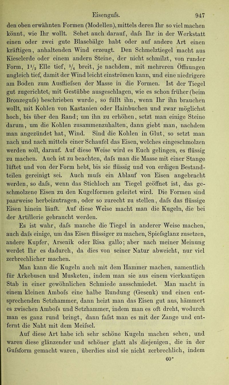 den oben erwähnten Formen (Modellen), mittels deren Ihr so viel machen könnt, wie Ihr wollt. Sehet auch darauf, dafs Ihr in der Werkstatt einen oder zwei gute Blasebälge habt oder auf andere Art einen kräftigen, anhaltenden Wind erzeugt. Den Schmelztiegel macht aus Kieselerde oder einem andern Steine, der nicht schmilzt, von runder Form, l1/2 Elle tief, 3/4 breit, je nachdem, mit mehreren Öffnungen ungleich tief, damit der Wind leicht einströmen kann, und eine niedrigere am Boden zum Ausfliefsen der Masse in die Formen. Ist der Tiegel gut zugerichtet,- mit Gestübbe ausgeschlagen, wie es schon früher (beim Bronzegufs) beschrieben wurde, so füllt ihn, wenn Ihr ihn brauchen wollt, mit Kohlen von Kastanien oder Hainbuchen und zwar möglichst hoch, bis über den Band; um ihn zu erhöhen, setzt man einige Steine darum, um die Kohlen zusammenzuhalten, dann giebt man, nachdem man angezündet hat, Wind. Sind die Kohlen in Glut, so setzt man nach und nach mittels einer Schaufel das Eisen, welches eingeschmolzen werden soll, darauf. Auf diese Weise wird es Euch gelingen, es flüssig zu machen. Auch ist zu beachten, dafs man die Masse mit einer Stange lüftet und von der Form hebt, bis sie flüssig und von erdigen Bestand- teilen gereinigt sei. Auch mufs ein Ablauf von Eisen angebracht werden, so dafs, wenn das Stichloch am Tiegel geöffnet ist, das ge- schmolzene Eisen zu den Kugelformen geleitet wird. Die Formen sind paarweise herbeizutragen, oder so zurecht zu stellen, dafs das flüssige Eisen hinein läuft. Auf diese Weise macht man die Kugeln, die bei der Artillerie gebraucht werden. Es ist wahr, dafs manche die Tiegel in anderer Weise machen, auch dafs einige, um das Eisen flüssiger zu machen, Spiefsglanz zusetzen, andere Kupfer, Arsenik oder Bisa gallo; aber nach meiner Meinung werdet Ihr es dadurch, da dies von seiner Natur abweicht, nur viel zerbrechlicher machen. Man kann die Kugeln auch mit dem Hammer machen, namentlich für Arkebusen und Musketen, indem man sie aus einem vierkantigen Stab in einer gewöhnlichen Schmiede ausschmiedet. Man macht in einem kleinen Ambofs eine halbe Bundung (Gesenk) und einen ent- sprechenden Setzhammer, dann heizt man das Eisen gut aus, hämmert es zwischen Ambofs und Setzhammer, indem man es oft dreht, wodurch man es ganz rund bringt, dann fafst man es mit der Zange und ent- fernt die Naht mit dem Meifsel. Auf diese Art habe ich sehr schöne Kugeln machen sehen, und waren diese glänzender und schöner glatt als diejenigen, die in der Gufsform gemacht waren, überdies sind sie nicht zerbrechlich, indem 60*