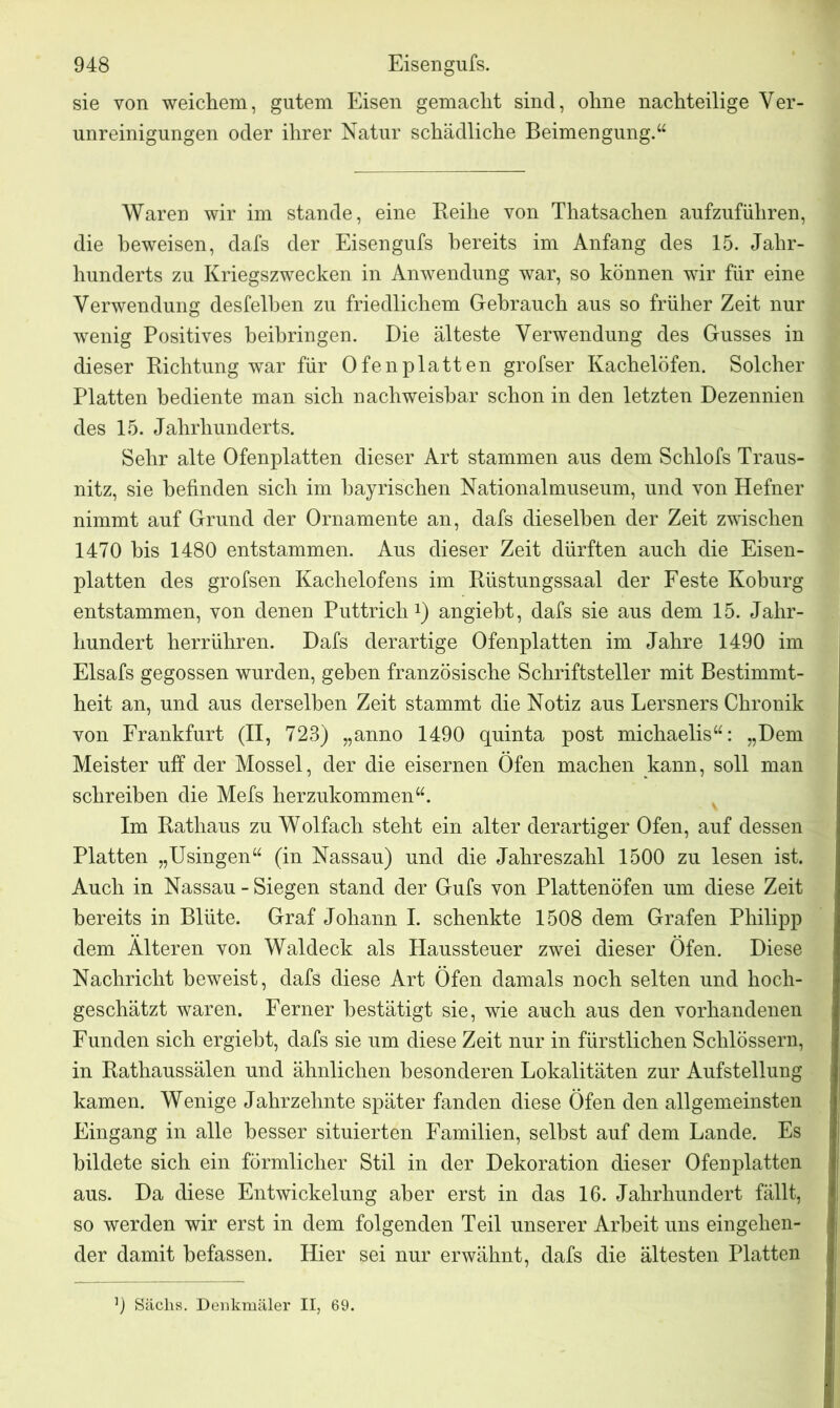 sie von weichem, gutem Eisen gemacht sind, ohne nachteilige Ver- unreinigungen oder ihrer Natur schädliche Beimengung.“ Waren wir im stände, eine Reihe von Thatsachen aufzufiihren, die beweisen, dafs der Eisengufs bereits im Anfang des 15. Jahr- hunderts zu Kriegszwecken in Anwendung war, so können wir für eine Verwendung desfelben zu friedlichem Gebrauch aus so früher Zeit nur wenig Positives beibringen. Die älteste Verwendung des Gusses in dieser Richtung war für Ofen platten grofser Kachelöfen. Solcher Platten bediente man sich nachweisbar schon in den letzten Dezennien des 15. Jahrhunderts. Sehr alte Ofenplatten dieser Art stammen aus dem Schlofs Traus- nitz, sie befinden sich im bayrischen Nationalmuseum, und von Hefner nimmt auf Grund der Ornamente an, dafs dieselben der Zeit zwischen 1470 bis 1480 entstammen. Aus dieser Zeit dürften auch die Eisen- platten des grofsen Kachelofens im Rüstungssaal der Feste Koburg entstammen, von denen Puttrich1) angiebt, dafs sie aus dem 15. Jahr- hundert herrühren. Dafs derartige Ofenplatten im Jahre 1490 im Elsafs gegossen wurden, geben französische Schriftsteller mit Bestimmt- heit an, und aus derselben Zeit stammt die Notiz aus Lersners Chronik von Frankfurt (II, 723) „anno 1490 quinta post michaelis“: „Dem Meister uff der Mossel, der die eisernen Öfen machen kann, soll man schreiben die Mefs herzukommen“. Im Rathaus zu Wolfach steht ein alter derartiger Ofen, auf dessen Platten „Usingen“ (in Nassau) und die Jahreszahl 1500 zu lesen ist. Auch in Nassau - Siegen stand der Gufs von Plattenöfen um diese Zeit bereits in Blüte. Graf Johann I. schenkte 1508 dem Grafen Philipp dem Alteren von Waldeck als Haussteuer zwei dieser Öfen. Diese Nachricht beweist, dafs diese Art Öfen damals noch selten und hoch- geschätzt waren. Ferner bestätigt sie, wie auch aus den vorhandenen Funden sich ergiebt, dafs sie um diese Zeit nur in fürstlichen Schlössern, in Rathaussälen und ähnlichen besonderen Lokalitäten zur Aufstellung kamen. Wenige Jahrzehnte später fanden diese Öfen den allgemeinsten Eingang in alle besser situierten Familien, selbst auf dem Lande. Es bildete sich ein förmlicher Stil in der Dekoration dieser Ofen platten aus. Da diese Entwickelung aber erst in das 16. Jahrhundert fällt, so werden wir erst in dem folgenden Teil unserer Arbeit uns eingehen- j der damit befassen. Hier sei nur erwähnt, dafs die ältesten Platten || 9 Säclis. Denkmäler II, 69.