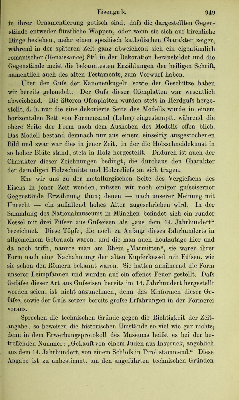 in ihrer Ornamentierung gotisch sind, dafs die dargestellten Gegen- stände entweder fürstliche Wappen, oder wenn sie sich auf kirchliche Dinge beziehen, mehr einen spezifisch katholischen Charakter zeigen, während in der späteren Zeit ganz abweichend sich ein eigentümlich romanischer (Renaissance) Stil in der Dekoration heransbildet und die Gegenstände meist die bekanntesten Erzählungen der heiligen Schrift, namentlich auch des alten Testaments, zum Vorwurf haben. Über den Gufs der Kanonenkugeln sowie der Geschütze haben wir bereits gehandelt. Der Gufs dieser Ofenplatten war wesentlich abweichend. Die älteren Ofenplatten wurden stets in Herdgufs herge- stellt, d. h. nur die eine dekorierte Seite des Modells wurde in einem horizontalen Bett von Eormensand (Lehm) eingestampft, während die obere Seite der Form nach dem Ausheben des Modells offen blieb. Das Modell bestand demnach nur aus einem einseitig ausgestochenen Bild und zwar war dies in jener Zeit, in der die Holzschneidekunst in so hoher Blüte stand, stets in Holz hergestellt. Dadurch ist auch der Charakter dieser Zeichnungen bedingt, die durchaus den Charakter der damaligen Holzschnitte und Holzreliefs an sich tragen. Ehe wir uns zu der metallurgischen Seite des Vergiefsens des Eisens in jener Zeit wenden, müssen wir noch einiger gufseiserner Gegenstände Erwähnung thun; denen — nach unserer Meinung mit Unrecht — ein auffallend hohes Alter zugeschrieben wird. In der Sammlung des Nationalmuseums in München befindet sich ein runder Kessel mit drei Füfsen aus Gufseisen als „aus dem 14. Jahrhundert“ bezeichnet. Diese Töpfe, die noch zu Anfang dieses Jahrhunderts in allgemeinem Gebrauch waren, und die man auch heutzutage hier und da noch trifft, nannte man am Rhein „Marmitten“, sie waren ihrer Form nach eine Nachahmung der alten Kupferkessel mit Füfsen, wie sie schon den Römern bekannt waren. Sie hatten annähernd die Form unserer Leimpfannen und wurden auf ein offenes Feuer gestellt. Dafs Gefäfse dieser Art aus Gufseisen bereits im 14. Jahrhundert hergestellt worden seien, ist nicht anzunehmen, denn das Einformen dieser Ge- fäfse, sowie der Gufs setzen bereits grofse Erfahrungen in der Formerei voraus. Sprechen die technischen Gründe gegen die Richtigkeit der Zeit- angabe, so beweisen die historischen Umstände so viel wie gar nichts; denn in dem Erwerbungsprotokoll des Museums heifst es bei der be- treffenden Nummer: „Gekauftvon einem Juden aus Inspruck, angeblich aus dem 14. Jahrhundert, von einem Schlofs in Tirol stammend.“ Diese Angabe ist zu unbestimmt, um den angeführten technischen Gründen