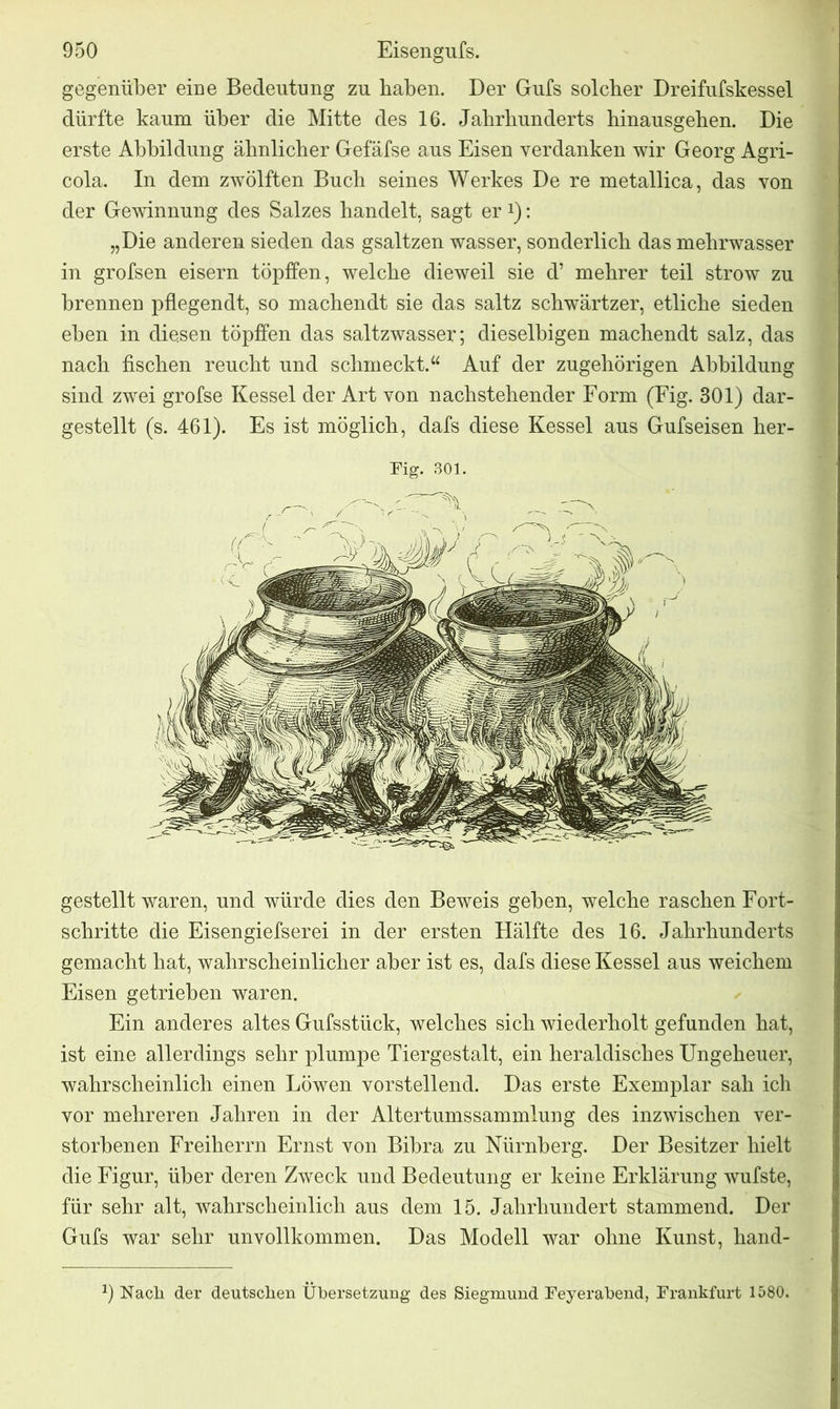 gegenüber eine Bedeutung zu haben. Der Guts solcher Dreifufskessel dürfte kaum über die Mitte des 16. Jahrhunderts hinausgehen. Die erste Abbildung ähnlicher Gefäfse aus Eisen verdanken wir Georg Agri- cola. In dem zwölften Buch seines Werkes De re metallica, das von der Gewinnung des Salzes handelt, sagt er *): „Die anderen sieden das gsaltzen wasser, sonderlich das mehrwasser in grofsen eisern töpffen, welche dieweil sie d’ mehrer teil strow zu brennen pflegendt, so machendt sie das saltz schwärtzer, etliche sieden eben in diesen töpffen das saltzwasser; dieselbigen machendt salz, das nach fischen reucht und schmeckt.“ Auf der zugehörigen Abbildung sind zwei grofse Kessel der Art von nachstehender Form (Fig. 301) dar- gestellt (s. 461). Es ist möglich, dafs diese Kessel aus Gufseisen her- Fig. 301. gestellt waren, und würde dies den Beweis geben, welche raschen Fort- schritte die Eisengiefserei in der ersten Hälfte des 16. Jahrhunderts gemacht hat, wahrscheinlicher aber ist es, dafs diese Kessel aus weichem Eisen getrieben waren. Ein anderes altes Gufsstück, welches sich wiederholt gefunden hat, ist eine allerdings sehr plumpe Tiergestalt, ein heraldisches Ungeheuer, wahrscheinlich einen Löwen vorstellend. Das erste Exemplar sah ich vor mehreren Jahren in der Altertumssammlung des inzwischen ver- storbenen Freiherrn Ernst von Bibra zu Nürnberg. Der Besitzer hielt die Figur, über deren Zweck und Bedeutung er keine Erklärung wufste, für sehr alt, wahrscheinlich aus dem 15. Jahrhundert stammend. Der Gufs war sehr unvollkommen. Das Modell war ohne Kunst, hand- J) Nach der deutschen Übersetzung des Siegmund Feyerabend, Frankfurt 1580.
