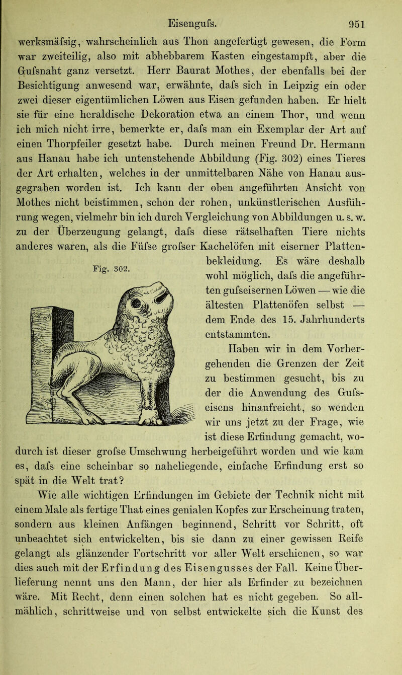 werksmäfsig, wahrscheinlich aus Thon angefertigt gewesen, die Form war zweiteilig, also mit abhebbarem Kasten eingestampft, aber die G-ufsnaht ganz versetzt. Herr Baurat Motbes, der ebenfalls bei der Besichtigung anwesend war, erwähnte, dafs sich in Leipzig ein oder zwei dieser eigentümlichen Löwen aus Eisen gefunden haben. Er hielt sie für eine heraldische Dekoration etwa an einem Thor, und wenn ich mich nicht irre, bemerkte er, dafs man ein Exemplar der Art auf einen Thorpfeiler gesetzt habe. Durch meinen Freund Dr. Hermann aus Hanau habe ich untenstehende Abbildung (Fig. 302) eines Tieres der Art erhalten, welches in der unmittelbaren Nähe von Hanau aus- gegraben worden ist. Ich kann der oben angeführten Ansicht von Mothes nicht beistimmen, schon der rohen, unkünstlerischen Ausfüh- rung wegen, vielmehr bin ich durch Vergleichung von Abbildungen u. s. w. zu der Überzeugung gelangt, dafs diese rätselhaften Tiere nichts anderes waren, als die Füfse grofser Kachelöfen mit eiserner Platten- bekleidung. Es wäre deshalb wohl möglich, dafs die angeführ- ten gufseisernen Löwen — wie die ältesten Plattenöfen selbst — dem Ende des 15. Jahrhunderts entstammten. Haben wir in dem Vorher- gehenden die Grenzen der Zeit zu bestimmen gesucht, bis zu der die Anwendung des Gufs- eisens hinaufreicht, so wenden wir uns jetzt zu der Frage, wie ist diese Erfindung gemacht, wo- durch ist dieser grofse Umschwung herbeigeführt worden und wie kam es, dafs eine scheinbar so naheliegende, einfache Erfindung erst so spät in die Welt trat? Wie alle wichtigen Erfindungen im Gebiete der Technik nicht mit einem Male als fertige That eines genialen Kopfes zur Erscheinung traten, sondern aus kleinen Anfängen beginnend, Schritt vor Schritt, oft unbeachtet sich entwickelten, bis sie dann zu einer gewissen Reife gelangt als glänzender Fortschritt vor aller Welt erschienen, so war dies auch mit der Erfindung des Eisengusses der Fall. Keine Über- lieferung nennt uns den Mann, der liier als Erfinder zu bezeichnen wäre. Mit Recht, denn einen solchen hat es nicht gegeben. So all- mählich, schrittweise und von selbst entwickelte sich die Kunst des
