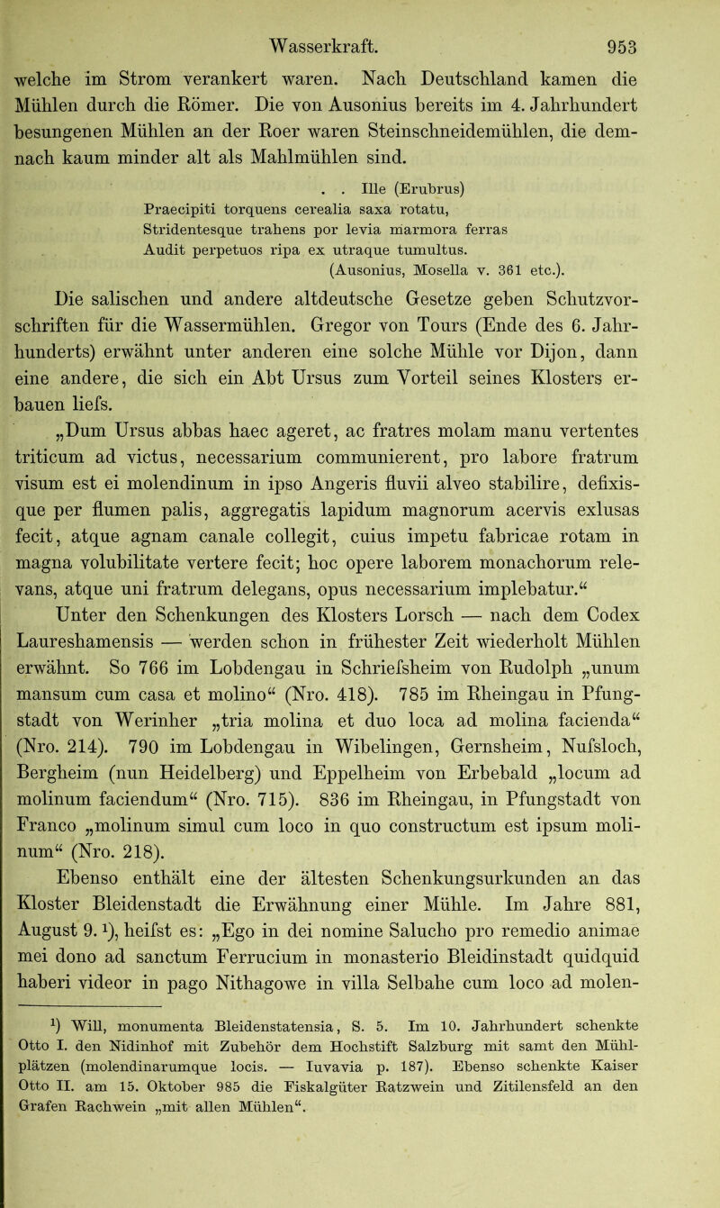 welche im Strom verankert waren. Nach Deutschland kamen die Mühlen durch die Römer. Die von Ausonius bereits im 4. Jahrhundert besungenen Mühlen an der Roer waren Steinschneidemühlen, die dem- nach kaum minder alt als Mahlmühlen sind. . . Ille (Erübrus) Praecipiti torquens cerealia saxa rotatu, Stridentesque trahens por levia marmora ferras Audit perpetuos ripa ex utraque tumultus. (Ausonius, Mosella v. 361 etc.). Die salischen und andere altdeutsche Gesetze geben Schutzvor- schriften für die Wassermühlen. Gregor von Tours (Ende des 6. Jahr- hunderts) erwähnt unter anderen eine solche Mühle vor Dijon, dann eine andere, die sich ein Abt Ursus zum Vorteil seines Klosters er- bauen liefs. „Dum Ursus abbas haec ageret, ac fratres molam manu vertentes triticum ad victus, necessarium communierent, pro labore fratrum visum est ei molendinum in ipso Angeris fluvii alveo stabilire, defixis- que per Humen palis, aggregatis lapidum magnorum acervis exlusas fecit, atque agnam canale collegit, cuius impetu fabricae rotam in magna volubilitate vertere fecit; hoc opere laborem monachorum rele- vans, atque uni fratrum delegans, opus necessarium implebatur.“ Unter den Schenkungen des Klosters Lorsch — nach dem Codex Laureshamensis — werden schon in frühester Zeit wiederholt Mühlen erwähnt. So 766 im Lobdengau in Schriefsheim von Rudolph „unum mansum cum casa et molino“ (Nro. 418). 785 im Rheingau in Pfung- stadt von Werinher „tria molina et duo loca ad molina facienda“ (Nro. 214). 790 im Lobdengau in Wibelingen, Gernsheim, Nufsloch, Bergheim (nun Heidelberg) und Eppelheim von Erbebald „locum ad molinum faciendum“ (Nro. 715). 836 im Rheingau, in Pfungstadt von Franco „molinum simul cum loco in quo constructum est ipsum moli- num“ (Nro. 218). Ebenso enthält eine der ältesten Schenkungsurkunden an das Kloster Bleidenstadt die Erwähnung einer Mühle. Im Jahre 881, August 9.x), heifst es: „Ego in dei nomine Salucho pro remedio animae mei dono ad sanctum Ferrucium in monasterio Bleidinstadt quidquid haberi videor in pago Nithagowe in villa Selbahe cum loco ad molen- 9 Will, monumenta Bleidenstatensia, S. 5. Im 10. Jahrhundert schenkte Otto I. den Nidinhof mit Zubehör dem Hochstift Salzburg mit samt den Mühl- plätzen (molendinarumque locis. — Iuvavia p. 187). Ebenso schenkte Kaiser Otto II. am 15. Oktober 985 die Eiskalgüter Ratzwein und Zitilensfeld an den Grafen Rachwein „mit allen Mühlen“.