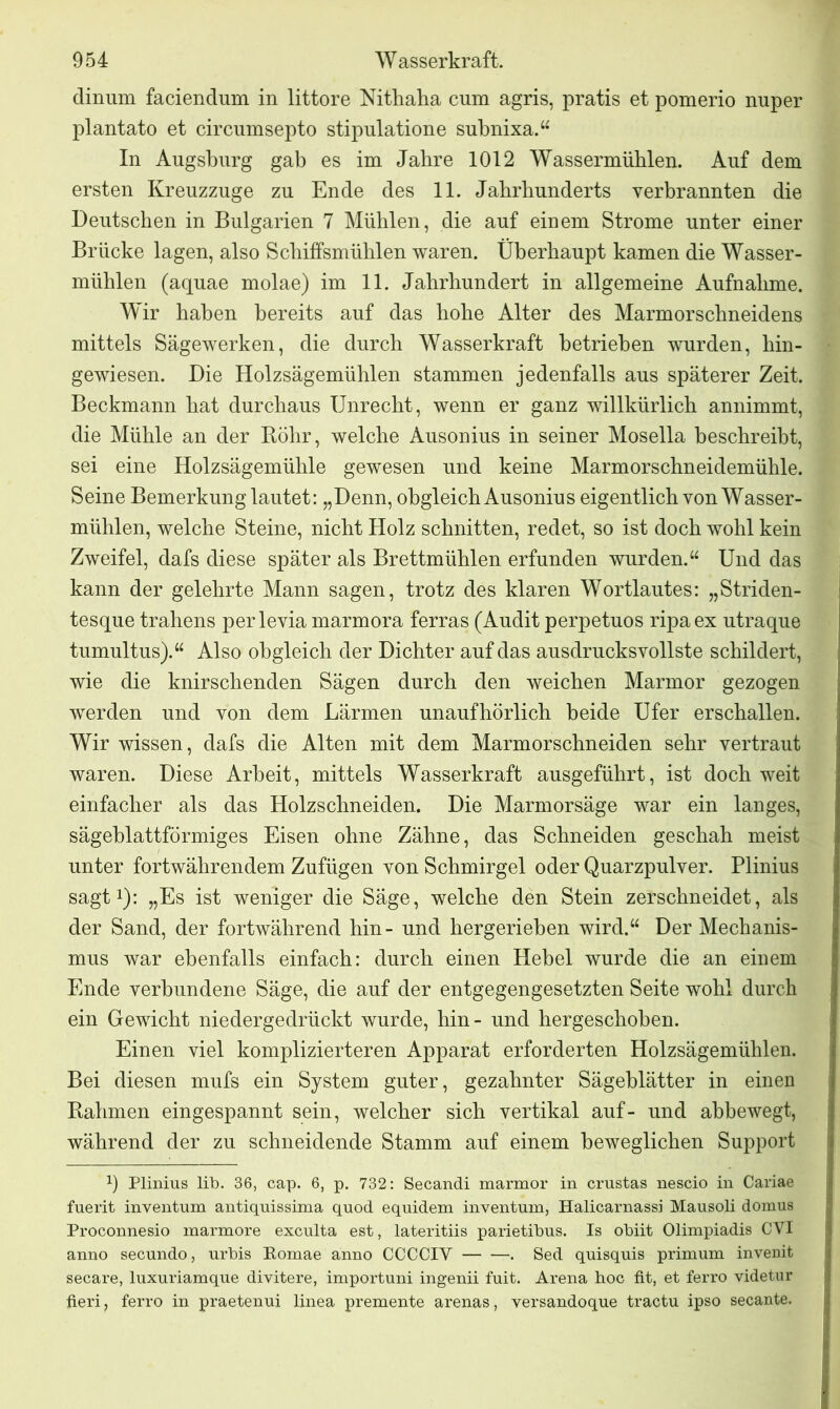 dinum faciendum in littore Nithaha cum agris, pratis et pomerio nuper plantato et circumsepto stipulatione subnixa.“ In Augsburg gab es im Jabre 1012 Wassermühlen. Auf dem ersten Kreuzzuge zu Ende des 11. Jahrhunderts verbrannten die Deutschen in Bulgarien 7 Mühlen, die auf einem Strome unter einer Brücke lagen, also Schiffsmühlen waren. Überhaupt kamen die Wasser- mühlen (aquae molae) im 11. Jahrhundert in allgemeine Aufnahme. Wir haben bereits auf das hohe Alter des Marmorschneidens mittels Sägewerken, die durch Wasserkraft betrieben wurden, hin- gewiesen. Die Holzsägemühlen stammen jedenfalls aus späterer Zeit. Beckmann hat durchaus Unrecht, wenn er ganz willkürlich annimmt, die Mühle an der Böhr, welche Ausonius in seiner Mosella beschreibt, sei eine Holzsägemühle gewesen und keine Marmorschneidemühle. Seine Bemerkung lautet: „Denn, obgleich Ausonius eigentlich von Wasser- mühlen, welche Steine, nicht Holz schnitten, redet, so ist doch wohl kein Zweifel, dafs diese später als Brettmühlen erfunden wurden.“ Und das kann der gelehrte Mann sagen, trotz des klaren Wortlautes: „Striden- tesque trahens perlevia marmora ferras (Audit perpetuos ripaex utraque tumultus).“ Also obgleich der Dichter auf das ausdrucksvollste schildert, wie die knirschenden Sägen durch den weichen Marmor gezogen werden und von dem Lärmen unaufhörlich beide Ufer erschallen. Wir wissen, dafs die Alten mit dem Marmorschneiden sehr vertraut waren. Diese Arbeit, mittels Wasserkraft ausgeführt, ist doch weit einfacher als das Holzschneiden. Die Marmorsäge war ein langes, sägeblattförmiges Eisen ohne Zähne, das Schneiden geschah meist unter fortwährendem Zufügen von Schmirgel oder Quarzpulver. Plinius sagt1): „Es ist weniger die Säge, welche den Stein zerschneidet, als der Sand, der fortwährend hin- und hergerieben wird.“ Der Mechanis- mus war ebenfalls einfach: durch einen Hebel wurde die an einem Ende verbundene Säge, die auf der entgegengesetzten Seite wohl durch ein Gewicht niedergedrückt wurde, hin- und hergeschoben. Einen viel komplizierteren Apparat erforderten Holzsägemühlen. Bei diesen mufs ein System guter, gezahnter Sägeblätter in einen Rahmen eingespannt sein, welcher sich vertikal auf- und abbewegt, während der zu schneidende Stamm auf einem beweglichen Support x) Plinius lib. 36, cap. 6, p. 732: Secandi marmor in crustas nescio in Cariae fuerit inventum antiquissima quod equidem inventum, Halicarnassi Mausoli domus Proconnesio marmore exculta est, lateritiis parietibus. Is obiit Olimpiadis CVI anno secundo, urbis Romae anno CCCCIY . Sed quisquis primum invenit secare, luxuriamque divitere, importuni ingenii fuit. Arena boc fit, et ferro videtur fieri, ferro in praetenui linea premente arenas, versandoque tractu ipso secante.