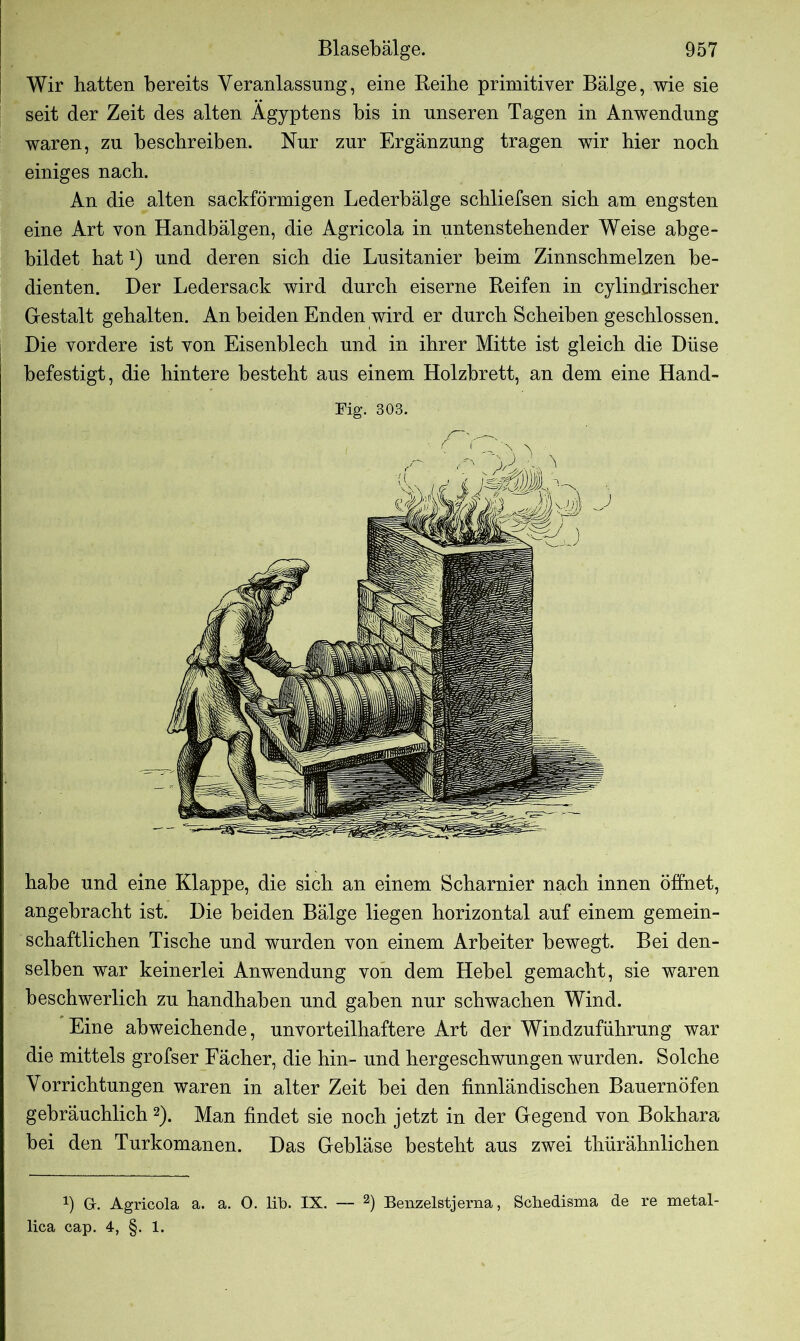 Wir hatten bereits Veranlassung, eine Keihe primitiver Bälge, wie sie seit der Zeit des alten Ägyptens bis in unseren Tagen in Anwendung waren, zu beschreiben. Nur zur Ergänzung tragen wir hier noch einiges nach. An die alten sackförmigen Lederbälge schliefsen sich am engsten eine Art von Handbälgen, die Agricola in untenstehender Weise abge- bildet hat!) und deren sich die Lusitanier beim Zinnschmelzen be- dienten. Der Ledersack wird durch eiserne Reifen in cylindrischer Gestalt gehalten. An beiden Enden wird er durch Scheiben geschlossen. Die vordere ist von Eisenblech und in ihrer Mitte ist gleich die Düse befestigt, die hintere besteht aus einem Holzbrett, an dem eine Hand- Fig. 303. habe und eine Klappe, die sich an einem Scharnier nach innen öffnet, angebracht ist. Die beiden Bälge liegen horizontal auf einem gemein- schaftlichen Tische und wurden von einem Arbeiter bewegt. Bei den- selben war keinerlei Anwendung von dem Hebel gemacht, sie waren beschwerlich zu handhaben und gaben nur schwachen Wind. Eine abweichende, unvorteilhaftere Art der Windzuführung war die mittels grofser Fächer, die hin- und hergeschwungen wurden. Solche Vorrichtungen waren in alter Zeit bei den finnländischen Bauernöfen gebräuchlich 2). Man findet sie noch jetzt in der Gegend von Bokhara bei den Turkomanen. Das Gebläse besteht aus zwei thürähnlichen !) G-. Agricola a. a. 0. lib. IX. — 2) Benzelstjerna, Scliedisma de re metal- lica cap. 4, §. 1.