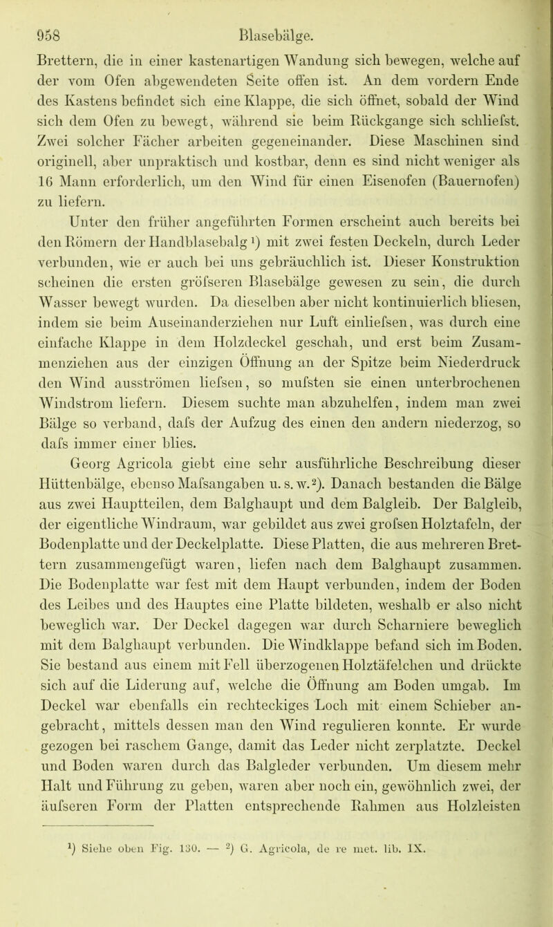 Brettern, die in einer kastenartigen Wandung sich bewegen, welche auf der vom Ofen abgewendeten Seite offen ist. An dem vordem Ende des Kastens befindet sich eine Klappe, die sich öffnet, sobald der Wind sich dem Ofen zu bewegt, während sie beim Rückgänge sich schliefst. Zwei solcher Fächer arbeiten gegeneinander. Diese Maschinen sind originell, aber unpraktisch und kostbar, denn es sind nicht weniger als 16 Mann erforderlich, um den Wind für einen Eisenofen (Bauernofen) zu liefern. Unter den früher angeführten Formen erscheint auch bereits bei den Römern der Handblasebalgx) mit zwei festen Deckeln, durch Leder verbunden, wie er auch bei uns gebräuchlich ist. Dieser Konstruktion scheinen die ersten gröfseren Blasebälge gewesen zu sein, die durch Wasser bewegt wurden. Da dieselben aber nicht kontinuierlich bliesen, indem sie heim Auseinanderziehen nur Luft einliefsen, was durch eine einfache Klappe in dem Holzdeckel geschah, und erst beim Zusam- menziehen aus der einzigen Öffnung an der Spitze heim Niederdruck den Wind ausströmen liefsen, so mufsten sie einen unterbrochenen Windstrom liefern. Diesem suchte man abzuhelfen, indem man zwei Bälge so verband, dafs der Aufzug des einen den andern niederzog, so dafs immer einer blies. Georg Agricola giebt eine sehr ausführliche Beschreibung dieser Hüttenbälge, ebenso Mafsangaben u. s. w.2). Danach bestanden die Bälge aus zwei Hauptteilen, dem Balghaupt und dem Balgleib. Der Balgleib, der eigentliche Windraum, war gebildet aus zwei grofsen Holztafeln, der Bodenplatte und der Deckelplatte. Diese Platten, die aus mehreren Bret- tern zusammengefügt waren, liefen nach dem Balghaupt zusammen. Die Bodenplatte war fest mit dem Haupt verbunden, indem der Boden des Leibes und des Hauptes eine Platte bildeten, weshalb er also nicht beweglich war. Der Deckel dagegen war durch Scharniere beweglich mit dem Balghaupt verbunden. Die Windklappe befand sich im Boden. Sie bestand aus einem mit Fell überzogenen Holztäfelchen und drückte sich auf die Liderung auf, welche die Öffnung am Boden umgab. Im Deckel war ebenfalls ein rechteckiges Loch mit einem Schieber an- gebracht, mittels dessen man den Wind regulieren konnte. Er wurde gezogen bei raschem Gange, damit das Leder nicht zerplatzte. Deckel und Boden waren durch das Balgleder verbunden. Um diesem mehr Halt und Führung zu geben, waren aber noch ein, gewöhnlich zwei, der äufseren Form der Platten entsprechende Rahmen aus Holzleisten Sielie oben Fig. 130. — 2) G. Agricola, de re met. lib. IX.