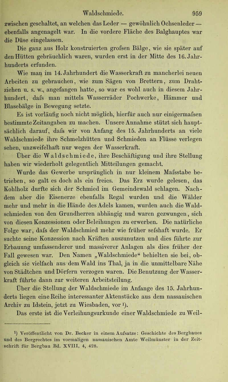 zwischen geschaltet, an welchen das Leder — gewöhnlich Ochsenleder — ebenfalls angenagelt war. In die vordere Fläche des Balghanptes war die Düse eingelassen. Die ganz ans Holz konstruierten grofsen Bälge, wie sie später auf den Hütten gebräuchlich waren, wurden erst in der Mitte des 16. Jahr- hunderts erfunden. Wie man im 14. Jahrhundert die Wasserkraft zu mancherlei neuen Arbeiten zu gebrauchen, wie zum Sägen von Brettern, zum Draht- ziehen u. s. w., angefangen hatte, so war es wohl auch in diesem Jahr- hundert, dafs man mittels Wasserräder Pochwerke, Hämmer und Blasebälge in Bewegung setzte. Es ist vorläufig noch nicht möglich, hierfür auch nur einigermafsen bestimmte Zeitangaben zu machen. Unsere Annahme stützt sich haupt- sächlich darauf, dafs wir von Anfang des 15. Jahrhunderts an viele Waldschmiede ihre Schmelzhütten und Schmieden an Flüsse verlegen sehen, unzweifelhaft nur wegen der Wasserkraft. Über die Waldschmiede, ihre Beschäftigung und ihre Stellung haben wir wiederholt gelegentlich Mitteilungen gemacht. Wurde das Gewerbe ursprünglich in nur kleinem Mafsstabe be- trieben, so galt es doch als ein freies. Das Erz wurde gelesen, das Kohlholz durfte sich der Schmied im Gemeindewald schlagen. Nach- dem aber die Eisenerze ebenfalls Regal wurden und die Wälder mehr und mehr in die Hände des Adels kamen, wurden auch die Wald- schmieden von den Grundherren abhängig und waren gezwungen, sich von diesen Konzessionen oder Beleihungen zu erwerben. Die natürliche Folge war, dafs der Waldschmied mehr wie früher sefshaft wurde. Er suchte seine Konzession nach Kräften auszunutzen und dies führte zur Erbauung umfassenderer und massiverer Anlagen als dies früher der Fall gewesen war. Den Namen „Waldschmiede“ behielten sie hei, ob- gleich sie vielfach aus dem Wald ins Thal, ja in die unmittelbare Nähe von Städtchen und Dörfern verzogen waren. Die Benutzung der Wasser- kraft führte dann zur weiteren Arbeitsteilung. Über die Stellung der Waldschmiede im Anfänge des 15. Jahrhun- derts liegen eine Reihe interessanter Aktenstücke aus dem nassauischen Archiv zu Idstein, jetzt zu Wiesbaden, vor!). Das erste ist die Yerleihungsurkunde einer Waldschmiede zuWeil- b Yeröffentlieht von Dr. Becker in einem Aufsatze: Geschichte des Bergbaues und des Bergrechtes im vormaligen nassauischen Amte Weilmünster in der Zeit- schrift für Bergbau Bd. XVIII, 4, 428,