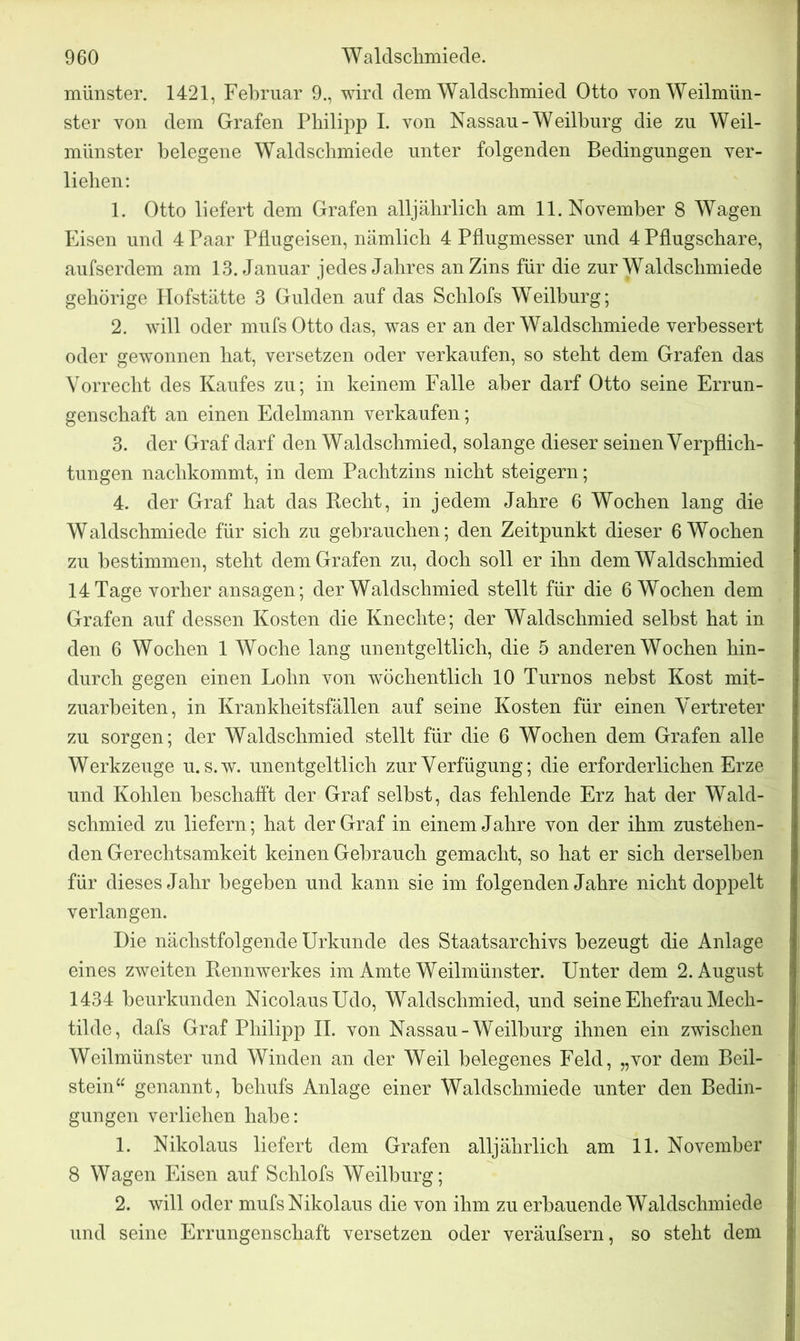 münster. 1421, Februar 9., wird dem Waldschmied Otto vonWeilmün- ster von dem Grafen Philipp I. von Nassau-Weilburg die zu Weil- münster helegene Waldschmiede unter folgenden Bedingungen ver- liehen: 1. Otto liefert dem Grafen alljährlich am 11. November 8 Wagen Eisen und 4 Paar Pflugeisen, nämlich 4 Pflugmesser und 4 Pflugschare, aufserdem am 13. Januar jedes Jahres an Zins für die zur Waldschmiede gehörige Hofstätte 3 Gulden auf das Schlofs Weilburg; 2. will oder mufs Otto das, was er an der Waldschmiede verbessert oder gewonnen hat, versetzen oder verkaufen, so steht dem Grafen das Vorrecht des Kaufes zu; in keinem Falle aber darf Otto seine Errun- genschaft an einen Edelmann verkaufen; 3. der Graf darf den Waldschmied, solange dieser seinen Verpflich- tungen nachkommt, in dem Pachtzins nicht steigern; 4. der Graf hat das Kecht, in jedem Jahre 6 Wochen lang die Waldschmiede für sich zu gebrauchen; den Zeitpunkt dieser 6 Wochen zu bestimmen, steht dem Grafen zu, doch soll er ihn dem Waldschmied 14 Tage vorher ansagen; der Waldschmied stellt für die 6 Wochen dem Grafen auf dessen Kosten die Knechte; der Waldschmied selbst hat in den 6 Wochen 1 Woche lang unentgeltlich, die 5 anderen Wochen hin- durch gegen einen Lohn von wöchentlich 10 Turnos nebst Kost mit- zuarbeiten, in Krankheitsfällen auf seine Kosten für einen Vertreter zu sorgen; der Waldschmied stellt für die 6 Wochen dem Grafen alle Werkzeuge u. s.w. unentgeltlich zur Verfügung; die erforderlichen Erze und Kohlen beschafft der Graf selbst, das fehlende Erz hat der Wald- schmied zu liefern; hat der Graf in einem Jahre von der ihm zustehen- den Gerechtsamkeit keinen Gebrauch gemacht, so hat er sich derselben für dieses Jahr begeben und kann sie im folgenden Jahre nicht doppelt verlangen. Die nächstfolgende Urkunde des Staatsarchivs bezeugt die Anlage eines zweiten Rennwerkes im Amte Weilmünster. Unter dem 2. August 1434 beurkunden Nicolaus Udo, Waldschmied, und seine Ehefrau Mech- tilde, dafs Graf Philipp II. von Nassau-Weilburg ihnen ein zwischen Weilmünster und Winden an der Weil belegenes Feld, „vor dem Beil- stein“ genannt, behufs Anlage einer Waldschmiede unter den Bedin- gungen verliehen habe: 1. Nikolaus liefert dem Grafen alljährlich am 11. November 8 Wagen Eisen auf Schlofs Weilburg; 2. will oder mufs Nikolaus die von ihm zu erbauende Waldschmiede und seine Errungenschaft versetzen oder veräufsern, so steht dem