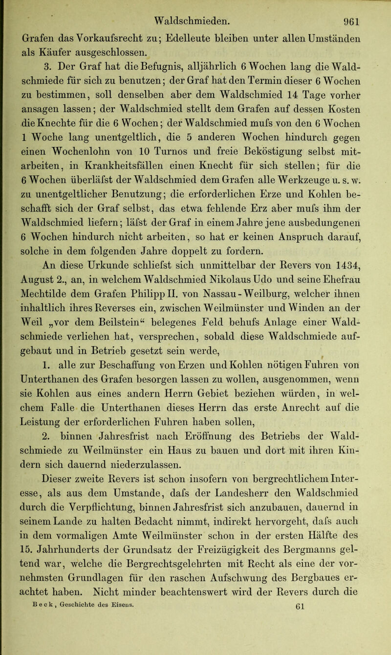 Grafen das Vorkaufsrecht zu; Edelleute bleiben unter allen Umständen als Käufer ausgeschlossen. 3. Der Graf hat die Befugnis, alljährlich 6 Wochen lang die Wald- schmiede für sich zu benutzen; der Graf hat den Termin dieser 6 Wochen zu bestimmen, soll denselben aber dem Waldschmied 14 Tage vorher ansagen lassen; der Waldschmied stellt dem Grafen auf dessen Kosten die Knechte für die 6 Wochen; der Waldschmied mufs von den 6 Wochen 1 Woche lang unentgeltlich, die 5 anderen Wochen hindurch gegen einen Wochenlohn von 10 Turnos und freie Beköstigung selbst mit- arbeiten, in Krankheitsfällen einen Knecht für sich stellen; für die 6 Wochen überläfst der Waldschmied dem Grafen alle Werkzeuge u. s.w. zu unentgeltlicher Benutzung; die erforderlichen Erze und Kohlen be- schafft sich der Graf selbst, das etwa fehlende Erz aber mufs ihm der Waldschmied liefern; läfst der Graf in einem Jahre jene ausbedungenen 6 Wochen hindurch nicht arbeiten, so hat er keinen Anspruch darauf, solche in dem folgenden Jahre doppelt zu fordern. An diese Urkunde schliefst sich unmittelbar der Revers von 1434, August 2., an, in welchem Waldschmied Nikolaus Udo und seine Ehefrau Mechtilde dem Grafen PhilippII. von Nassau-Weilburg, welcher ihnen inhaltlich ihres Reverses ein, zwischen Weilmünster und Winden an der Weil „vor dem Beilstein“ belegenes Feld behufs Anlage einer Wald- schmiede verliehen hat, versprechen, sobald diese Waldschmiede auf- gebaut und in Betrieb gesetzt sein werde, 1. alle zur Beschaffung von Erzen und Kohlen nötigen Fuhren von Unterthanen des Grafen besorgen lassen zu wollen, ausgenommen, wenn sie Kohlen aus eines andern Herrn Gebiet beziehen würden, in wel- chem Falle die Unterthanen dieses Herrn das erste Anrecht auf die Leistung der erforderlichen Fuhren haben sollen, 2. binnen Jahresfrist nach Eröffnung des Betriebs der Wald- schmiede zu Weilmünster ein Haus zu bauen und dort mit ihren Kin- dern sich dauernd niederzulassen. Dieser zweite Revers ist schon insofern von bergrechtlichem Inter- esse, als aus dem Umstande, dafs der Landesherr den Waldschmied durch die Verpflichtung, binnen Jahresfrist sich anzubauen, dauernd in seinem Lande zu halten Bedacht nimmt, indirekt hervorgeht, dafs auch in dem vormaligen Amte Weilmünster schon in der ersten Hälfte des 15. Jahrhunderts der Grundsatz der Freizügigkeit des Bergmanns gel- tend war, welche die Bergrechtsgelehrten mit Recht als eine der vor- nehmsten Grundlagen für den raschen Aufschwung des Bergbaues er- achtet haben. Nicht minder beachtenswert wird der Revers durch die Beck, Geschichte des Eisens. 61