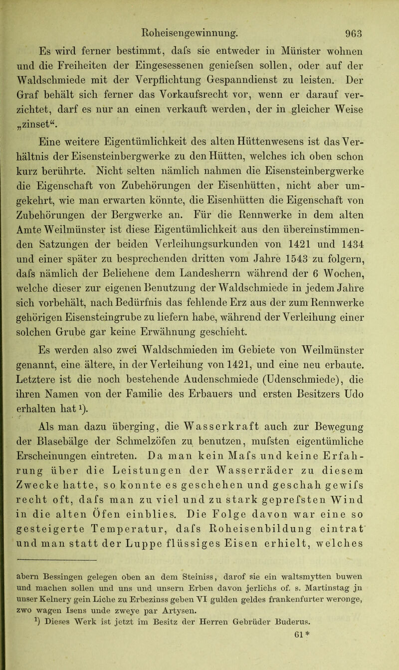 Es wird ferner bestimmt, dafs sie entweder in Münster wohnen und die Freiheiten der Eingesessenen geniefsen sollen, oder auf der Waldschmiede mit der Verpflichtung Gespanndienst zu leisten. Der Graf behält sich ferner das Vorkaufsrecht vor, wenn er darauf ver- zichtet, darf es nur an einen verkauft werden, der in gleicher Weise „zinset“. Eine weitere Eigentümlichkeit des alten Hüttenwesens ist das V er- hältnis der Eisensteinbergwerke zu den Hütten, welches ich oben schon kurz berührte. Nicht selten nämlich nahmen die Eisensteinhergwerke die Eigenschaft von Zubehörungen der Eisenhütten, nicht aber um- gekehrt, wie man erwarten könnte, die Eisenhütten die Eigenschaft von Zuhehörungen der Bergwerke an. Für die Rennwerke in dem alten Amte Weilmünster ist diese Eigentümlichkeit aus den übereinstimmen- den Satzungen der beiden Verleihungsurkunden von 1421 und 1434 und einer später zu besprechenden dritten vom Jahre 1543 zu folgern, dafs nämlich der Beliehene dem Landesherrn während der 6 Wochen, welche dieser zur eigenen Benutzung der Waldschmiede in jedem Jahre sich vorhehält, nach Bedürfnis das fehlende Erz aus der zum Rennwerke gehörigen Eisensteingruhe zu liefern habe, während der Verleihung einer solchen Grube gar keine Erwähnung geschieht. Es werden also zwei Waldschmieden im Gebiete von Weilmünster genannt, eine ältere, in der Verleihung von 1421, und eine neu erbaute. Letztere ist die noch bestehende Audenschmiede (Udenschmiede), die ihren Namen von der Familie des Erbauers und ersten Besitzers Udo erhalten hatx). Als man dazu überging, die Wasserkraft auch zur Bewegung der Blasebälge der Schmelzöfen zu benutzen, mufsten eigentümliche Erscheinungen eintreten. Da man kein Mafs und keine Erfah- rung über die Leistungen der Wasserräder zu diesem Zwecke hatte, so konnte es geschehen und geschah gewifs recht oft, dafs man zu viel und zu stark geprefsten Wind in die alten Öfen einhlies. Die Folge davon war eine so gesteigerte Temperatur, dafs Roheisenbildung eintrat und man statt der Luppe flüssiges Eisen erhielt, welches abern Bessingen gelegen oben an dem Steiniss, darof sie ein waltsmytten buwen und machen sollen und uns und unsern Erben davon jerlichs of. s. Martinstag jn unser Kelnery gein Liebe zu Erbezinss geben YI gülden geldes frankenfurter weronge, zwo wagen Isens unde zweye par Artysen. -1) Dieses Werk ist jetzt im Besitz der Herren Gebrüder Buderus. 61 *