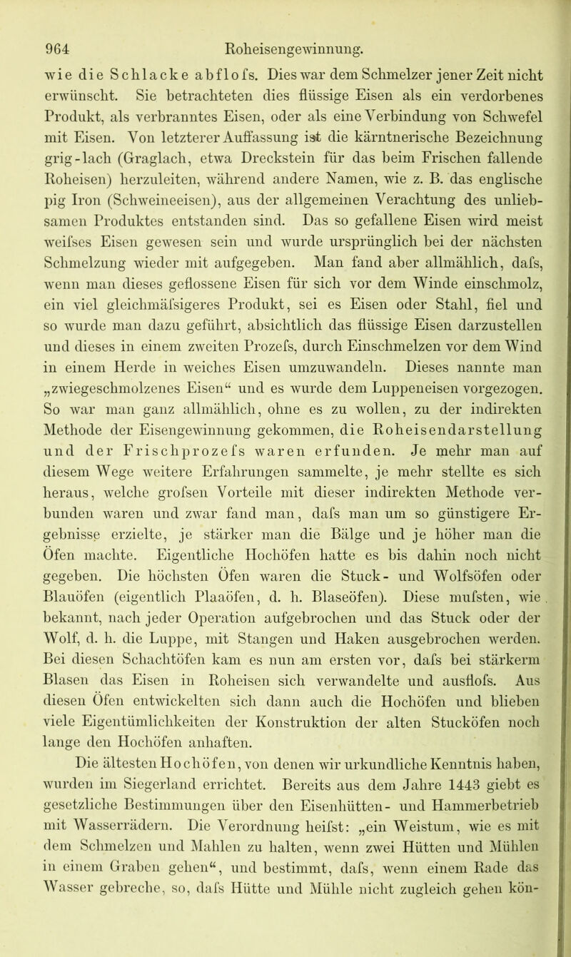 wie die Schlacke abflofs. Dies war dem Schmelzer jener Zeit nicht erwünscht. Sie betrachteten dies flüssige Eisen als ein verdorbenes Produkt, als verbranntes Eisen, oder als eine Verbindung von Schwefel mit Eisen. Von letzterer Auffassung ist die kärntnerische Bezeichnung grig-lach (Graglach, etwa Dreckstein für das heim Frischen fallende Roheisen) herzuleiten, während andere Namen, wie z. B. das englische pig Iron (Schweineeisen), aus der allgemeinen Verachtung des unlieb- samen Produktes entstanden sind. Das so gefallene Eisen wird meist weifses Eisen gewesen sein und wurde ursprünglich hei der nächsten Schmelzung wieder mit aufgegeben. Man fand aber allmählich, dafs, wenn man dieses geflossene Eisen für sich vor dem Winde einschmolz, ein viel gleichmäfsigeres Produkt, sei es Eisen oder Stahl, fiel und so wurde man dazu geführt, absichtlich das flüssige Eisen darzustellen und dieses in einem zweiten Prozefs, durch Einschmelzen vor dem Wind in einem Herde in weiches Eisen umzuwandeln. Dieses nannte man „z wiegeschmolzenes Eisen“ und es wurde dem Luppeneisen vorgezogen. So war man ganz allmählich, ohne es zu wollen, zu der indirekten Methode der Eisengewinnung gekommen, die Roheisendarstellung und der Frischprozefs waren erfunden. Je mehr man auf diesem Wege weitere Erfahrungen sammelte, je mehr stellte es sich heraus, welche grofsen Vorteile mit dieser indirekten Methode ver- bunden waren und zwar fand man, dafs man um so günstigere Er- gebnisse erzielte, je stärker man die Bälge und je höher man die Öfen machte. Eigentliche Hochöfen hatte es bis dahin noch nicht gegeben. Die höchsten Öfen waren die Stuck- und Wolfsöfen oder Blauöfen (eigentlich Plaaöfen, d. h. Blaseöfen). Diese mufsten, wie . bekannt, nach jeder Operation aufgebrochen und das Stuck oder der Wolf, d. h. die Luppe, mit Stangen und Haken ausgebrochen werden. Bei diesen Schachtöfen kam es nun am ersten vor, dafs bei stärkerm Blasen das Eisen in Roheisen sich verwandelte und ausflofs. Aus diesen Öfen entwickelten sich dann auch die Hochöfen und blieben viele Eigentümlichkeiten der Konstruktion der alten Stucköfen noch lange den Hochöfen anhaften. Die ältesten Hochöfen, von denen wir urkundliche Kenntnis haben, wurden im Siegerland errichtet. Bereits aus dem Jahre 1443 giebt es gesetzliche Bestimmungen über den Eisenhütten- und Hammerbetrieb mit Wasserrädern. Die Verordnung heifst: „ein Weistum, wie es mit dem Schmelzen und Mahlen zu halten, wenn zwei Hütten und Mühlen in einem Graben gehen“, und bestimmt, dafs, wenn einem Rade das Wasser gebreche, so, dafs Hütte und Mühle nicht zugleich gehen kön-