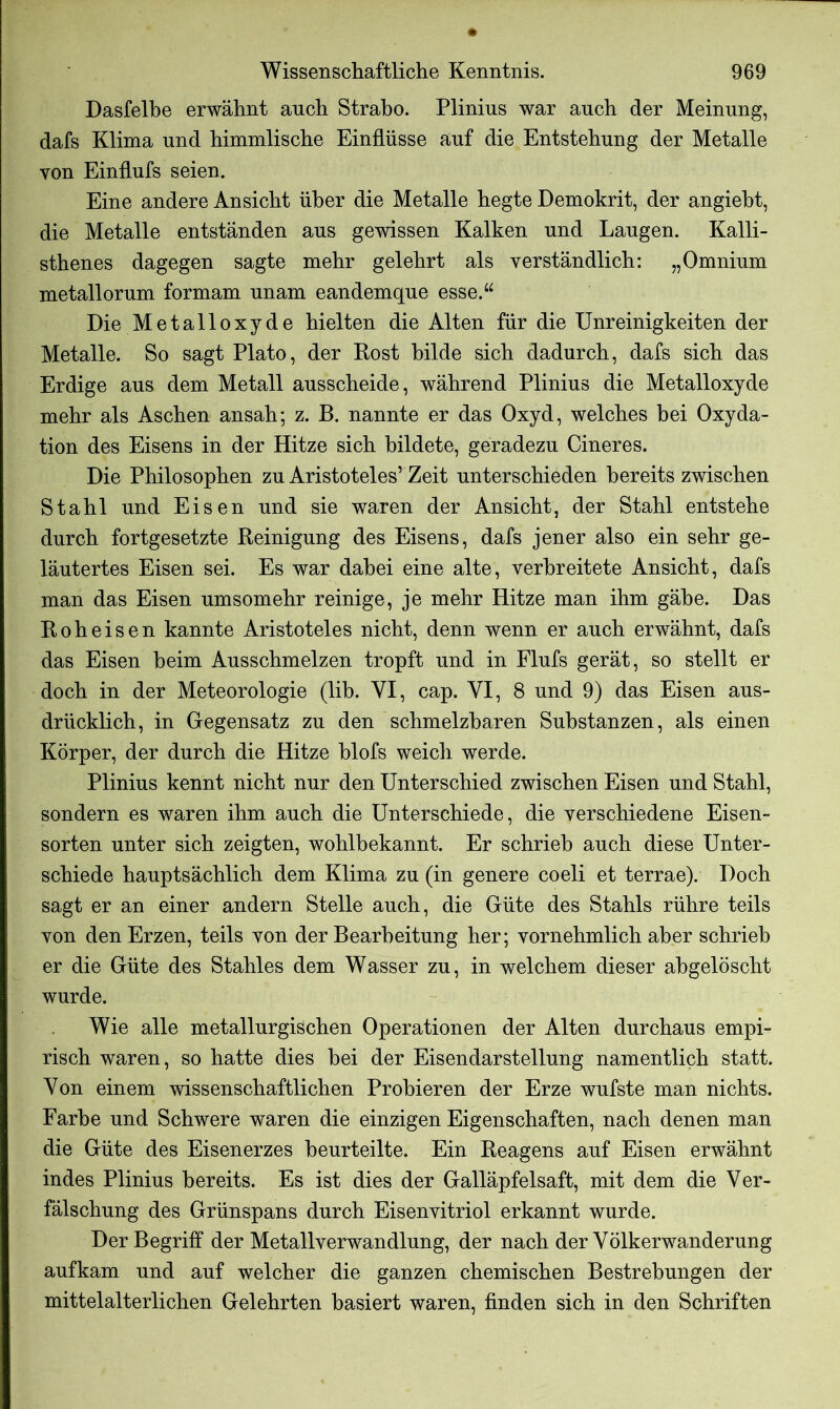 Dasfelhe erwähnt auch Straho. Plinius war auch der Meinung, dafs Klima und himmlische Einflüsse auf die Entstehung der Metalle von Einflufs seien. Eine andere Ansicht über die Metalle hegte Demokrit, der angieht, die Metalle entständen aus gewissen Kalken und Laugen. Kalli- sthenes dagegen sagte mehr gelehrt als verständlich: „Omnium metallorum formam unam eandemque esse.“ Die Metalloxyde hielten die Alten für die Unreinigkeiten der Metalle. So sagt Plato, der Rost bilde sich dadurch, dafs sich das Erdige aus dem Metall ausscheide, während Plinius die Metalloxyde mehr als Aschen ansah; z. B. nannte er das Oxyd, welches bei Oxyda- tion des Eisens in der Hitze sich bildete, geradezu Cineres. Die Philosophen zu Aristoteles’ Zeit unterschieden bereits zwischen Stahl und Eisen und sie waren der Ansicht, der Stahl entstehe durch fortgesetzte Reinigung des Eisens, dafs jener also ein sehr ge- läutertes Eisen sei. Es war dabei eine alte, verbreitete Ansicht, dafs man das Eisen umsomehr reinige, je mehr Hitze man ihm gäbe. Das Roheisen kannte Aristoteles nicht, denn wenn er auch erwähnt, dafs das Eisen heim Ausschmelzen tropft und in Flufs gerät, so stellt er doch in der Meteorologie (lib. VI, cap. YI, 8 und 9) das Eisen aus- drücklich, in Gegensatz zu den schmelzbaren Substanzen, als einen Körper, der durch die Hitze blofs weich werde. Plinius kennt nicht nur den Unterschied zwischen Eisen und Stahl, sondern es waren ihm auch die Unterschiede, die verschiedene Eisen- sorten unter sich zeigten, wohlbekannt. Er schrieb auch diese Unter- schiede hauptsächlich dem Klima zu (in genere coeli et terrae). Doch sagt er an einer andern Stelle auch, die Güte des Stahls rühre teils von den Erzen, teils von der Bearbeitung her; vornehmlich aber schrieb er die Güte des Stahles dem Wasser zu, in welchem dieser abgelöscht wurde. Wie alle metallurgischen Operationen der Alten durchaus empi- risch waren, so hatte dies bei der Eisendarstellung namentlich statt. Von einem wissenschaftlichen Probieren der Erze wufste man nichts. Farbe und Schwere waren die einzigen Eigenschaften, nach denen man die Güte des Eisenerzes beurteilte. Ein Reagens auf Eisen erwähnt indes Plinius bereits. Es ist dies der Galläpfelsaft, mit dem die Ver- fälschung des Grünspans durch Eisenvitriol erkannt wurde. Der Begriff der Metallverwandlung, der nach der Völkerwanderung aufkam und auf welcher die ganzen chemischen Bestrebungen der mittelalterlichen Gelehrten basiert waren, finden sich in den Schriften