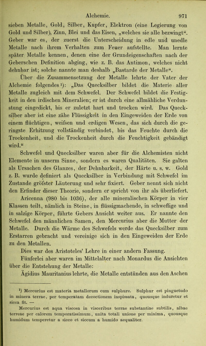 sieben Metalle, Gold, Silber, Kupfer, Elektron (eine Legierung von Gold und Silber), Zinn, Blei und das Eisen, „welches sie alle bezwingt“. Geber war es, der zuerst die Unterscheidung in edle und unedle Metalle nach ihrem Verhalten zum Feuer aufstellte. Man lernte später Metalle kennen, denen eine der Grundeigenschaften nach der Geberschen Definition abging, wie z. B. das Antimon, welches nicht dehnbar ist; solche nannte man deshalb „Bastarde der Metalle“. Über die Zusammensetzung der Metalle lehrte der Vater der Alchemie folgendes1): „Das Quecksilber bildet die Materie aller Metalle zugleich mit dem Schwefel. Der Schwefel bildet die Festig- keit in den irdischen Mineralien; er ist durch eine allmähliche Verdun- stung eingedickt, bis er zuletzt hart und trocken wird. Das Queck- silber aber ist eine zähe Flüssigkeit in den Eingeweiden der Erde von einem flüchtigen, weifsen und erdigen Wesen, das sich durch die ge- ringste Erhitzung vollständig verbindet, bis das Feuchte durch die Trockenheit, und die Trockenheit durch die Feuchtigkeit gehändigt wird.“ Schwefel und Quecksilber waren aber für die Alchemisten nicht Elemente in unserm Sinne, sondern es waren Qualitäten. Sie galten als Ursachen des Glanzes, der Dehnbarkeit, der Härte u. s. w. Gold z. B. wurde definiert als Quecksilber in Verbindung mit Schwefel im Zustande gröfster Läuterung und sehr fixiert. Geber nennt sich nicht den Erfinder dieser Theorie, sondern er spricht von ihr als überliefert. Aricenna (980 bis 1036), der alle mineralischen Körper in vier Klassen teilt, nämlich in Steine, in flüssigmachende, in schweflige und in salzige Körper, führte Gebers Ansicht weiter aus. Er nannte den Schwefel den männlichen Samen, den Mercurius aber die Mutter der Metalle. Durch die Wärme des Schwefels werde das Quecksilber zum Erstarren gebracht und vereinige sich in den Eingeweiden der Erde zu den Metallen. Dies war des Aristoteles5 Lehre in einer andern Fassung. Fünferlei aber waren im Mittelalter nach Monardus die Ansichten über die Entstehung der Metalle: Agidius Mauritanius lehrte, die Metalle entstünden aus den Aschen 0 Mercurius est materia metallorum cum sulpliure. Sulphur est pinguetudo in minera terrae, per temperatam decoctionem inspissata, quousque induretur et sicca fit. — Mercurius est aqua viscosa in visceribus terrae substantiae subtilis, albae terreae per calorem temporatissimum, unita totali unione per minima, quousque humidum temperetur a sicco et siccum a humido aequaliter.