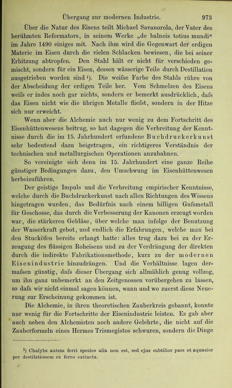 Über die Natur des Eisens teilt Michael Savanorola, der Vater des berühmten Reformators, in seinem Werke „de balneis totius mundi“ im Jahre 1490 einiges mit. Nach ihm wird die Gegenwart der erdigen Materie im Eisen durch die vielen Schlacken bewiesen, die bei seiner Erhitzung abtropfen. Den Stahl hält er nicht für verschieden ge- mischt, sondern für ein Eisen, dessen wässerige Teile durch Destillation ausgetrieben worden sind *). Die weifse Farbe des Stahls rühre von der Abscheidung der erdigen Teile her. Vom Schmelzen des Eisens weifs er indes noch gar nichts, sondern er bemerkt ausdrücklich, dafs das Eisen nicht wie die übrigen Metalle fliefst, sondern in der Hitze sich nur erweicht. Wenn aber die Alchemie auch nur wenig zu dem Fortschritt des Eisenhüttenwesens beitrug, so hat dagegen die Verbreitung der Kennt- nisse durch die im 15. Jahrhundert erfundene Buchdruckerkunst sehr bedeutend dazu beigetragen, ein richtigeres Verständnis der technischen und metallurgischen Operationen anzubahnen. So vereinigte sich denn im 15. Jahrhundert eine ganze Reihe günstiger Bedingungen dazu, den Umschwung im Eisenhüttenwesen herbeizuführen. Der geistige Impuls und die Verbreitung empirischer Kenntnisse, welche durch die Buchdruckerkunst nach allen Richtungen des Wissens hingetragen wurden, das Bedürfnis nach einem billigen Gufsmetall für Geschosse, das durch die Verbesserung der Kanonen erzeugt worden war, die stärkeren Gebläse, über welche man infolge der Benutzung der Wasserkraft gebot, und endlich die Erfahrungen, welche man bei den Stucköfen bereits erlangt hatte: alles trug dazu bei zu der Er- zeugung des flüssigen Roheisens und zu der Verdrängung der direkten durch die indirekte Fabrikationsmethode, kurz zu der modernen Eisenindustrie hinzudrängen. Und die Verhältnisse lagen der- mafsen günstig, dafs dieser Übergang sich allmählich genug vollzog, um ihn ganz unbemerkt an den Zeitgenossen vorübergehen zu lassen, so dafs wir nicht einmal sagen können, wann und wo zuerst diese Neue- rung zur Erscheinung gekommen ist. Die Alchemie, in ihren theoretischen Zauberkreis gebannt, konnte nur wenig für die Fortschritte der Eisenindustrie leisten. Es gab aber auch neben den Alchemisten noch andere Gelehrte, die nicht auf die Zauberformeln eines Hermes Trismegistos schwuren, sondern die Dinge a) Chalybs autem ferri species alia non est, sed ejus subtilior pars et aquasior per destilationem ex ferro extincta.