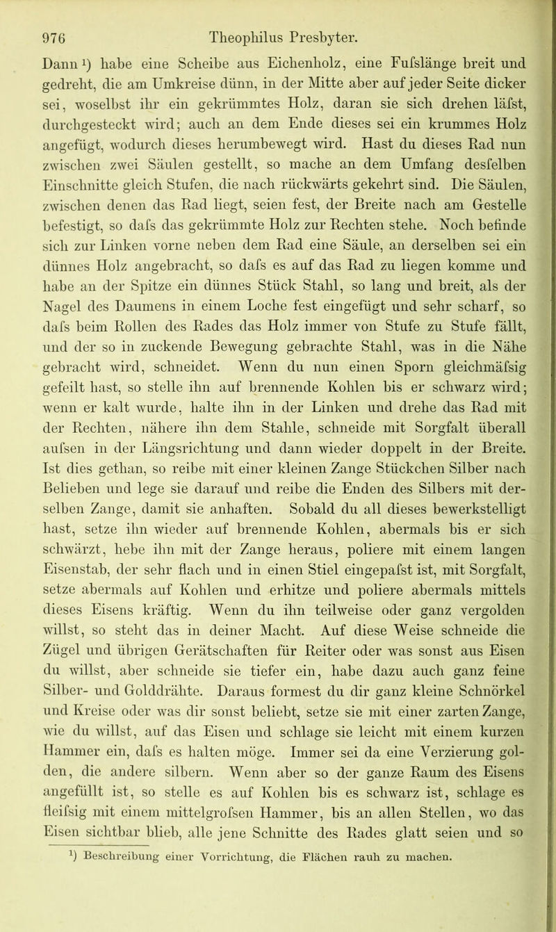 Dann1) habe eine Scheibe aus Eichenholz, eine Fufslänge breit und gedreht, die am Umkreise dünn, in der Mitte aber auf jeder Seite dicker sei, woselbst ihr ein gekrümmtes Holz, daran sie sich drehen läfst, durchgesteckt wird; auch an dem Ende dieses sei ein krummes Holz angefügt, wodurch dieses herumbewegt wird. Hast du dieses Rad nun zwischen zwei Säulen gestellt, so mache an dem Umfang desfelben Einschnitte gleich Stufen, die nach rückwärts gekehrt sind. Die Säulen, zwischen denen das Rad liegt, seien fest, der Breite nach am Gestelle befestigt, so dafs das gekrümmte Holz zur Rechten stehe. Noch befinde sich zur Linken vorne neben dem Rad eine Säule, an derselben sei ein dünnes Holz angebracht, so dafs es auf das Rad zu liegen komme und habe an der Spitze ein dünnes Stück Stahl, so lang und breit, als der Nagel des Daumens in einem Loche fest eingefügt und sehr scharf, so dafs beim Rollen des Rades das Holz immer von Stufe zu Stufe fällt, und der so in zuckende Bewegung gebrachte Stahl, was in die Nähe gebracht wird, schneidet. Wenn du nun einen Sporn gleichmäfsig gefeilt hast, so stelle ihn auf brennende Kohlen bis er schwarz wird; wenn er kalt wurde, halte ihn in der Linken und drehe das Rad mit der Rechten, nähere ihn dem Stahle, schneide mit Sorgfalt überall aufsen in der Längsrichtung und dann wieder doppelt in der Breite. Ist dies gethan, so reibe mit einer kleinen Zange Stückchen Silber nach Belieben und lege sie darauf und reibe die Enden des Silbers mit der- selben Zange, damit sie anhaften. Sobald du all dieses bewerkstelligt hast, setze ihn wieder auf brennende Kohlen, abermals bis er sich schwärzt, hebe ihn mit der Zange heraus, poliere mit einem langen Eisenstab, der sehr flach und in einen Stiel eingepafst ist, mit Sorgfalt, setze abermals auf Kohlen und erhitze und poliere abermals mittels dieses Eisens kräftig. Wenn du ihn teilweise oder ganz vergolden willst, so steht das in deiner Macht. Auf diese Weise schneide die Zügel und übrigen Gerätschaften für Reiter oder was sonst aus Eisen du willst, aber schneide sie tiefer ein, habe dazu auch ganz feine Silber- und Golddrähte. Daraus formest du dir ganz kleine Schnörkel und Kreise oder was dir sonst beliebt, setze sie mit einer zarten Zange, wie du willst, auf das Eisen und schlage sie leicht mit einem kurzen Hammer ein, dafs es halten möge. Immer sei da eine Verzierung gol- den, die andere silbern. Wenn aber so der ganze Raum des Eisens angefüllt ist, so stelle es auf Kohlen bis es schwarz ist, schlage es fleifsig mit einem mittelgrofsen Hammer, bis an allen Stellen, wo das Eisen sichtbar blieb, alle jene Schnitte des Rades glatt seien und so J) Beschreibung einer Vorrichtung, die Flächen rauh zu machen.