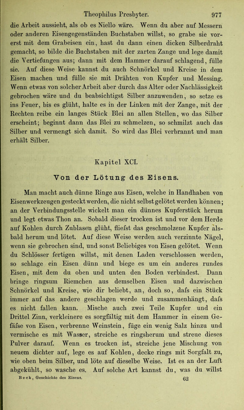 die Arbeit aussieht, als ob es Niello wäre. Wenn du aber auf Messern oder anderen Eisengegenständen Buchstaben willst, so grabe sie vor- erst mit dem Grabeisen ein, hast du dann einen dicken Silberdrabt gemacht, so bilde die Buchstaben mit der zarten Zange und lege damit die Vertiefungen aus; dann mit dem Hammer darauf schlagend, fülle sie. Auf diese Weise kannst du auch Schnörkel und Kreise in dem Eisen machen und fülle sie mit Drähten von Kupfer und Messing. Wenn etwas von solcher Arbeit aber durch das Alter oder Nachlässigkeit gebrochen wäre und du beabsichtigst Silber anzuwenden, so setze es ins Feuer, bis es glüht, halte es in der Linken mit der Zange, mit der Rechten reihe ein langes Stück Blei an allen Stellen, wo das Silber erscheint; beginnt dann das Blei zu schmelzen, so schmilzt auch das Silber und vermengt sich damit. So wird das Blei verbrannt und man erhält Silber. Kapitel XCI. Von der Lötung des Eisens. Man macht auch dünne Ringe aus Eisen, welche in Handhaben von Eisenwerkzeugen gesteckt werden, die nicht seihst gelötet werden können; an der Verbindungsstelle wickelt man ein dünnes Kupferstück herum und legt etwas Thon an. Sobald dieser trocken ist und vor dem Herde auf Kohlen durch Zublasen glüht, fliefst das geschmolzene Kupfer als- bald herum und lötet. Auf diese Weise werden auch verzinnte Nägel, wenn sie gebrochen sind, und sonst Beliebiges von Eisen gelötet. Wenn du Schlösser fertigen willst, mit denen Laden verschlossen werden, so schlage ein Eisen dünn und biege es um ein anderes rundes Eisen, mit dem du oben und unten den Boden verbindest. Dann bringe ringsum Riemchen aus demselben Eisen und dazwischen Schnörkel und Kreise, wie dir beliebt, an, doch so, dafs ein Stück immer auf das andere geschlagen werde und zusammenhängt, dafs es nicht fallen kann. Mische auch zwei Teile Kupfer und ein Drittel Zinn, verkleinere es sorgfältig mit dem Hammer in einem Ge- fäfse von Eisen, verbrenne Weinstein, füge ein wenig Salz hinzu und vermische es mit Wasser, streiche es ringsherum und streue dieses Pulver darauf. Wenn es trocken ist, streiche jene Mischung von neuem dichter auf, lege es auf Kohlen, decke rings mit Sorgfalt zu, wie oben beim Silber, und löte auf dieselbe Weise. Ist es an der Luft ahgekühlt, so wasche es. Auf solche Art kannst du, was du willst Beck, Geschichte des Eisens. 02