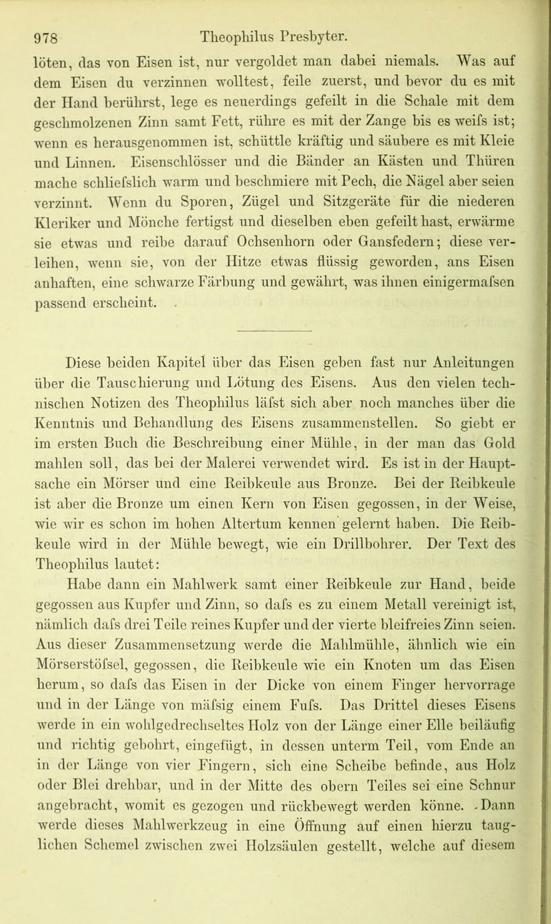 löten, das von Eisen ist, nur vergoldet man dabei niemals. Was auf dem Eisen du verzinnen wolltest, feile zuerst, und bevor du es mit der Hand berührst, lege es neuerdings gefeilt in die Schale mit dem geschmolzenen Zinn samt Fett, rühre es mit der Zange bis es weifs ist; wenn es herausgenommen ist, schüttle kräftig und säubere es mit Kleie und Linnen. Eisenschlösser und die Bänder an Kästen und Thüren mache schliefslich warm und beschmiere mit Pech, die Nägel aber seien verzinnt. Wenn du Sporen, Zügel und Sitzgeräte für die niederen Kleriker und Mönche fertigst und dieselben eben gefeilt hast, erwärme sie etwas und reihe darauf Ochsenhorn oder Gansfedern; diese ver- leihen, wenn sie, von der Hitze etwas flüssig geworden, ans Eisen anhaften, eine schwarze Färbung und gewährt, was ihnen einigermafsen passend erscheint. Diese beiden Kapitel über das Eisen gehen fast nur Anleitungen über die Tauschierung und Lötung des Eisens. Aus den vielen tech- nischen Notizen des Theophilus läfst sich aber noch manches über die Kenntnis und Behandlung des Eisens zusammenstellen. So giebt er im ersten Buch die Beschreibung einer Mühle, in der man das Gold mahlen soll, das hei der Malerei verwendet wird. Es ist in der Haupt- sache ein Mörser und eine Reibkeule aus Bronze. Bei der Reihkeule ist aber die Bronze um einen Kern von Eisen gegossen, in der Weise, wie wir es schon im hohen Altertum kennen gelernt haben. Die Reib- keule wird in der Mühle bewegt, wie ein Drillbohrer. Der Text des Theophilus lautet: Habe dann ein Mahlwerk samt einer Reibkeule zur Hand, beide gegossen aus Kupfer und Zinn, so dafs es zu einem Metall vereinigt ist, nämlich dafs drei Teile reines Kupfer und der vierte bleifreies Zinn seien. Aus dieser Zusammensetzung werde die Mahlmühle, ähnlich wie ein Mörserstöfsei, gegossen, die Reibkeule wie ein Knoten um das Eisen herum, so dafs das Eisen in der Dicke von einem Finger hervorrage und in der Länge von mäfsig einem Fufs. Das Drittel dieses Eisens werde in ein wohlgedrechseltes Holz von der Länge einer Elle beiläufig und richtig gebohrt, eingefügt, in dessen unterm Teil, vom Ende an in der Länge von vier Fingern, sich eine Scheibe befinde, aus Holz oder Blei drehbar, und in der Mitte des obern Teiles sei eine Schnur angebracht, womit es gezogen und rückhewegt werden könne. .Dann werde dieses Mahlwerkzeug in eine Öffnung auf einen hierzu taug- lichen Schemel zwischen zwei Holzsäulen gestellt, welche auf diesem