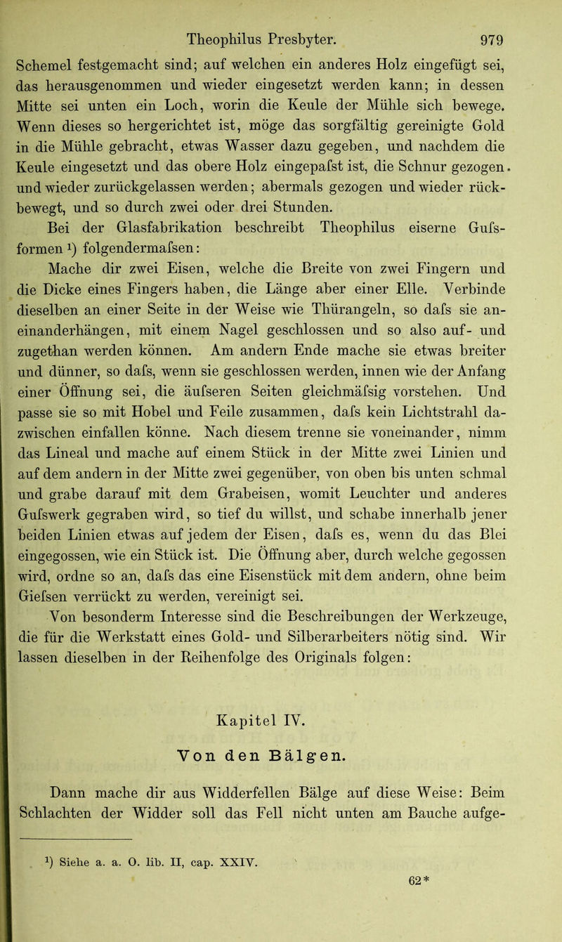 Schemel festgemacht sind; auf welchen ein anderes Holz eingefügt sei, das herausgenommen und wieder eingesetzt werden kann; in dessen Mitte sei unten ein Loch, worin die Keule der Mühle sich bewege. Wenn dieses so hergerichtet ist, möge das sorgfältig gereinigte Gold in die Mühle gebracht, etwas Wasser dazu gegeben, und nachdem die Keule eingesetzt und das obere Holz eingepafst ist, die Schnur gezogen. und wieder zurückgelassen werden; abermals gezogen und wieder rück- bewegt, und so durch zwei oder drei Stunden. Bei der Glasfahrikation beschreibt Theophilus eiserne Gufs- formen *) folgendermafsen: Mache dir zwei Eisen, welche die Breite von zwei Fingern und die Dicke eines Fingers haben, die Länge aber einer Elle. Verbinde dieselben an einer Seite in der Weise wie Thürangeln, so dafs sie an- einanderhängen, mit einem Nagel geschlossen und so also auf- und zugethan werden können. Am andern Ende mache sie etwas breiter und dünner, so dafs, wenn sie geschlossen werden, innen wie der Anfang einer Öffnung sei, die äufseren Seiten gleichmäfsig vorstehen. Und passe sie so mit Hobel und Feile zusammen, dafs kein Lichtstrahl da- zwischen einfallen könne. Nach diesem trenne sie voneinander, nimm das Lineal und mache auf einem Stück in der Mitte zwei Linien und auf dem andern in der Mitte zwei gegenüber, von oben bis unten schmal und grabe darauf mit dem Grabeisen, womit Leuchter und anderes Gufswerk gegraben wird, so tief du willst, und schabe innerhalb jener beiden Linien etwas auf jedem der Eisen, dafs es, wenn du das Blei eingegossen, wie ein Stück ist. Die Öffnung aber, durch welche gegossen wird, ordne so an, dafs das eine Eisenstück mit dem andern, ohne heim Giefsen verrückt zu werden, vereinigt sei. Von besonderm Interesse sind die Beschreibungen der Werkzeuge, die für die Werkstatt eines Gold- und Silberarheiters nötig sind. Wir lassen dieselben in der Reihenfolge des Originals folgen: Kapitel IV. Von den Bälgen. Dann mache dir aus Widderfellen Bälge auf diese Weise: Beim Schlachten der Widder soll das Fell nicht unten am Bauche aufge- !) Siehe a. a. O. lib. II, cap. XXIY. 62*