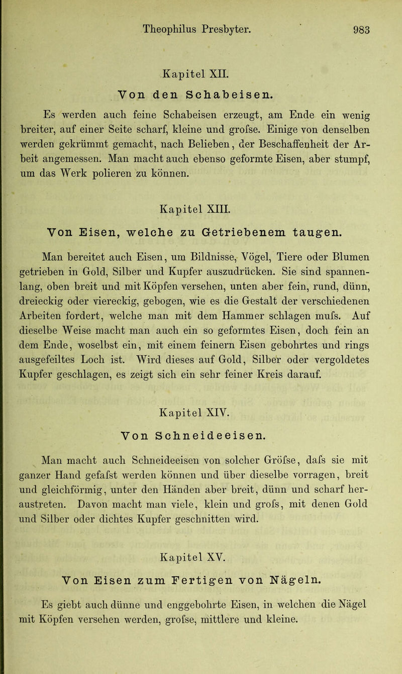 Kapitel XII. Von den Schabeisen. Es werden auch feine Schabeisen erzeugt, am Ende ein wenig breiter, auf einer Seite scharf, kleine und grofse. Einige von denselben werden gekrümmt gemacht, nach Belieben, der Beschaffenheit der Ar- beit angemessen. Man macht auch ebenso geformte Eisen, aber stumpf, um das Werk polieren zu können. Kapitel XIII. Von Eisen, welche zu Getriebenem taugen. Man bereitet auch Eisen, um Bildnisse, Vögel, Tiere oder Blumen getrieben in Gold, Silber und Kupfer auszudrücken. Sie sind spannen- lang, oben breit und mit Köpfen versehen, unten aber fein, rund, dünn, dreieckig oder viereckig, gebogen, wie es die Gestalt der verschiedenen Arbeiten fordert, welche man mit dem Hammer schlagen mufs. Auf dieselbe Weise macht man auch ein so geformtes Eisen, doch fein an dem Ende, woselbst ein, mit einem feinem Eisen gebohrtes und rings ausgefeiltes Loch ist. Wird dieses auf Gold, Silber oder vergoldetes Kupfer geschlagen, es zeigt sich ein sehr feiner Kreis darauf. Kapitel XIV. Von Schneideeisen. Man macht auch Schneideeisen von solcher Gröfse, dafs sie mit ganzer Hand gefafst werden können und über dieselbe vorragen, breit und gleichförmig, unter den Händen aber breit, dünn und scharf her- austreten. Davon macht man viele, klein und grofs, mit denen Gold und Silber oder dichtes Kupfer geschnitten wird. Kapitel XV. Von Eisen zum Fertigen von Nägeln. Es giebt auch dünne und enggebohrte Eisen, in welchen die Nägel mit Köpfen versehen werden, grofse, mittlere und kleine.