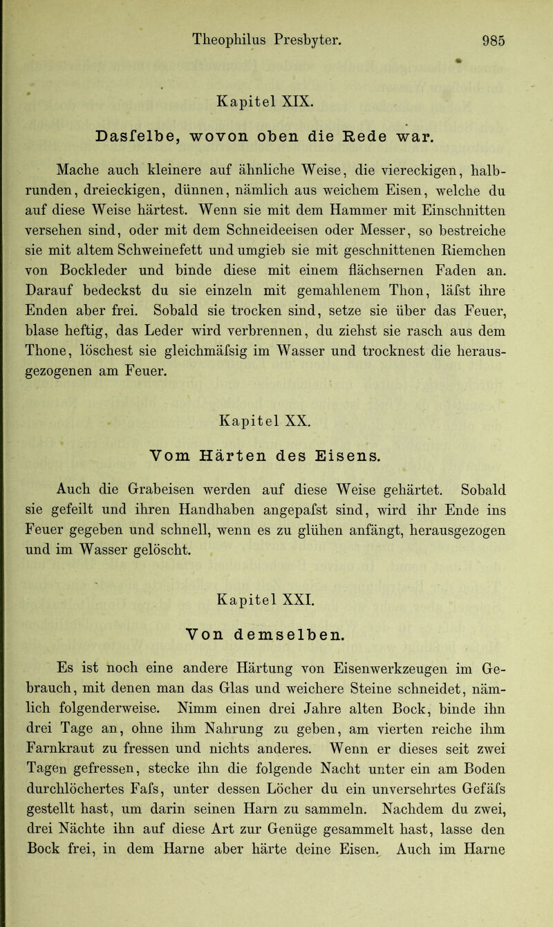 Kapitel XIX. Dasfelbe, wovon oben die Rede war. Mache auch kleinere auf ähnliche Weise, die viereckigen, halb- runden, dreieckigen, dünnen, nämlich aus weichem Eisen, welche du auf diese Weise härtest. Wenn sie mit dem Hammer mit Einschnitten versehen sind, oder mit dem Schneideeisen oder Messer, so bestreiche sie mit altem Schweinefett und umgieb sie mit geschnittenen Riemchen von Bockleder und binde diese mit einem flächsernen Faden an. Darauf bedeckst du sie einzeln mit gemahlenem Thon, läfst ihre Enden aber frei. Sobald sie trocken sind, setze sie über das Feuer, blase heftig, das Leder wird verbrennen, du ziehst sie rasch aus dem Thone, löschest sie gleichmäfsig im Wasser und trocknest die heraus- gezogenen am Feuer. Kapitel XX. Vom Härten des Eisens. Auch die Grabeisen werden auf diese Weise gehärtet. Sobald sie gefeilt und ihren Handhaben angepafst sind, wird ihr Ende ins Feuer gegeben und schnell, wenn es zu glühen anfängt, herausgezogen und im Wasser gelöscht. Kapitel XXI. Von demselben. Es ist noch eine andere Härtung von Eisenwerkzeugen im Ge- brauch, mit denen man das Glas und weichere Steine schneidet, näm- lich folgenderweise. Nimm einen drei Jahre alten Bock, binde ihn drei Tage an, ohne ihm Nahrung zu geben, am vierten reiche ihm Farnkraut zu fressen und nichts anderes. Wenn er dieses seit zwei Tagen gefressen, stecke ihn die folgende Nacht unter ein am Boden durchlöchertes Fafs, unter dessen Löcher du ein unversehrtes Gefäfs gestellt hast, um darin seinen Harn zu sammeln. Nachdem du zwei, drei Nächte ihn auf diese Art zur Genüge gesammelt hast, lasse den Bock frei, in dem Harne aber härte deine Eisen. Auch im Harne