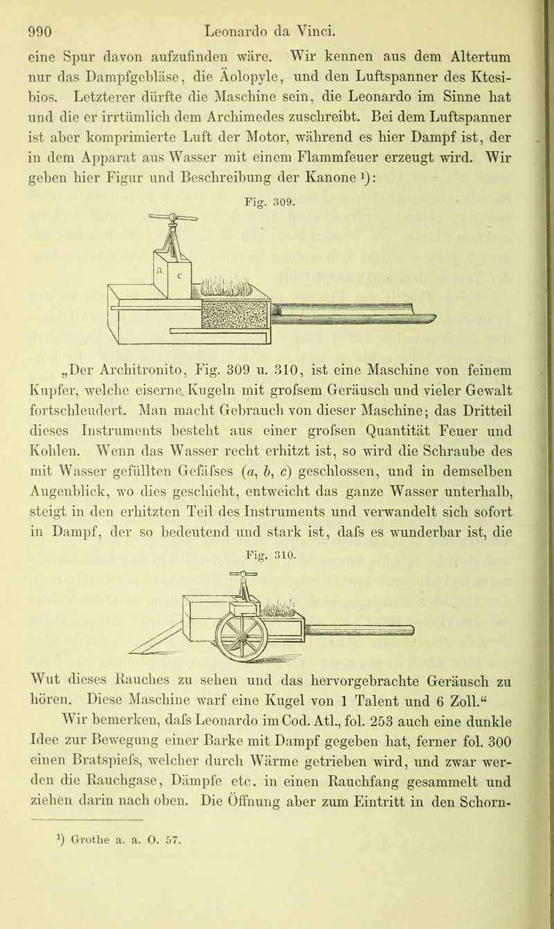 eine Spur davon aufzufinden wäre. Wir kennen aus dem Altertum nur das Dampfgebläse, die Aolopyle, und den Luftspanner des Ktesi- bios. Letzterer dürfte die Maschine sein, die Leonardo im Sinne hat und die er irrtümlich dem Archimedes zuschreibt. Bei dem Luftspanner ist aber komprimierte Luft der Motor, während es hier Dampf ist, der in dem Apparat aus Wasser mit einem Flammfeuer erzeugt wird. Wir gehen hier Figur und Beschreibung der Kanone *): Fig. 309. „Der Architronito, Fig. 309 u. 310, ist eine Maschine von feinem Kupfer, welche eiserne. Kugeln mit grofsem Geräusch und vieler Gewalt fortschleudert. Man macht Gebrauch von dieser Maschine; das Dritteil dieses Instruments besteht aus einer grofsen Quantität Feuer und Kohlen. Wenn das Wasser recht erhitzt ist, so wird die Schraube des mit Wasser gefüllten Gefäfses (a, &, c) geschlossen, und in demselben Augenblick, wo dies geschieht, entweicht das ganze Wasser unterhalb, steigt in den erhitzten Teil des Instruments und verwandelt sich sofort in Dampf, der so bedeutend und stark ist, dafs es wunderbar ist, die Fig. 310. Wut dieses Bauches zu sehen und das hervorgebrachte Geräusch zu hören. Diese Maschine warf eine Kugel von 1 Talent und 6 Zoll.“ Wir bemerken, dafs Leonardo imCod. Atl., fol. 253 auch eine dunkle Idee zur Bewegung einer Barke mit Dampf gegeben hat, ferner fol. 300 einen Bratspiefs, welcher durch Wärme getrieben wird, und zwar wer- den die Bauchgase, Dämpfe etc. in einen Bauchfang gesammelt und ziehen darin nach oben. Die Öffnung aber zum Eintritt in den Schorn-