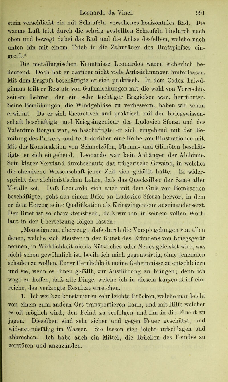 stein verschliefst ein mit Schaufeln versehenes horizontales Rad. Die warme Luft tritt durch die schräg gestellten Schaufeln hindurch nach oben und bewegt dabei das Rad und die Achse desfelhen, welche nach unten hin mit einem Trieb in die Zahnräder des Bratspiefses ein- greift.“ Die metallurgischen Kenntnisse Leonardos waren sicherlich be- deutend. Doch hat er darüber nicht viele Aufzeichnungen hinterlassen. Mit dem Erzgufs beschäftigte er sich praktisch. In dem Codex Trivol- gianus teilt er Rezepte von Gufsmischungen mit, die wohl von Verrochio, seinem Lehrer, der ein sehr tüchtiger Erzgiefser war, herrührten. Seine Bemühungen, die Windgehläse zu verbessern, haben wir schon erwähnt. Da er sich theoretisch und praktisch mit der Kriegswissen- schaft beschäftigte und Kriegsingenieur des Ludovico Sforza und des Valentino Borgia war, so beschäftigte er sich eingehend mit der Be- reitung des Pulvers und teilt darüber eine Reihe von Illustrationen mit. Mit der Konstruktion von Schmelzöfen, Flamm- und Glühöfen beschäf- tigte er sich eingehend. Leonardo war kein Anhänger der Alchimie. Sein klarer Verstand durchschaute das trügerische Gewand, in welches die chemische Wissenschaft jener Zeit sich gehüllt hatte. Er wider- spricht der alchimistischen Lehre, dafs das Quecksilber der Same aller Metalle sei. Dafs Leonardo sich auch mit dem Gufs von Bombarden beschäftigte, geht aus einem Brief an Ludovico Sforza hervor, in dem er dem Herzog seine Qualifikation als Kriegsingenieur auseinandersetzt. Der Brief ist so charakteristisch, dafs wir ihn in seinem vollen Wort- laut in der Übersetzung folgen lassen: „Monseigneur, überzeugt, dafs durch die Vorspiegelungen von allen denen, welche sich Meister in der Kunst des Erfindens von Kriegsgerät nennen, in Wirklichkeit nichts Nützliches oder Neues geleistet wird, was nicht schon gewöhnlich ist, beeile ich mich gegenwärtig, ohne jemanden schaden zu wollen, Eurer Herrlichkeit meine Geheimnisse zu entschleiern und sie, wenn es Ihnen gefällt, zur Ausführung zu bringen; denn ich wage zu hoffen, dafs alle Dinge, welche ich in diesem kurzen Brief ein- reiche, das verlangte Resultat erreichen. 1. Ich weifs zu konstruieren sehr leichte Brücken, welche man leicht von einem zuul andern Ort transportieren kann, und mit Hilfe welcher es oft möglich wird, den Feind zu verfolgen und ihn in die Flucht zu jagen. Dieselben sind sehr sicher und gegen Feuer geschützt, und widerstandsfähig im Wasser. Sie lassen sich leicht aufschlagen und ahhrechen. Ich habe auch ein Mittel, die Brücken des Feindes zu zerstören und anzuzünden.