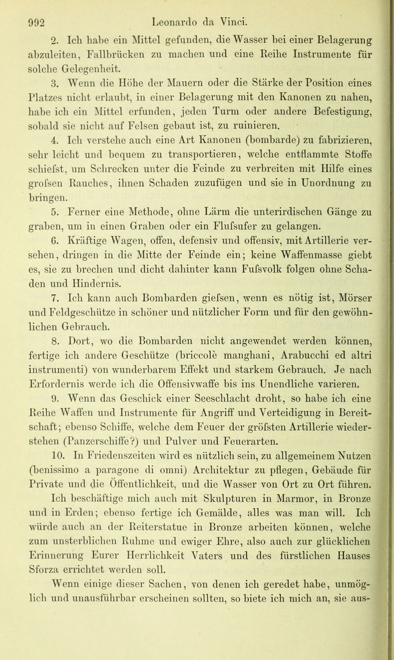 2. Ich habe ein Mittel gefunden, die Wasser hei einer Belagerung abzuleiten, Fallbrücken zu machen und eine Reihe Instrumente für solche Gelegenheit. 3. Wenn die Höhe der Mauern oder die Stärke der Position eines Platzes nicht erlaubt, in einer Belagerung mit den Kanonen zu nahen, habe ich ein Mittel erfunden, jeden Turm oder andere Befestigung, sobald sie nicht auf Felsen gebaut ist, zu ruinieren. 4. Ich verstehe auch eine Art Kanonen (bombarde) zu fabrizieren, sehr leicht und bequem zu transportieren, welche entflammte Stoffe schiefst, um Schrecken unter die Feinde zu verbreiten mit Hilfe eines grofsen Rauches, ihnen Schaden zuzufügen und sie in Unordnung zu bringen. 5. Ferner eine Methode, ohne Lärm die unterirdischen Gänge zu graben, um in einen Graben oder ein Flufsufer zu gelangen. 6. Kräftige Wagen, offen, defensiv und offensiv, mit Artillerie ver- sehen, dringen in die Mitte der Feinde ein; keine Waffenmasse giebt es, sie zu brechen und dicht dahinter kann Fufsvolk folgen ohne Scha- den und Hindernis. 7. Ich kann auch Bombarden giefsen, wenn es nötig ist, Mörser und Feldgeschütze in schöner und nützlicher Form und für den gewöhn- lichen Gebrauch. 8. Dort, wo die Bombarden nicht angewendet werden können, fertige ich andere Geschütze (briccole manghani, Arabucchi ed altri instrumenti) von wunderbarem Effekt und starkem Gebrauch. Je nach Erfordernis werde ich die Offensivwaffe bis ins Unendliche varieren. 9. Wenn das Geschick einer Seeschlacht droht, so habe ich eine Reihe Waffen und Instrumente für Angriff und Verteidigung in Bereit- schaft; ebenso Schiffe, welche dem Feuer der gröfsten Artillerie wieder- stehen (Panzerschiffe?) und Pulver und Feuerarten. 10. In Friedenszeiten wird es nützlich sein, zu allgemeinem Nutzen (benissimo a paragone di omni) Architektur zu pflegen, Gebäude für Private und die Öffentlichkeit, und die Wasser von Ort zu Ort führen. Ich beschäftige mich auch mit Skulpturen in Marmor, in Bronze und in Erden; ebenso fertige ich Gemälde, alles was man will. Ich würde auch an der Reiterstatue in Bronze arbeiten können, welche zum unsterblichen Ruhme und ewiger Ehre, also auch zur glücklichen Erinnerung Eurer Herrlichkeit Vaters und des fürstlichen Hauses Sforza errichtet werden soll. Wenn einige dieser Sachen, von denen ich geredet habe, unmög- lich und unausführbar erscheinen sollten, so biete ich mich an, sie aus-