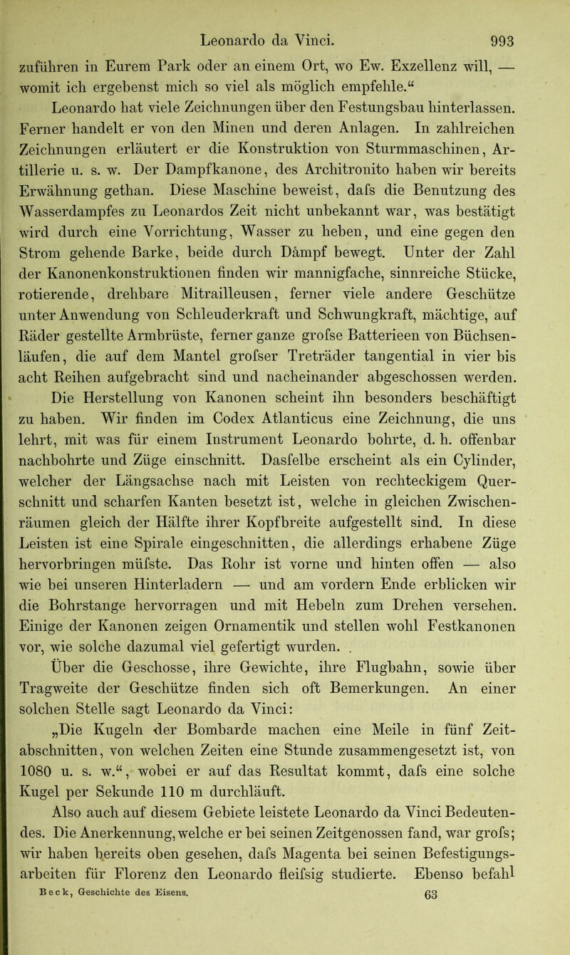 zufüliren in Eurem Park oder an einem Ort, wo Ew. Exzellenz will, — womit ich ergebenst mich so viel als möglich empfehle.“ Leonardo hat viele Zeichnungen über den Festungshau hinterlassen. Ferner handelt er von den Minen und deren Anlagen. In zahlreichen Zeichnungen erläutert er die Konstruktion von Sturmmaschinen, Ar- tillerie u. s. w. Der Dampfkanone, des Architronito haben wir bereits Erwähnung gethan. Diese Maschine beweist, dafs die Benutzung des Wasserdampfes zu Leonardos Zeit nicht unbekannt war, was bestätigt wird durch eine Vorrichtung, Wasser zu heben, und eine gegen den Strom gehende Barke, beide durch Dämpf bewegt. Unter der Zahl der Kanonenkonstruktionen finden wir mannigfache, sinnreiche Stücke, rotierende, drehbare Mitrailleusen, ferner viele andere Geschütze unter Anwendung von Schleuderkraft und Schwungkraft, mächtige, auf Räder gestellte Armbrüste, ferner ganze grofse Batterieen von Büchsen- läufen, die auf dem Mantel grofser Treträder tangential in vier bis acht Reihen aufgebracht sind und nacheinander abgeschossen werden. Die Herstellung von Kanonen scheint ihn besonders beschäftigt zu haben. Wir finden im Codex Atlanticus eine Zeichnung, die uns lehrt, mit was für einem Instrument Leonardo bohrte, d. h. offenbar nachbohrte und Züge einschnitt. Dasfelbe erscheint als ein Cylinder, welcher der Längsachse nach mit Leisten von rechteckigem Quer- schnitt und scharfen Kanten besetzt ist, welche in gleichen Zwischen- räumen gleich der Hälfte ihrer Kopfbreite aufgestellt sind. In diese Leisten ist eine Spirale eingeschnitten, die allerdings erhabene Züge hervorbringen müfste. Das Rohr ist vorne und hinten offen — also wie bei unseren Hinterladern — und am vordem Ende erblicken wir die Bohrstange hervorragen und mit Hebeln zum Drehen versehen. Einige der Kanonen zeigen Ornamentik und stellen wohl Festkanonen vor, wie solche dazumal viel gefertigt wurden. . Über die Geschosse, ihre Gewichte, ihre Flugbahn, sowie über Tragweite der Geschütze finden sich oft Bemerkungen. An einer solchen Stelle sagt Leonardo da Vinci: „Die Kugeln -der Bombarde machen eine Meile in fünf Zeit- abschnitten, von welchen Zeiten eine Stunde zusammengesetzt ist, von 1080 u. s. w.“, wobei er auf das Resultat kommt, dafs eine solche Kugel per Sekunde 110 m durchläuft. Also auch auf diesem Gebiete leistete Leonardo da Vinci Bedeuten- des. Die Anerkennung, welche er bei seinen Zeitgenossen fand, war grofs; wir haben bereits oben gesehen, dafs Magenta bei seinen Befestigungs- arbeiten für Florenz den Leonardo fleifsig studierte. Ebenso befahl Beck, G-eschichte des Eisens. ßg
