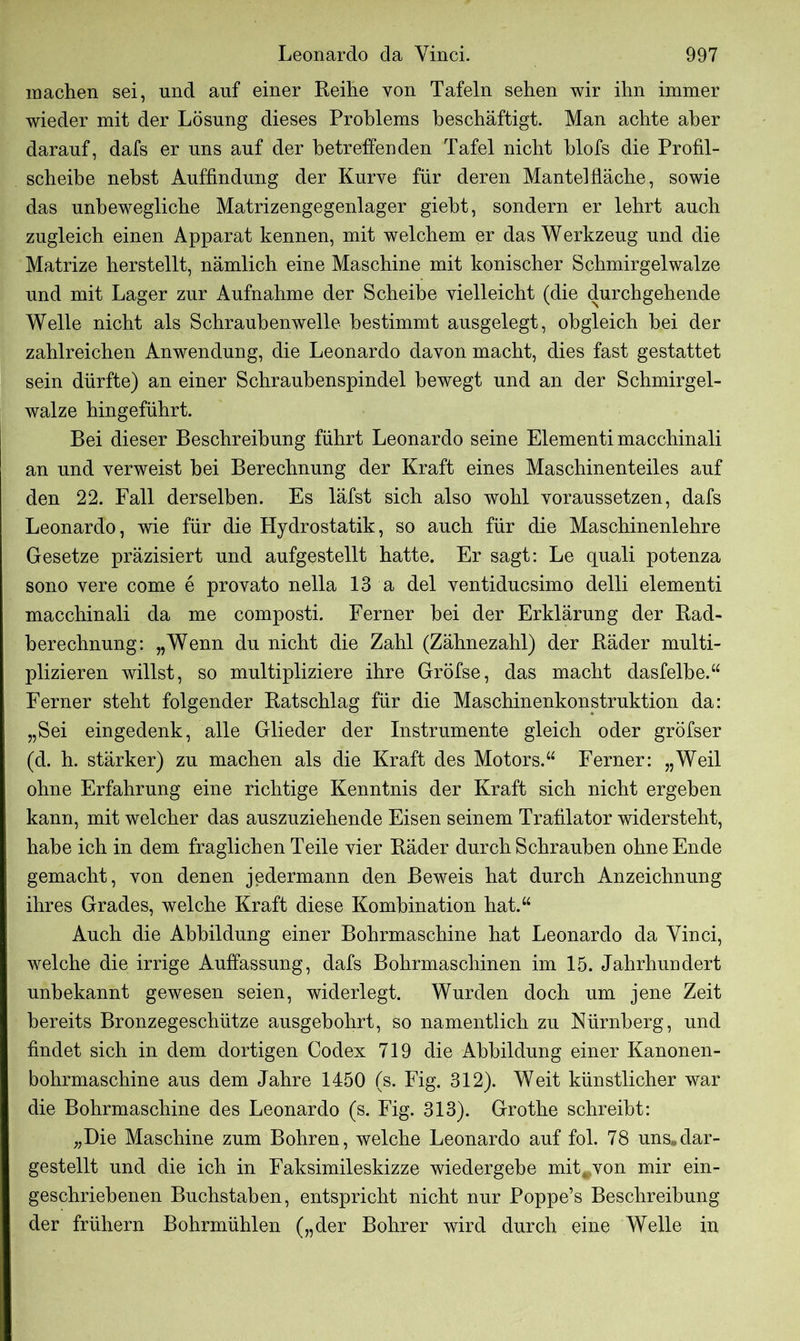 machen sei, und auf einer Reihe von Tafeln sehen wir ihn immer wieder mit der Lösung dieses Problems beschäftigt. Man achte aber darauf, dafs er uns auf der betreffenden Tafel nicht blofs die Profil- scheibe nebst Auffindung der Kurve für deren Mantelfläche, sowie das unbewegliche Matrizengegenlager gieht, sondern er lehrt auch zugleich einen Apparat kennen, mit welchem er das Werkzeug und die Matrize herstellt, nämlich eine Maschine mit konischer Schmirgel walze und mit Lager zur Aufnahme der Scheibe vielleicht (die durchgehende Welle nicht als Schraubenwelle bestimmt ausgelegt, obgleich hei der zahlreichen Anwendung, die Leonardo davon macht, dies fast gestattet sein dürfte) an einer Schrauhenspindel bewegt und an der Schmirgel- walze hingeführt. Bei dieser Beschreibung führt Leonardo seine Elementi macchinali an und verweist bei Berechnung der Kraft eines Maschinenteiles auf den 22. Fall derselben. Es läfst sich also wohl voraussetzen, dafs Leonardo, wie für die Hydrostatik, so auch für die Maschinenlehre Gesetze präzisiert und aufgestellt hatte. Er sagt: Le quali potenza sono vere come e provato nella 13 a del ventiducsimo delli elementi macchinali da me composti. Ferner bei der Erklärung der Rad- berechnung: „Wenn du nicht die Zahl (Zähnezahl) der Räder multi- plizieren willst, so multipliziere ihre Gröfse, das macht dasfelbe.“ Ferner steht folgender Ratschlag für die Maschinenkonstruktion da: „Sei eingedenk, alle Glieder der Instrumente gleich oder gröfser (d. h. stärker) zu machen als die Kraft des Motors.“ Ferner: „Weil ohne Erfahrung eine richtige Kenntnis der Kraft sich nicht ergeben kann, mit welcher das auszuziehende Eisen seinem Trafilator widersteht, habe ich in dem fraglichen Teile vier Räder durch Schrauben ohne Ende gemacht, von denen jedermann den Beweis hat durch Anzeichnung ihres Grades, welche Kraft diese Kombination hat.“ Auch die Abbildung einer Bohrmaschine hat Leonardo da Yinci, welche die irrige Auffassung, dafs Bohrmaschinen im 15. Jahrhundert unbekannt gewesen seien, widerlegt. Wurden doch um jene Zeit bereits Bronzegeschütze ausgebohrt, so namentlich zu Nürnberg, und findet sich in dem dortigen Codex 719 die Abbildung einer Kanonen- bohrmaschine aus dem Jahre 1450 (s. Fig. 312). Weit künstlicher war die Bohrmaschine des Leonardo (s. Fig. 313). Grothe schreibt: „Die Maschine zum Bohren, welche Leonardo auf fol. 78 uns,dar- gestellt und die ich in Faksimileskizze wiedergebe mit#von mir ein- geschriebenen Buchstaben, entspricht nicht nur Poppe’s Beschreibung der frühem Bohrmühlen („der Bohrer wird durch eine Welle in